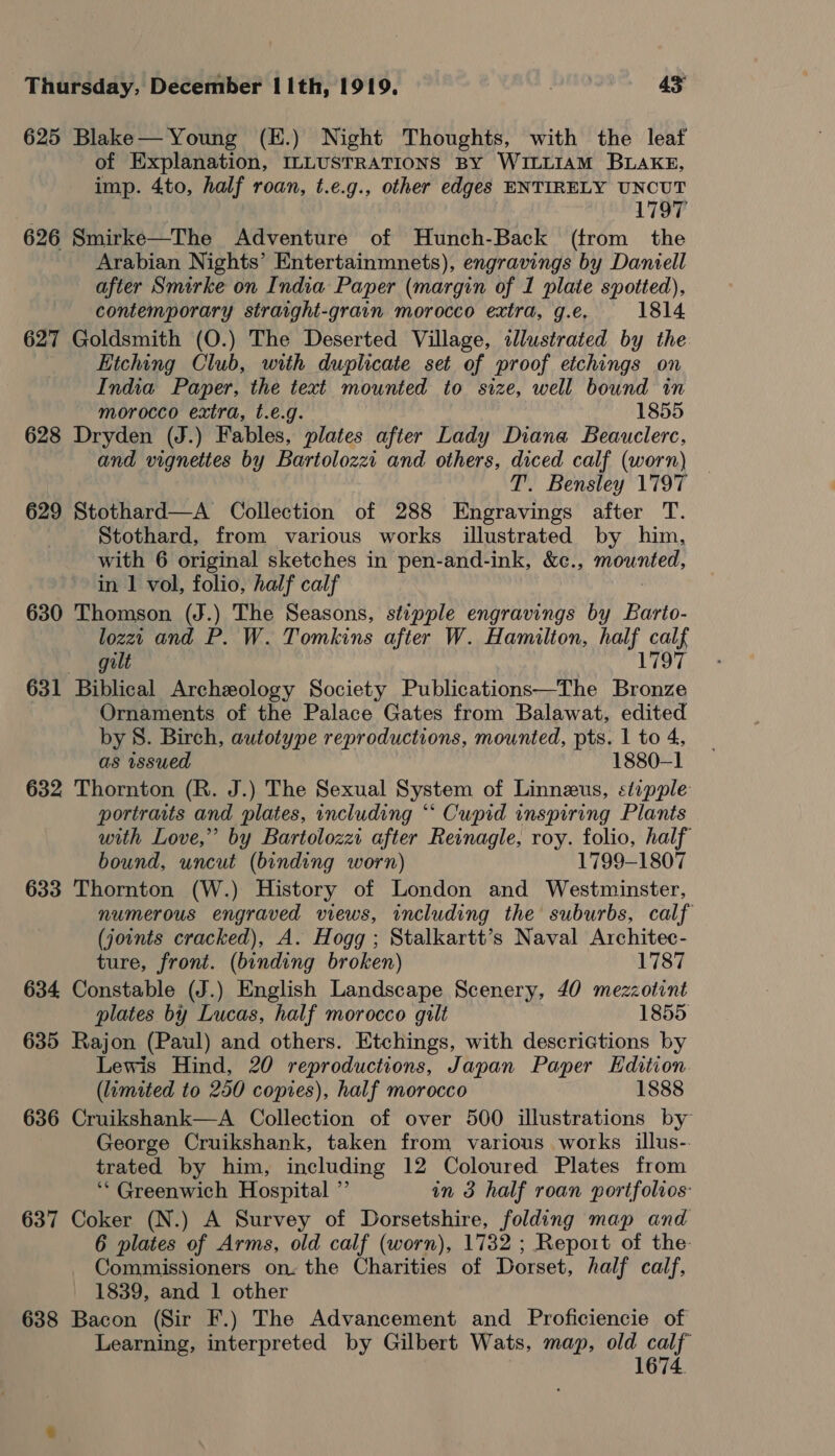 625 Blake— Young (E.) Night Thoughts, with the leaf of Explanation, ILLUSTRATIONS BY WILLIAM BLAKE, imp. 4to, half roan, t.e.g., other edges ENTIRELY UNCUT 1797 626 Smirke—The Adventure of Hunch-Back (trom the Arabian Nights’ Entertainmnets), engravings by Daniell after Smirke on India Paper (margin of 1 plate spotted), contemporary straight-grain morocco extra, g.e. 1814 627 Goldsmith (O.) The Deserted Village, slustrated by the Etching Club, with duplicate set of proof etchings on India Paper, the text mounted to size, well bound in morocco extra, t.e.g. 1855 628 Dryden (J.) Fables, plates after Lady Diana Beauclerc, and vignettes by Bartolozzi and others, diced calf (worn) T. Bensley 1797 629 Stothard—A Collection of 288 Engravings after T. Stothard, from various works illustrated by him, with 6 original sketches in pen-and-ink, &amp;c., ee oi in 1 vol, folio, half calf 630 Thomson (J.) The Seasons, stipple engravings by Barto- lozzt and P. W. Tomkins after W. Hamilton, half calf gilt 1797 631 Biblical Archeology Society Publications—The Bronze Ornaments of the Palace Gates from Balawat, edited by 8. Birch, autotype reproductions, mounted, pts. 1 to 4, as wsued 1880-1 632 Thornton (R. J.) The Sexual System of Linneus, «tipple portraits and plates, including “‘ Cupid inspiring Plants with Love,” by Bartolozzi after Reinagle, roy. folio, half bound, uncut (binding worn) 1799-1807 633 Thornton (W.) History of London and Westminster, numerous engraved views, including the suburbs, calf (joints cracked), A. Hogg ; Stalkartt’s Naval Architec- ture, front. (binding broken) 1787 634 Constable (J.) English Landscape Scenery, 40 mezzotint plates by Lucas, half morocco gilt 1855, 635 Rajon (Paul) and others. Etchings, with descrictions by Lewis Hind, 20 reproductions, Japan Paper Edition (limited to 250 copies), half morocco 1888 636 Cruikshank—A Collection of over 500 illustrations by George Cruikshank, taken from various works illus-- trated by him, including 12 Coloured Plates from ‘Greenwich Hospital ” in 3 half roan portfolios: 637 Coker (N.) A Survey of Dorsetshire, folding map and 6 plates of Arms, old calf (worn), 1732 ; Report of the- Commissioners on: the Charities of Dorset, half calf, 1839, and 1 other 638 Bacon (Sir F.) The Advancement and Proficiencie of Learning, interpreted by Gilbert Wats, map, old calf 1674.