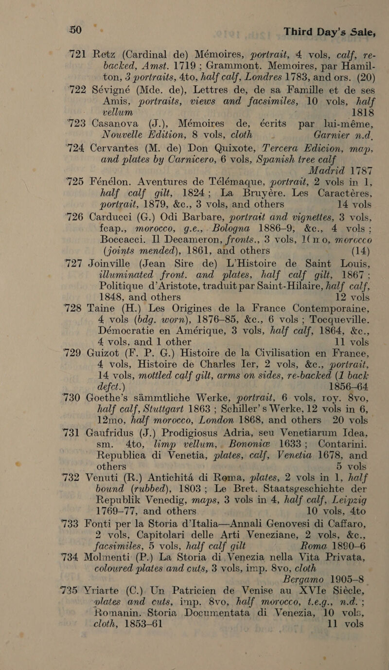 721 Retz (Cardinal de) Mémoires, portrait, 4 vols, calf, re- backed, Amst. 1719 ; Grammont. Memoires, par Hamil- ton, 3 portraits, 4to, half calf, Londres 1783, and ors. (20) ‘722 Sévigné (Mde. de), Lettres de, de sa Famille et de ses Amis, portraits, views and facsimiles, 10 vols, half vellum (1818 723 Casanova (J.), Mémoires de, écrits par lui-méme, Nouvelle Edition, 8 vols, cloth . Garnier n.d. 724 Cervantes (M. de) Don Quixote, Tercera Edicion, map. and plates by Carnicero, 6 vols, Spanish tree calf | Madrid 1787 725 Fénélon. Aventures de Télémaque, portrait, 2 vols in 1, half calf gilt, 1824; La Bruyére. Les Caractéres, portrait, 1879, &amp;c., 3 vols, and others 14 vols 726 Carducci (G.) Odi Barbare, portrait and vignettes, 3 vols, feap., morocco, g.e.,- Bologna 1886-9, &amp;c., 4 vols: Boceacci. IL Decameron, fronis., 3 vols, 1(1r0, morecco (joints mended), 1861, and others (14) 727 Joinville (Jean Sire de) L’Histoire de Saint Louis, uluminated front. and plates, half calf gilt, 1867: Politique d’Aristote, traduit par Saint-Hilaire, half calf, 1848, and others 12 vols 728 Taine (H.) Les Origines de la France Contemporaine, 4 vols (bdg. worn), 1876-85, &amp;c., 6 vols ; Tocqueville. Démocratie en Amérique, 3 vols, half calf, 1864, &amp;c., 4 vols, and 1 other 11 vols 729 Guizot (F. P. G.) Histoire de la Civilisation en France, 4 vols, Histoire de Charles ler, 2 vols, &amp;¢e., portrait, 14 vols, mottled calf gilt, arms on sides, re-backed (1 back defct.) 1856-64 730 Goethe’s simmtliche Werke, portrait, 6 vols, roy. 8vo, half calf, Stuttgart 1863 ; Schiller’ s Werke, 12 vols in 6, 12mo, half morocco, London 1868, and others 20 vols 731 Gaufridus (J.) Prodigiosus Adria, seu Venetiarum Idea, sm. 4to, limp vellum, Bonone 1633; Contarini. Republica di Venetia, plates, calf, Venetia 1678, and others 5 vols 732 Venuti (R.) Antichité di Rema, plates, 2 vols in 1, half bound (rubbed), 1803; Le Bret. Staatsgeschichte der Republik Venedig, maps, 3 vols in 4, half calf, Leipzig 1769-77, and others 10 vols, 4to 733 Fonti per la Storia d’Italia—Annali Genovesi di Caffaro, 2 vols, Capitolari delle Arti Veneziane, 2 vols, &amp;c., facsimiles, 5 vols, half calf gilt Roma 1880-6 734 Molmenti (P.) La Storia di,Venezia nella Vita Privata, coloured plates and cuts, 3 vols, imp. 8vo, cloth Bergamo 1905-8 | 735 Yriarte (C.) Un Patricien de Venise au XVle Siecle, alates and cuts, imp. 8vo, half morocco, t.e.g., n.d. ; Romanin. Storia Documentata di Venezia, 10 vols, cloth, 1853-61 11 vols