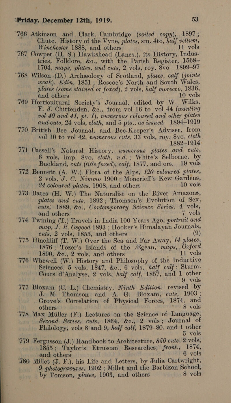  “766 Atkinson and Clark. Cambridge (soiled copy), 1897; Chute. History of the Vyne, plates, sm. 4to, half vellum, “767 Cowper (H. 8.) Hawkshead (Lancs.), its History, Indus- tries, Folklore, &amp;c., with the Parish Register, 1568— 1704, maps, plates, and cuts, 2 vols, roy. 8vo 1899-97 “768 Wilson .(D.) Archeology of Scotland, plates, calf (joints weak), Edin. 1851 ; Roscoe’s North and South Wales, plates (some stained or foxed), 2 vols, half morocco, 1836, “769 Horticultural Society’s Journal, edited by W. Wilks, ; F. J. Chittenden, &amp;c., from vol 16 to vol 44 (wanting vol 40 and 41, pt. 1), numerous coloured and other plates and cuts, 24 vols, cloth, and 5 pts., as issued 1894-1919 “770 British Bee Journal, and Bee-Keeper’s Adviser, from vol 10 to vol 42, numerous cuts, 33 vols, roy. 8vo, cloth ; 1882-1914 771 Cassell’s Natural History, numerous plates and cuts, 6 vols, imp. 8vo, cloth, n.d.; White’s Selborne, by Buckland, cuts (title foxed), calf, 1877, and ors. 19 vols ‘772 Bennett (A. W.) Flora of the Alps, 120 coloured plates, 2 vols, J. C. Nimmo 1900; Moncrieff’s Kew Gardens, 24 coloured plates, 1908, and others 10 vols ‘773 Bates (H. W.) The Naturalist on the River Amazons, plates and cuts, 1892; Thomson’s Evolution of Sex, cuts; 1889, &amp;c., Contemporary Science Series, 4 vols, and. others 7 vols “774 Twining (T.) Travels in India 100 Years Ago, portrait and map, J. R. Osgood 1893 ; Hooker’s Himalayan Journals, cuts, 2 vols, 1855, and others (9) ‘775 Hinchliff (LT. W.) Over the Sea and Far Away, 14 plates, 1876; Tozer’s Islands of the Aigean, maps, Oxford ‘776 Whewell (W.) History and Philosophy of the Inductive Sciences, 5 vols, 1847, &amp;c., 6 vols, half calf ; Sturm. Cours d’Analyse, 2 vols, half calf, 1857, and 1 i ‘777 Bloxam (C. L.) Chemistry, Ninth Edition, revised by J. M. Thomson and A. G. Bloxam, cuts, 1903 ; Grove’s Correlation of Physical Forces, 1874, and ‘778 Max Miiller (F.) Lectures on the Science of Language, Second Series, cuts, 1864, &amp;c., 2 vols; Journal of Philology, vols 8 and.9, half calf, 1879-80, and pies 779 Fergusson (J.) Handbook to Architecture, 850 cuts, 2 vols, 1855; Taylor's Etruscan Researches, front., 1874, and others 6 vols 780 Millet (J. F.), his Life ard Letters, by Julia Cartwright, 9 photogravures, 1902 ; Millet and the Barbizon School, by Tomson, plates, 1903, and others 8 vols