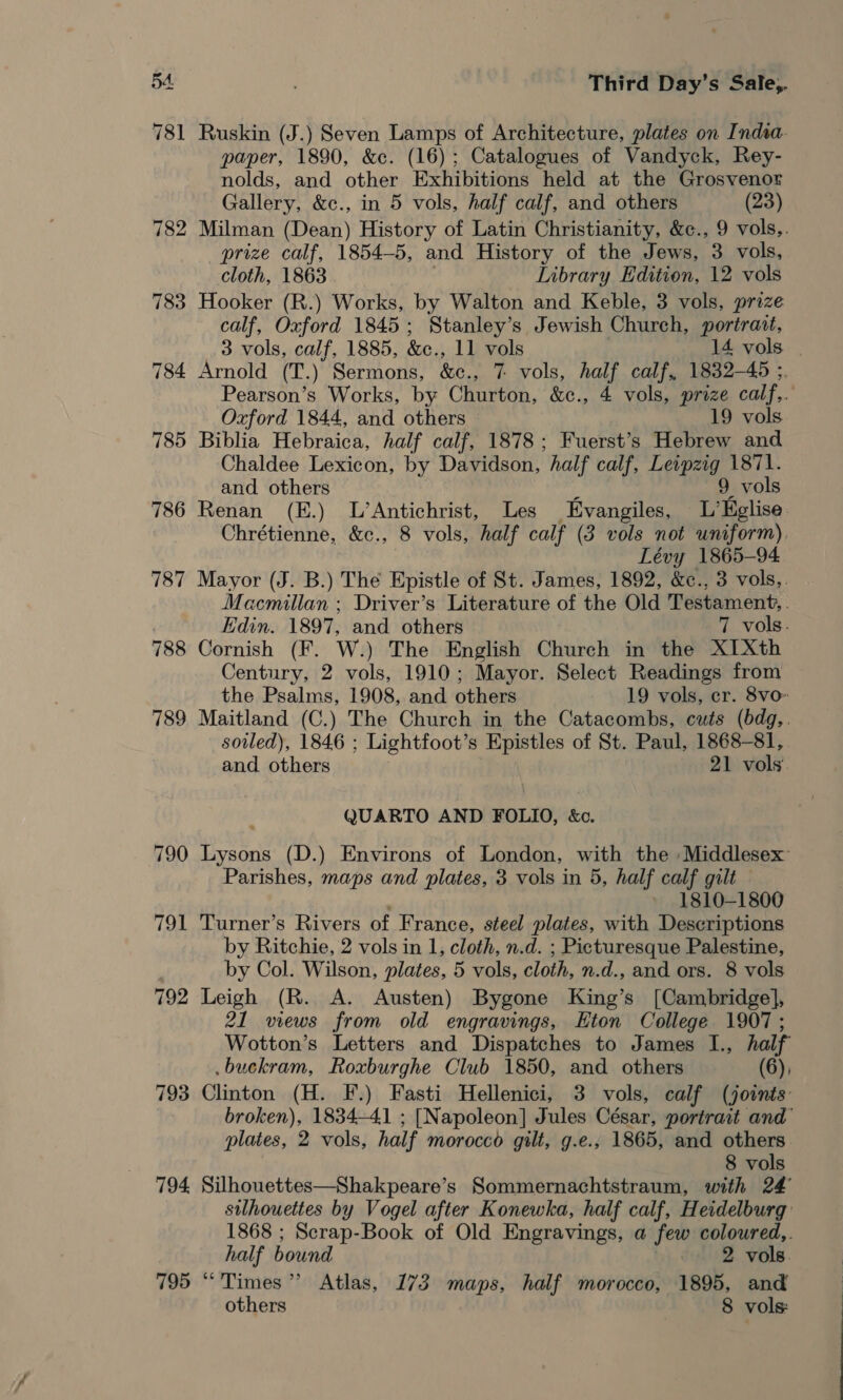 781 Ruskin (J.) Seven Lamps of Architecture, plates on India. paper, 1890, &amp;c. (16); Catalogues of Vandyck, Rey- nolds, and other Exhibitions held at the Grosvenor Gallery, &amp;c., in 5 vols, half calf, and others (23) 782 Milman (Dean) History of Latin Christianity, &amp;¢., 9 vols,. prize calf, 1854-5, and History of the Jews, 3 vols, cloth, 1863 Library Edition, 12 vols 783 Hooker (R.) Works, by Walton and Keble, 3 vols, prize calf, Oxford 1845; Stanley’s Jewish Church, portrait, 3 vols, calf, 1885, &amp;c., 11 vols 14 vols 784 Arnold (T.) Sermons, &amp;c., 7 vols, half calf, 1832—45 ;. Pearson’s Works, by Churton, &amp;c., 4 vols, prize calf,. Oxford 1844, and others 19 vols 785 Biblia Hebraica, half calf, 1878; Fuerst’s Hebrew and Chaldee Lexicon, by Davidson, half calf, Leipzig 1871. and others f 9 vols 786 Renan (E.) L’Antichrist, Les Evangiles, L’Eglise. Chrétienne, &amp;c., 8 vols, half calf (3 vols not uniform), Lévy 1865-94. 787 Mayor (J. B.) The Epistle of St. James, 1892, &amp;c., 3 vols,. Macmillan ; Driver’s Literature of the Old Testament, . Edin. 1897, and others 7 vols. 788 Cornish (F. W.) The English Church in the X1Xth Century, 2 vols, 1910; Mayor. Select Readings from the Psalms, 1908, and others 19 vols, cr. 8vo» 789 Maitland (C.) The Church in the Catacombs, cuts (bdg,. soiled), 1846 ; Lightfoot’s Epistles of St. Paul, 1868-81, and others 21 vols. QUARTO AND FOLIO, &amp;o. 790 Lysons (D.) Environs of London, with the Middlesex Parishes, maps and plates, 3 vols in 5, half calf gilt — :' » 1810-1800 791 Turner’s Rivers of France, steel plates, with Descriptions by Ritchie, 2 vols in 1, cloth, n.d. ; Picturesque Palestine, | by Col. Wilson, plates, 5 vols, cloth, n.d., and ors. 8 vols 792 Leigh (R. A. Austen) Bygone King’s [Cambridge], 21 views from old engravings, Eton College 1907; Wotton’s Letters and Dispatches to James I., half .buckram, Roxburghe Club 1850, and others (6), 793 Clinton (H. F.) Fasti Hellenici, 3 vols, calf (joints broken), 1834-41 ; [Napoleon] Jules César, portrait and’ plates, 2 vols, half morocco gilt, g.e., 1865, and others 8 vols 794 Silhouettes—Shakpeare’s Sommernachtstraum, with 24 silhouettes by Vogel after Konewka, half calf, Heidelburg 1868 ; Scrap-Book of Old Engravings, a few coloured,. half bound 2 vols. 795 “Times” Atlas, 173 maps, half morocco, 1895, and