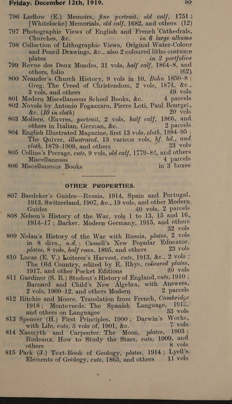 796 Ludlow (E.) Memoirs, fine portrait, old calf, 1751; [Whitelocke] Memorials, old calf, 1682, and others (12) 797 Photographic Views of English and French ‘Cathedrals, Churches, &amp;c. in 6 large albums 798 Collection of Lithographic Views, Original Water-Colour and Pencil Drawings, &amp;c., also 2 coloured litho costume plates in 2 portfolios 799 Revue des Deux Mondes, 31 vols, half calf, 1864-8, and others, folio (62) 800 Neander’s Church History, 9 vols in 10, Bohn 1850-8 ; Greg. The Creed of Christendom, 2 vols, 1874, &amp;c., 3 vols, and others 49 vols 801 Modern Miscellaneous School Books, &amp;e. 4 parcels 802 Novels by Antonio Fogazzaro, Pierre Loti, Paul Bourget.. &amp;c. (10 in cloth) 20 vols 803 Moliere. Gluvres, portrait, 2 vols, half calf, 1866, and. others in Italian, German, &amp;c. 2 parcels. 804 English Illustrated Magazine, first 13 vols, cloth, 1884-95 The Quiver, illustrated, 13 various vols, Af. bd., and cloth, 1879-1909, and others 33 vols 805 Collins’s Peerage, cuts, 9 vols, old calf, 1779-84, and others Miscellaneous 4 parcels 806 Miscellaneous Books in 3 boxes: OTHER PROPERTIES. 807 Baedeker’s Guides—Russia, 1914, Spain and Portugal. 1913, Switzerland, 1907, &amp;c., 19 vols, and other Modern. Guides 40 vols, 2 parcels 808 Nelson’s History of the War, vols 1 to 13, 15 and 16,. 1914-17 ; Barker. Modern Germany, 1915, and others 32 vols 809 Nolan’s History of the War with Russia, plates, 2 vols in 8 divs., n.d.; Cassell’s New Popular Educator, plates, 8 vols, half roan, 1895, and others 23 vols. 810 Lucas (E. V.) Loiterer’s Harvest, cuts, 1913, &amp;c., 2 vols = The Old Country, edited by E. Rhys, coloured plates, 1917, and other Pocket Editions 40 vols 811 Gardiner (S. R.) Student’s History of England, cuts, 1910 ; Barnard and Child’s New Algebra, with Answers. 2 vols, 1909-12, and others Modern 2 parcels 812 Ritchie and Moore. Translation from French, Cambridge 1918; Monteverde. The Spanish Language, 191v, and others on Languages 53. vols 813 Spencer (H.) First Principles, 1900; Darwin’s Works, with Life, cuts, 5 vols of, 1901, &amp;c. . 7 vols. 814 Nasmyth and Carpenter. The Moon, plates, 1903 ; Rudeaux. How to Study the Stars, cuts, 1909, and others 8 vols 815 Park (J.) Text-Book of Geology, plates, 1914; Lyell’s Elements of Geology, cuts, 1865, and others 11 vols s