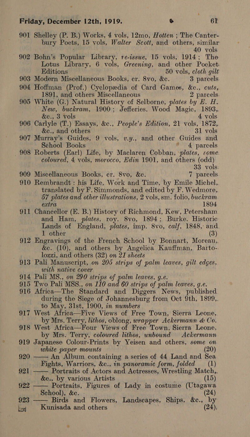 901 Shelley (P. B.) Works, 4 vols, 12mo, Hotten ; The Canter- bury Poets, 15 vols, Walter Scott, and ethers: similar 40 vols 902 Bohn’s Popular Library, re-issue, 15 vols, 1914; The Lotus Library, 6 vols, Greening, and other Pocket. Editions 50 vols, cloth gilt 903 Modern Miscellaneous Books, cr. 8vo, &amp;ce. 3 parcels. 904 Hoffman (Prof.) Cyclopedia of Card Games, &amp;c., cuts, 1891, and others Miscellaneous 2 parcels. 905 White (G.) Natural History of Selborne, plates by H. H. New, buckram, 1900; Jefferies. Wood Magic, 1898, &amp;c., 3 vols 4 vols. 906 Carlyle (T.) Essays, &amp;c., People’s Edition, 21 vols, 1872, &amp;c., and others 31 vols 907 Murray’s Guides, 9 vols, v.y., and other Guides and School Books * 4 parcels 908 Roberts (Earl) Life, by Maclaren Cobban, ‘plates, some coloured, 4 vols, morocco, Edin 1901, and others (odd) | 33 vols: 909 Miscellaneous Books, cr. 8vo, &amp;c. 7 parcels 910 Rembrandt: his Life, Work and Time, by Emile Michel.. _ translated by F. Simmonds, and edited by F. Wedmore, 57 plates and other illustrations, 2 vols, sm. folio, buckram extra 1894 911 Chancellor (E. B.) History of Richmond, Kew, Petersham and Ham, plates, roy. 8vo, 1894; Burke. Historic: Lands of England, plates, imp. 8vo, calf, 1848,: and. 1 other (3) 912 Engravings of the French School by Bonnart, Moreau,. ~ &amp;e. (10), and others by Angelica Kauffman, Barto-. lozzi, and others (32) on 21 sheets 913 Pali Manuscript, on 205 strips of palm leaves, gilt edges. with native cover 914 Pali MS., on 290 strips of palm leaves, g.e. 915 Two Pali MSS., on 110 and 60 strips of palm leaves, g.e. 916 Africa—The Standard and Diggers News, published during the Siege of Johannesburg from Oct 9th, 1899.. to May, 31st, 1900, in numbers 917 West Africa—Five Views of Free Town, Sierra Leone, by Mrs. Terry, lithos, oblong, wrapper Ackermann &amp; Co. 918 West Africa—Four Views of Free Town, Sierra Leone, by Mrs. Terry, coloured lithos, unbound Ackermann 919 Japanese Colour-Prints by Yeisen and others, some on white paper mounts (20)    920 An Album. containing a series of 44 Land and Sea Fights, Warriors, &amp;c., in panoramic form, folded (1) 921 Portraits of Actors and Actresses, Wrestling Match,,. &amp;c., by various Artists (15) 922 Portraits, Figures of Lady in costume (Utagawa School), &amp;e. - (24) 923  Birds and Flowers, Landscapes, Ships, &amp;c., by Lal Kunisada and others (24),