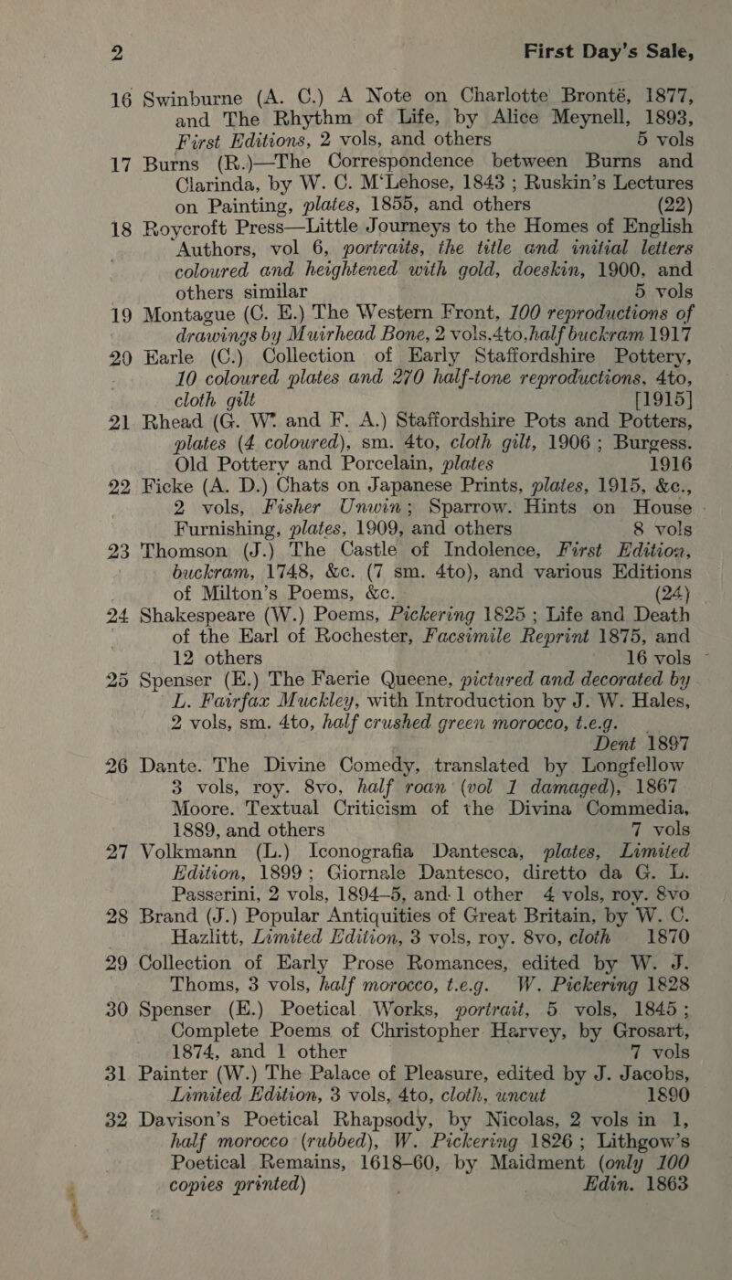 16 19 20 21 22 23 24 31 32 First Day’s Sale, Swinburne (A. C.) A Note on Charlotte Bronté, 1877, and The Rhythm of Life, by Alice Meynell, 1893, First Editions, 2 vols, and others 5 vols Burns (R.)—The Correspondence between Burns and Clarinda, by W. C. M‘Lehose, 1843 ; Ruskin’s Lectures on Painting, plates, 1855, and others (22) Roycroft Prete Tattle J ourneys to the Homes of English ‘Authors, vol 6, portratts, the title and initial letters coloured and heightened with gold, doeskin, 1900. and others similar 5 vols Montague (C. E.) The Western Front, 100 reproductions of drawings by Muirhead Bone, 2 vols.4to,half buckram 1917 Earle (C.) Collection of Harly Staffordshire Pottery, 10 coloured plates and 270 half-tone reproductions. 4to, cloth gult [1915] Rhead G. W* and F. A.) Staffordshire Pots and Potters, plates (4 coloured), sm. 4to, cloth gilt, 1906 ; Burgess. Old Pottery and Porcelain, plates 1916 Ficke (A. D.) Chats on Japanese Prints, plates, 1915, &amp;c., 2 vols, Fisher Unwin; Sparrow. Hints on Touse Furnishing, plates, 1909, and others 8 vols Thomson (J.) The Castle of Indolence, First Edition, buckram, 1748, &amp;c. (7 sm. 4to), and various Editions of Milton’s Poems, &amp;c. (24) Shakespeare (W.) Poems, Pickering 1825 ; Life and Death of the Earl of Rochester, Facsimile Reprint 1875, and 12 others 16 vols ~ L. Feirfax Muckley, with Introduction by J. W. Hales, 2 vols, sm. 4to, half crushed green morocco, t.e.g. Dent 1897 Dante. The Divine Comedy, translated by Longfellow 3 vols, roy. 8vo, half roan (vol 1 damaged), 1867 Moore. Textual Criticism of the Divina Commedia, 1889, and others 7 vols Volkmann (L.) Iconografia Dantesca, plates, Limited Edition, 1899; Giornale Dantesco, diretto da G. L. Passerini, 2 vols, 1894-5, and-1 other 4 vols, roy. &amp;vo Brand (J.) Popular Antiquities of Great Britain, by W. C. Hazlitt, Limited Edition, 3 vols, roy. 8vo, cloth 1870 Collection of Early Prose Romances, edited by W. J. Thoms, 3 vols, half morocco, t.e.g. W. Pickering 1828 Spenser (E.) Poetical Works, orirait, 5 vols, 1845 ; Complete Poems of Christopher Harvey, by Grosart, 1874, and 1 other 7 vols Painter (W.) The Palace of Pleasure, edited by J. Jacobs, Limited Edition, 3 vols, 4to, cloth, uncut 1890 Davison’s Poetical Rhapsody, by Nicolas, 2 vols in 1, half morocco (rubbed), W. Pickering 1826; Lithgow’s Poetical Remains, 1618-60, by Maidment (only 100 copies prented) ) Edin. 1863