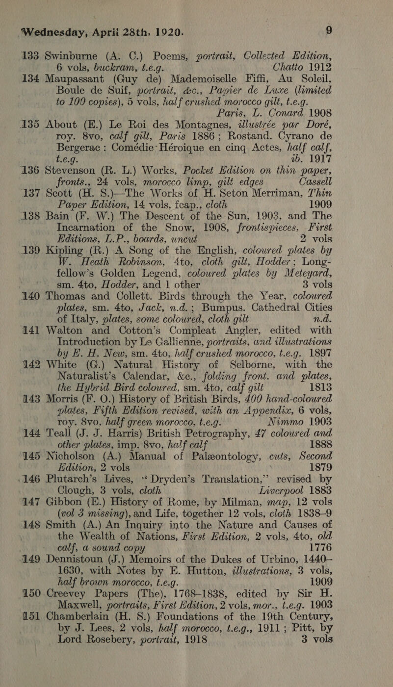 133 Swinburne (A. C.) Poems, portrait, Collected Edition, 6 vols, buckram, t.e.g. Chatto 1912 134 Maupassant (Guy de) Mademoiselle Fiffi, Au Soleil, Boule de Suif, portrait, &amp;c., Papier de Luxe (limited to 100 copies), 5 vols, half crushed morocco gilt, t.e.g. Paris, L. Conard 1908 135 About (E.) Le Roi des Montagnes, illustrée par Dore, roy. 8vo, calf gilt, Paris 1886; Rostand. Cyrano de Bergerac : Comédie-Héroique en cing Actes, half calf, t.€.g. ab, 1917 136 Stevenson (R. L.) Works, Pocket Hdition on thin paper, fronts., 24 vols, morocco limp, gilt edges Cassell 137 Scott (H. S.)—The Works of H. Seton Merriman, Thin Paper Edition, 14 vols, feap., cloth 1909 138 Bain (¥. W.) The Descent of the Sun, 1903, and The Incarnation of the Snow, 1908, frontispieces, First Editions, L.P., boards, uncut 2 vols 139 Kipling (R.) A Song of the English, coloured plates by W. Heath Robinson, 4to, cloth gilt, Hodder; Long- fellow’s Golden Legend, coloured plates by Meteyard, ~. gm. 4to, Hodder, and 1 other 3 vols 140 Thomas and Collett. Birds through the Year, coloured plates, sm. 4to, Jack, n.d.; Bumpus. Cathedral Cities of Italy, plates, some coloured, cloth gilt n.d. 141 Walton and Cotton’s Compleat Angler, edited with Introduction by Le Gallienne, portraits, and illustrations by EH. H. New, sm. 4to, half crushed morocco, t.e.g. 1897 142 White (G.) Natural History of Selborne, with the Naturalist’s Calendar, &amp;c., folding front. and plates, the Hybrid Bird coloured, sm. 4to, calf gilt 1813 443 Morris (F. 0.) History of British Birds, 400 hand-coloured plates, Fifth Edition revised, with an Appendix, 6 vols, roy. 8vo, half green morocco, t.e.g. Nimmo 1903 144 Teall (J. J. Harris) British Petrography, £7 coloured and other plates, imp. 8vo, half calf 1888 145 Nicholson eth Manual of Paleontology, cuts, Second Edition, 2 vols 1879 .146 Plutarch’s Lives, ‘ Dryden’s Translation,” revised by Clough, 3 vols, cloth Liverpool 1883 147 Gibbon (E.) History of Rome, by Milman, map, 12 vols (vol 3 missing), and Life, together 12 vols, cloth 1838-9 148 Smith (A.) An Inquiry into the Nature and Causes of the Wealth of Nations, First Hdition, 2 vols, 4to, old | calf, a sound copy 1776 149 Dennistoun (J.) Memoirs of the Dukes of Urbino, 1440- 1630, with Notes by E. Hutton, illustrations, 3 vols, half brown morocco, t.e.g. 1909 150 Creevey Papers (The), 1768-1838, edited by Sir H. Maxwell, portraits, First Edition, 2 vols, mor., t.e.g. 1903 151 Chamberlain (H. 8.) Foundations of the 19th Century, by J. Lees, 2 vols, half morocco, t.e.g., 1911; Pitt, by Lord Rosebery, portrait, 1918 3 vols