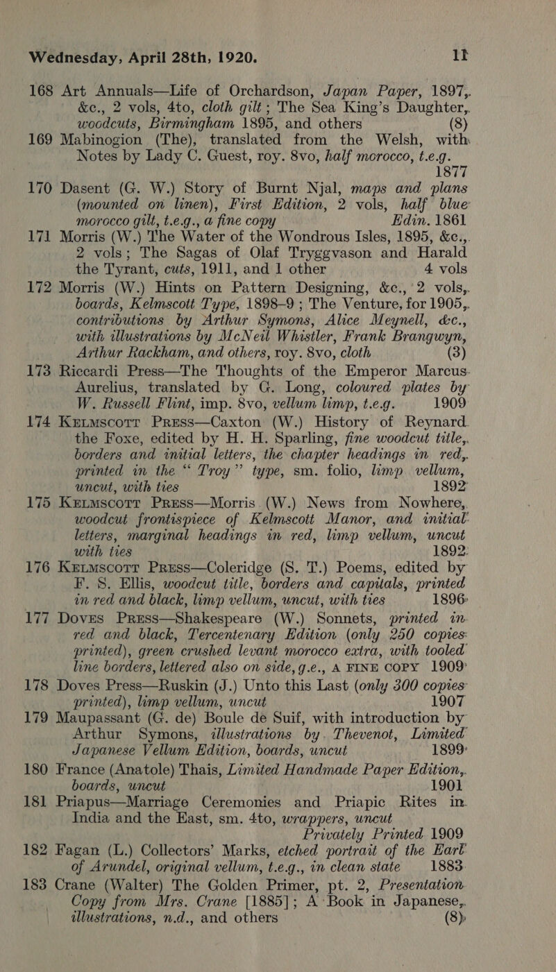 168 Art Annuals—Life of Orchardson, Japan Paper, 1897,. &amp;e., 2 vols, 4to, cloth gilt; The Sea King’s Daughter,. woodcuts, Birmingham 1895, and others (8) 169 Mabinogion (The), translated from the Welsh, with Notes by Lady C. Guest, roy. 8vo, half morocco, t.e.g. 1877 170 Dasent (G. W.) Story of Burnt Njal, maps and plans (mounted on linen), First Edition, 2 vols, half blue morocco gilt, t.e.g., a fine copy Edin. 1861 171 Morris (W.) The Water of the Wondrous Isles, 1895, &amp;c..,. 2 vols; The Sagas of Olaf Tryggvason and Harald the Tyrant, cuts, 1911, and 1 other i vols 172 Morris (W.) Hints on Pattarn Designing, &amp;c.,' 2. vols, boards, Kelmscott Type, 1898-9 ; The Venture, ‘for 1905,. contributions by Arthur Symons, Alice Meynell, &amp;c., with illustrations by McNew Whistler, Frank Brangwyn, Arthur Rackham, and others, roy. 8vo, cloth (3) 173 Riccardi Press—The Thoughts of a Emperor Marcus. Aurelius, translated by G. Long, coloured plates by W. Russell Flint, imp. 8vo, vellum limp, t.e.g. 1909 174 Ketmscotr Press—Caxton (W.) History of Reynard. the Foxe, edited by H. H. Sparling, fine woodcut tiile,. borders and wnitial letters, the chapter headings in red,. printed in the “ Troy” type, sm. folio, limp vellum, uncut, with tres 1892 175 Ketmscotr Press—Morris.(W.) News from Nowhere, woodcut frontispiece of Kelmscott Manor, and initial: letters, marginal headings in red, limp vellum, uncut with ties 1892: 176 Ketmscotr Press—Coleridge (S. T.) Poems, edited by F. 8. Ellis, woodcut title, borders and capitals, printed in red and black, limp vellum, uncut, with ties 1896- 177 Doves Press—Shakespeare (W.) Sonnets, printed in. red and black, Tercentenary Hdition (only 250 copies: printed), green crushed levant morocco extra, with tooled line borders, lettered also on side, g.e., A FINE COPY 1909: 178 Doves Press—Ruskin (J.) Unto this hau (only 300 copies: printed), limp vellum, uncut 1907 179 Maupassant (G. de) Boule de Suif, with introduction by Arthur Symons, illustrations by. Thevenot, Limited Japanese Vellum Edition, boards, uncut 1899 180 France (Anatole) Thais, Limited Handmade Paper Edition,. boards, uncut 1901 181 Priapus—Marriage Ceremonies and Priapic Rites in India and the East, sm. 4to, wrappers, uncut Privately Printed 1909 182 Fagan (L.) Collectors’ Marks, etched portrait of the Earl of Arundel, original vellum, t.e.g., in clean state 1883. 183 Crane (Walter) The Golden Primer, pt. 2, Presentation Copy from Mrs, Crane [1885] ; A’ Book in Japanese,. illustrations, n.d., and others (8);