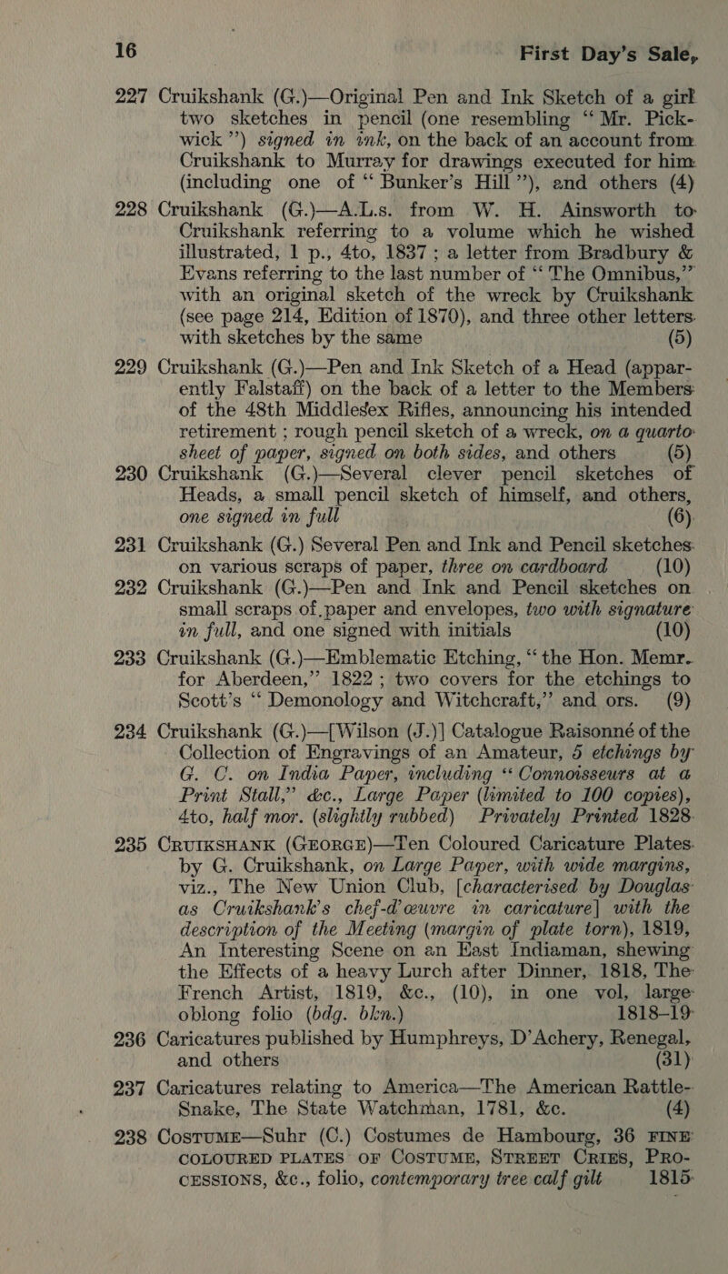 227 Cruikshank (G.)—Original Pen and Ink Sketch of a girk two sketches in pencil (one resembling “‘ Mr. Pick- wick ”’) signed in ink, on the back of an account from Cruikshank to Murray for drawings executed for him (including one of “ Bunker’s Hill’’), and others (4) 228 Cruikshank (G.)—A.L.s. from W. H. Ainsworth to Cruikshank referring to a volume which he wished illustrated, 1 p., 4to, 1837 ; a letter from Bradbury &amp; Evans referring to the last number of “‘ The Omnibus,” with an original sketch of the wreck by Cruikshank (see page 214, Edition of 1870), and three other letters. with sketches by the same (5) 229 Cruikshank (G.)—Pen and Ink Sketch of a Head (appar- ently Falstaff) on the back of a letter to the Members: of the 48th Middlegex Rifles, announcing his intended retirement ; rough pencil sketch of a wreck, on a quarto: sheet of paper, signed on both sides, and others (5) 230 Cruikshank (G.)—Several clever pencil sketches of Heads, a small pencil sketch of himself, and others, one signed in full (6): 231 Cruikshank (G.) Several Pen and Ink and Pencil sketches: on various scraps of paper, three on cardboard (10) 232 Cruikshank (G.)—Pen and Ink and Pencil sketches on small scraps of paper and envelopes, two with signature in full, and one signed with initials (10) 233 Cruikshank (G.)—Emblematic Etching, “‘ the Hon. Memr. for Aberdeen,’ 1822 ; two covers for the etchings to Scott’s ““ Demonology and Witchcraft,” and ors. (9) 234 Cruikshank (G.)—[ Wilson (J.)] Catalogue Raisonné of the Collection of Engravings of an Amateur, 5 etchings by G. C. on India Paper, including *‘ Connoisseurs at @ Print Stall,” &amp;c., Large Paper (limited to 100 copres), 4to, half mor. (slightly rubbed) Privately Printed 1828. 235 CRUIKSHANK (GEORGE)—Ten Coloured Caricature Plates. by G. Cruikshank, on Large Paper, with wide margins, viz., The New Union Club, [characterised by Douglas as COruikshank’s chef-d euvre in caricature] with the description of the Meeting (margin of plate torn), 1819, An Interesting Scene on an Hast Indiaman, shewing the Effects of a heavy Lurch after Dinner, 1818, The: French Artist, 1819, &amp;c., (10), in one vol, large oblong folio (bdg. bkn.) 1818-19: 236 Caricatures published by Humphreys, D’Achery, Renegal, and others (31) 237 Caricatures relating to America—The American Rattle-- Snake, The State Watchman, 1781, &amp;c. (4) 238 CostumE—Suhr (C.) Costumes de Hambourg, 36 FINE: COLOURED PLATES oF CosTUME, STREET CriEs, PRo- cEsstons, &amp;c., folio, contemporary tree calf gilt 1815:
