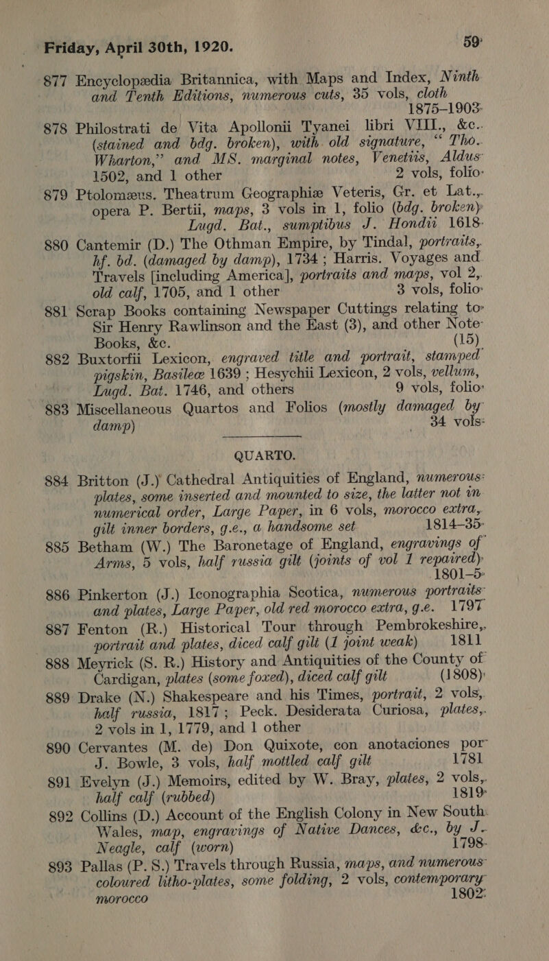 877 Encyclopedia Britannica, with Maps and Index, N inth . and Tenth Editions, numerous cuts, 35 vols, cloth 1875-1903- 878 Philostrati de Vita Apollonii Tyanei libri VIIL., &amp;c.. (stained and bdg. broken), with old signature, igs od (0 Wharton,” and MS. marginal notes, Venetis, Aldus 1502, and 1 other 2 vols, folio: 79 Ptolomevs. Theatrum Geographize Veteris, Gr. et Lat.,. opera P. Bertii, maps, 3 vols in 1, folio (bdg. broken): Lugd. Bat., sumptibus J. Hondu 1618- 880 Cantemir (D.) The Othman Empire, by Tindal, portraits, hf. bd. (damaged by damp), 1734; Harris. Voyages and Travels [including America], portraits and maps, vol ey old calf, 1705, and 1 other 3 vols, folio: 881 Scrap Books containing Newspaper Cuttings relating to’ Sir Henry Rawlinson and the East (3), and other Note: Books, &amp;c. | (15) 882 Buxtorfii Lexicon, engraved title and portrait, stamped pigskin, Basilee 1639 ; Hesychii Lexicon, 2 vols, vellum,  — Lnugd. Bat. 1746, and others 9 vols, folio: 883 Miscellaneous Quartos and Folios (mostly damaged by damp) 84 vols: QUARTO. 884 Britton (J.) Cathedral Antiquities of England, numerous: plates, some inseried and mounted to size, the latter not numerical order, Large Paper, in 6 vols, morocco exira, gilt inner borders, g.e., @ handsome set 1814-35- 885 Betham (W.) The Baronetage of England, engravings of Arms, 5 vols, half russia gilt (joints of vol 1 repaired) 1801-5: 886 Pinkerton (J.) Iconographia Scotica, numerous portraits” and plates, Large Paper, old red morocco extra, g.e. Liga, 887 Fenton (R.) Historical Tour through Pembrokeshire,. | portrait and plates, diced calf gult (1 jovnt weak) 1811 888 Meyrick (S. R.) History and Antiquities of the County of Cardigan, plates (some foxed), diced calf gilt (1808) 889 Drake (N.) Shakespeare and his Times, portrait, 2 vols,. half russia, 1817; Peck. Desiderata Curiosa, plates,. 2 vols in 1, 1779, and 1 other 890 Cervantes (M. de) Don Quixote, con anotaciones por Bowle, 3 vols, half mottled calf gilt 1781 891 Evelyn (J.) Memoirs, edited by W. Bray, plates, 2 vols,. half calf (rubbed) 181% 892 Collins (D.) Account of the English Colony in New South: Wales, map, engravings of Native Dances, &amp;c., by J. Neagle, calf (worn) 1798- 893 Pallas (P. S.) Travels through Russia, maps, and numerous” coloured litho-vlates, some folding, 2 vols, contemporary morocco 1802: