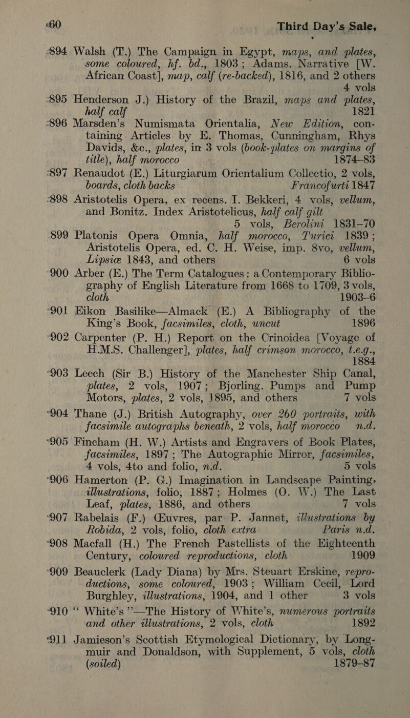 894 Walsh (T.) The Campaign in Egypt, maps, and plates, some coloured, hf. bd., 1803; Adams. Narrative [W. African Coast], map, calf (re-backed), 1816, and 2 others 4 vols ‘895 Henderson J.) History of the Brazil, maps and plates, half calf 1821 896 Marsden’s Numismata Orientalia, New Edition, con- taining Articles by E. Thomas, Cunningham, Rhys Davids, &amp;c., plates, in 3 vols (bock-plates on margins of title) ), half morocco 1874-83 897 Benndor (E.) Liturgiarum Orientalium Collectio, 2 vols, boards, cloth backs Francofurts 1847 898 Aristotelis Opera, ex recens. I. Bekkeri, 4 vols, vellum, and Bonitz. Index Aristotelicus, half calf gilt 5 vols, Berolint 1831-70 -899 Platonis Opera Omnia, half morocco, Turict 1839 ; Aristotelis Opera, ed. C. H. Weise, imp. 8vo, vellum, Lipsice 1843, and others 6 vols ‘900 Arber (E.) The Term Catalogues : a Contemporary Biblio- graphy of English Literature from 1668 to 1709, 3 vols, cloth . 1903-6 °901 Hikon Basilike—Almack (E.) A Bibliography of the King’s Book, facsimiles, cloth, uncut 1896 “902 Carpenter (P. H.) Report on the Crinoidea [Voyage of H.M.S. Challenger], plates, half crimson morocco, t.e.g., 1884 ‘903 Leech (Sir B.) History of the Manchester Ship Canal, plates, 2 vols, 1907; Bjorling. Pumps and Pump Motors, plates, 2 vols, 1895, and others 7 vols ‘904 Thane (J.) British Autography, over 260 portratis, with facsimile autographs beneath, 2 vols, half morocco n.d. ‘905 Fincham (H. W.) Artists and Engravers of Book Plates, facsimiles, 1897; The Autographic Mirror, facsymiles, 4 vols, 4to and folio, n.d. 5 vols ‘906 Hamerton (P. G.) Imagination in Landscape Painting, illustrations, folio, 1887; Holmes (O. W.) The Last Leaf, plates, 1886, and others 7 vols ‘907 Rabelais (F.) Giuvres, par P. Jannet, illustrations by Robida, 2. vols, folio, cloth extra Paris n.d. ‘908 Macfall (H.) The French Pastellists of the Eighteenth Century, coloured reproductions, cloth 1909 ‘909 Beauclerk (Lady Diana) by Mrs. Steuart Erskine, repro- ductions, some coloured, 1903; William Cecil, Lord Burghley, cllustrations, 1904, and 1 other 3 vols ‘910 “* White’s ’’—The History of White’s, numerous portraits and other illustrations, 2 vols, cloth 1892 ‘911 Jamieson’s Scottish Etymological Dictionary, by Long- muir and Donaldson, with Supplement, 5 vols, cloth (sovled) 1879-87