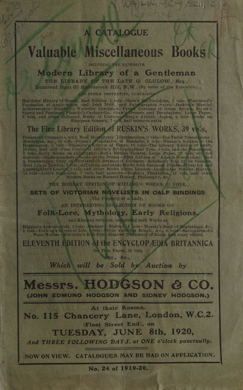 Mi scellaneous ‘y. of’ a Gentleman :  pee pte oe CLULOW. Bsa.) ¢ &gt; ] \ W. (By order of of ihe &gt; Exeentrix), Hutchins’ History of D Best Rdition, 2D voli Shawe si Pordsiital 2 | vols—Wlestwood’s Facsimiles of Anglo and (Irish MSS., and: Palgézraphia Sacra—Jenking’s’ Martial Achievements—Mu *g Waterloo Campaign—Pyng § Costume of Great Britain _ Sports and Pastime janché’s Cyclopedia, Shaw’s me Paper, 2 Dike ae oth outed, Books of CostumesBing’s Artistic (Japan, 6, “yols— Books on: ; souerre ere 7 vg half morocco pete 5 ‘Chronicles, we | Nosl tap p Piroye’ Lllmnidiuabions, 2 volé—'The Pudge a reall j ne, ete:,. 6. vols—Payne’s anslation. of Bandello, 6 vols--Nimmo’s Kdition of the ameron, 5 vols—Wheatley’s“Kdition of Pepys; 10: vols—The Library Editio &amp; 19 vols, half. ealf-—Fine Copiesef Dibdin’ 3 BibHographical Tour, 4 vols, and the Boca i: vols—Early. Books on Calfrapby—Bell’s British Theatre, Large Paper, 29 ae s, older morocco—Shakespeariana “Books on the Drama—First. Edition of * Alicein Won erland? a Presentat m Copy of itzGerald’s Pramasof Calderon—Schober] s Tou Fat ife in Lonc ton: fols. calf extra, and other Bo ont, 3 roles Gnd er Kooks Higsiows Aincali sis, zal ay Mt jertia D iar 4 yol i Ma i cee &amp;e., ee Forlong’s Ri %vols—Hrazer’s4 : | Baring-Gould’s : us ze ‘ , HODGSON AND” SIDNEY HODGSON.)  