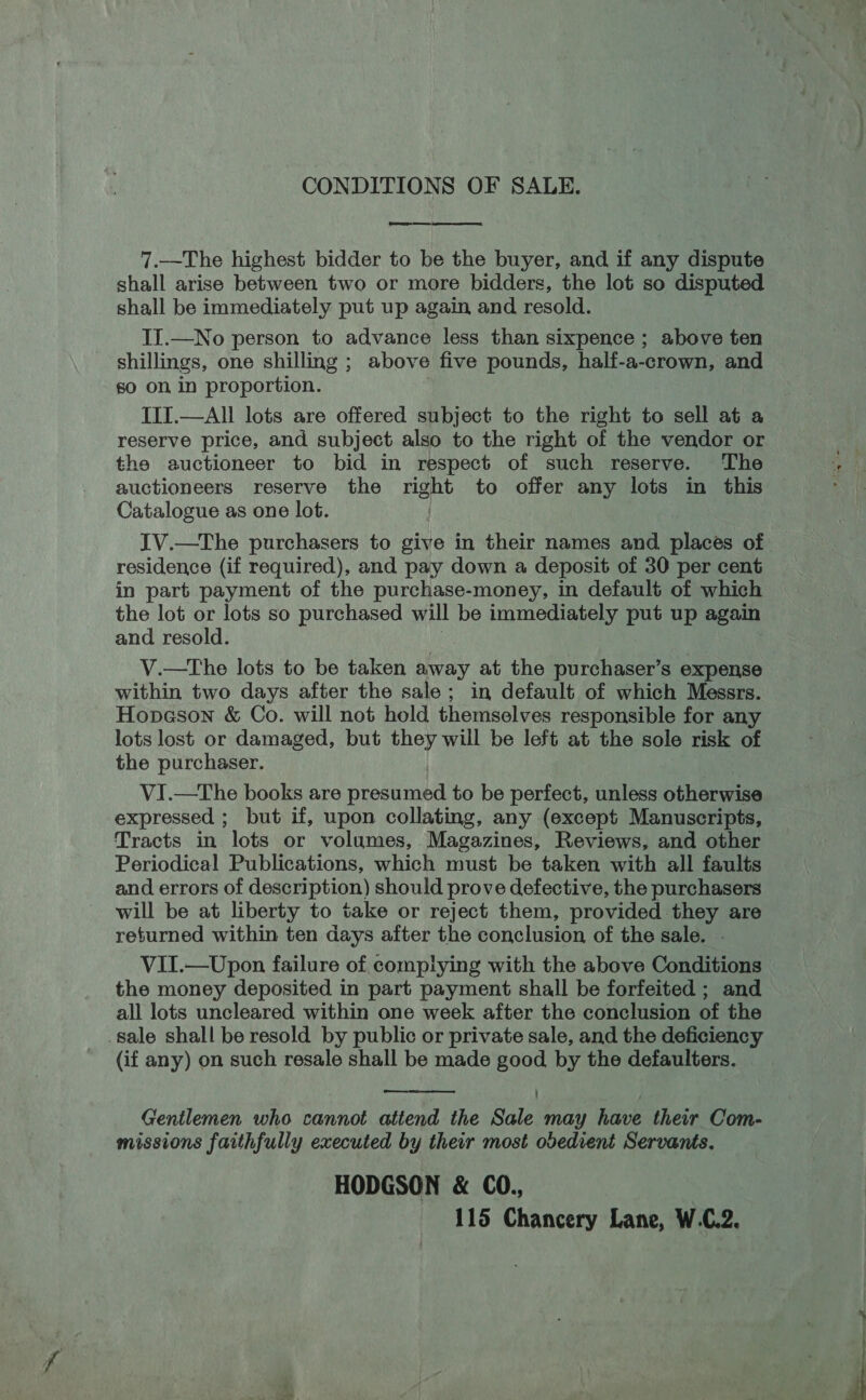 CONDITIONS OF SALE. eae 7.—The highest bidder to be the buyer, and if any dispute shall arise between two or more bidders, the lot so disputed shall be immediately put up again and resold. II.—No person to advance less than sixpence ; above ten shillings, one shilling ; above five pounds, half-a-crown, and s0 on in proportion. III.—All lots are offered subject to the right to sell at a reserve price, and subject also to the right of the vendor or the auctioneer to bid in respect of such reserve. The auctioneers reserve the right to offer any lots in this Catalogue as one lot. IV.—The purchasers to give in their names and places of residence (if required), and pay down a deposit of 30 per cent in part payment of the purchase-money, in default of which the lot or lots so purchased will be immediately put up again and resold. V.—tThe lots to be taken away at the purchaser’s expense within two days after the sale; in default of which Messrs. Hopason &amp; Co. will not hold themselves responsible for any lots lost or damaged, but they will be left at the sole risk of the purchaser. VI.—The books are presumed to be perfect, unless otherwise expressed ; but if, upon collating, any (except Manuscripts, Tracts in lots or volumes, Magazines, Reviews, and other Periodical Publications, which must be taken with all faults and errors of description) should prove defective, the purchasers will be at liberty to take or reject them, provided they are returned within ten days after the conclusion of the sale. VII.—Upon failure of complying with the above Conditions the money deposited in part payment shall be forfeited ; and all lots uncleared within one week after the conclusion of the sale shall be resold by public or private sale, and the deficiency (if any) on such resale shall be made good by the defaulters.   Gentlemen who cannot attend the Sale may have their Com- missions faithfully executed by their most obedient Servants. HODGSON &amp; CO., 115 Chancery Lane, W.C.2.