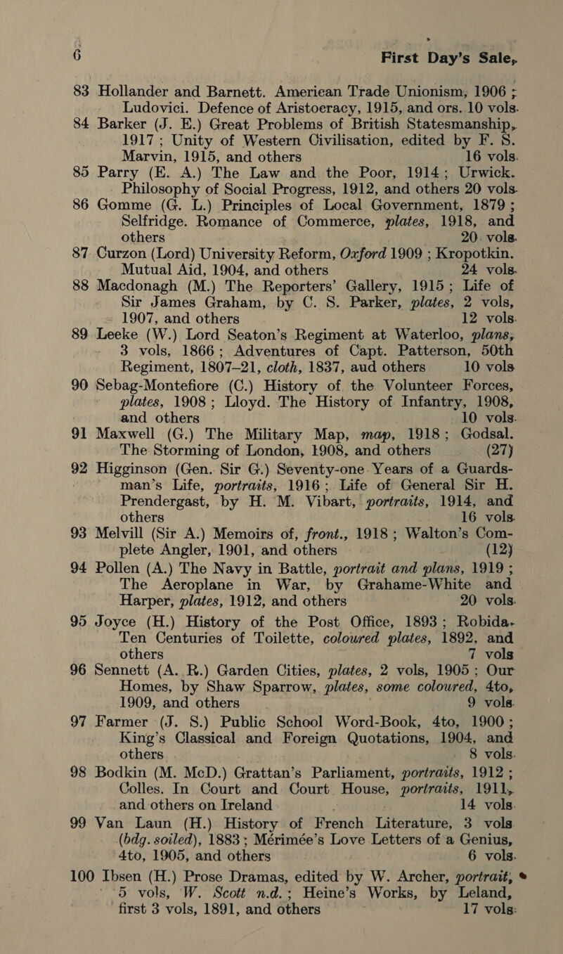 83 Hollander and Barnett. American Trade Unionism, 1906 ; Ludovici. Defence of Aristoeracy, 1915, and ors. 10 vols. 84 Barker (J. E.) Great Problems of British Statesmanship, 1917 ; Unity of Western Civilisation, edited by F. 8. Marvin, 1915, and others 16 vols. 85 Parry (E. A.) The Law and the Poor, 1914; Urwick. Philosophy of Social Progress, 1912, and others 20 vols. 86 Gomme (G. L.) Principles of Local Government, 1879 ; Selfridge. Romance of Commerce, plates, 1918, and others 20. vols. 87 Curzon (Lord) University Reform, Oxford 1909 ; Kropotkin. Mutual Aid, 1904, and others 24 vols. 88 Macdonagh (M.) The Reporters’ Gallery, 1915; Life of Sir James Graham, by C. S. Parker, plates, 2 vols, 1907, and others 12 vols. 89 Leeke (W.) Lord Seaton’s Regiment at Waterloo, plans, 3 vols, 1866; Adventures of Capt. Patterson, 50th Regiment, 1807-21, cloth, 1837, aud others 10 vols 90 Sebag-Montefiore (C.) History of the Volunteer Forces, plates, 1908; Lloyd. The History of Infantry, 1908, and others 10 vols. 91 Maxwell (G.) The Military Map, map, 1918; Godsal. The Storming of London, 1908, and others (27) 92 Higginson (Gen. Sir G.) Seventy-one. Years of a Guards- man’s Life, portraits, 1916; Life of General Sir H. Prendergast, by H. M. Vibart, portraits, 1914, and others 16 vols. 93 Melvill (Sir A.) Memoirs of, front., 1918 ; Walton’s Com- plete Angler, 1901, and others (12) 94 Pollen (A.) The N avy in Battle, portrait and plans, 1919 ; The Aeroplane in War, by Grahame-White and Harper, plates, 1912, and others ~ 20 vols. 95 Joyce (H.) History of the Post Office, 1893; Robida- Ten Centuries of Toilette, coloured plates, 1892, and others 7 vols 96 Sennett (A..R.) Garden Cities, plates, 2 vols, 1905 ; Our Homes, by Shaw Sparrow, plates, some coloured, 4to, 1909, and others 9 vols. 97 Farmer (J. 8.) Public School Word-Book, 4to, 1900; King’s Classical and Foreign Quotations, 1904, and others 8 vols. 98 Bodkin (M. McD.) Gratean’ s Parliament, portraits, 1912 ; Colles. In Court and Court House, portraits, 1911,. and others on Ireland 14 vols. 99 Van Laun (H.) History of French Literature, 3 vols. (bdg. soiled), 1883 ; Mérimée’s Love Letters of a Genius, 4to, 1905, and others 6 vols. 100 Ibsen (H.) Prose Dramas, edited by W. Archer, portrait, ' 5 vols, W. Scott n.d.; Heine’s Works, by Leland, first 3 vols, 1891, and others 17 vols: