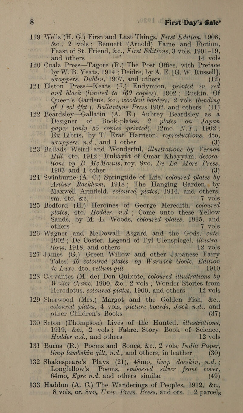 Bo 38 - | First'Day’s Sale’ 119 Wells (H. G.) First and Last Things, First Edition, 1908, &amp;c., 2 vols; Bennett (Arnold) Fame and Fiction, Feast of St. Friend, &amp;e., Furst Editions, 3 vols, 1901-19, and others 14 vols 120 Cuala Press—Tagore (R.) The Post Office, with Preface by W. B. Yeats, 1914 ; Deidre, by A. E. [G. W. Russell], ' wrappers, Dublin, 1907, and others (12) 121 Elston Press—Keats (J.) Endymion, printed in red and black (limited to 160 copies), 1902; Ruskin. Of ' Queen’s Gardens, &amp;c., woodeut borders, 2 vols (binding of I vol dfct.), Ballantyne Press 1902, and others (11) 122 Beardsley—Gallatin (A. E.) Aubrey Beardsley as a Designer of Book-plates, 2 lates on Japan paper (only 85 copies printed). 12mo, N.Y., 1902 ; Ex Libris, by Tt. Erat Harrison, reproductions, 4to, wrappers, n.d., and 1 other | (3) 123 Ballads Weird: and Wonderful, dlustrations by Vernon Hill, 4to, 1912; Rubayat of Omar Khayyam, decora- tions by B. McManus, roy. 8vo, De La More Press, 1903 and 1 other (3) 124 Swinburne (A. C.) Springtide of ihite’ coloured plates by Arthur Rackham, 1918; The Hanging Garden,, by Maxwell. Armfield, woTeily ed plates, 1914, and others, ‘sm. 4to, &amp;c.” ’ 7 vols 125 Bedford (H.) Heroines of George Meredith, coloured , plates, 4to, Hodder, n.d.; Come unto these Yellow Sands, by M.-L. Woods, coloured plates, 1915, and others - 7 vols 126° Wagner and McDowall. Asgard and the Gods, cuts, 1902 ; De Coster. Legend of Tyl Ulenspiegel, illustra- ison 1918, and others 12 vols 127 James (G.) Green Willow and other Japanese Fairy Tales; 40 coloured plates by Warwick Goble, Edition de Luxe, 4to, vellum gult 1910 128 Cervantes (M. de) Don Quixote, coloured illustrations by Welter Cr ane, 1900, &amp;c., 2 vols ; Wonder Stories from Herodotus, coloured plates, 1900, and others 12 vols 129 Sherwood (Mrs.) Margot and the Golden Fish, &amp;c., coloured milates, 4 vols, picture boards, Jack n.d., and other Chiidren’s Books (37) 130 Seton (Thompson) Lives of the Hunted, wllustrations, 1919, &amp;., 2: vols; Fabre. Story Book of Science, Hodder n.d., and others 12 vols 131 Burns (R.) Poems and Songs, &amp;c., 2 vols; India Paper, limp lambskin gilt, n.d., and others, in leather (30) 132 Shakespeare’s Plays (21), 48mo, limp doeskin, n.d. ; Longfellow’s Poems, embossed szlver front cover, 64mo, Hyre n.d. and others similar (49) 133 Haddon (A. C.) The Wanderings of Peoples, 1912, &amp;c.,
