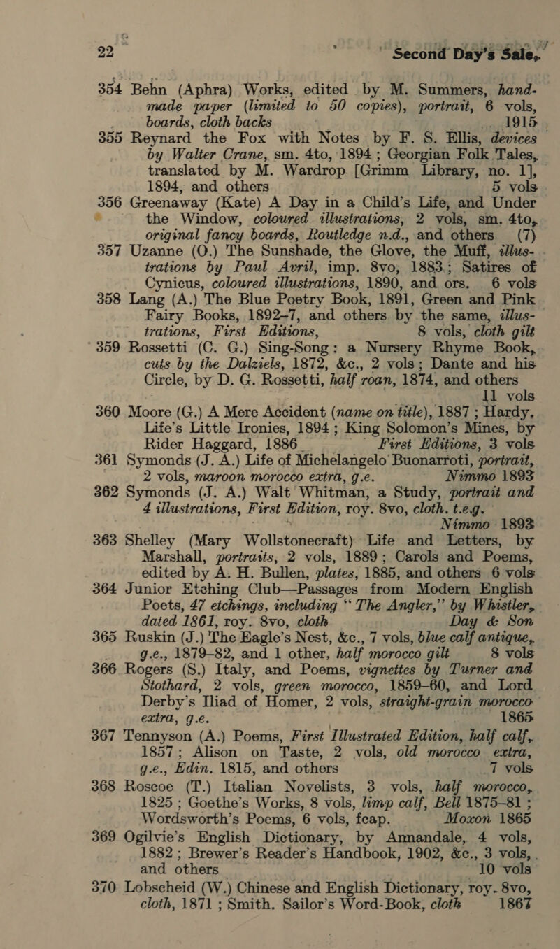 354 Behn (Aphra) Works, edited by M. Summers, hand- made paper (limited to 50 copies), portrait, 6 vols, boards, cloth backs | 1915 / 355 Reynard the Fox with Notes by F. S. Ellis, devices by Walter Crane, sm. 4to, 1894 ; Georgian Folk. Tales, translated by M. Wardrop [Grimm Library, no. 1], 1894, and others 5 vols 356 Greenaway (Kate) A Day in a Child’s Life, and Under é the Window, coloured illustrations, 2 vols, sm. 4to, original fancy boards, Routledge n. Z and others (7) 357 Uzanne (O.) The Sunshade, the Glove, the Muff, llus- . trations by Paul Avril, imp. 8vo; 1883.; Satires of Cynicus, coloured illustrations, 1890, and ors. 6 vols 358 Lang (A.) The Blue Poetry Book, 1891, Green and Pink Fairy Books, 1892-7, and others by the same, illus- trations, First Editions, 8 vols, cloth gilt ' 359 Rossetti (C. G.) Sing- Song : a Nursery Rhyme Book, cuts by the Dalziels, 1872, &amp;c., 2 vols; Dante and his Circle, by D. G. Rossetti, half roan, 1874, and others 11 vols 360 Maire (G.) A Mere Accident (name on title), 1887 ; Hardy. Life’s Little Ironies, 1894 ; King Solomon’s Mines, by Rider Haggard, 1886 First Editions, 3 vols 361 Symonds (J. A.) Life of Michelangelo’ Buonarroti, portratt, 2 vols, maroon morocco extra, g.e. Nimmo 1893 362 Symonds (J. A.) Walt Whitman, a Study, portrait and 4 illustrations, First dition, Toy. 8vo, cloth. t.eg. Nimmo 1893 363 Shelley (Mary Wollstonecraft) Life and Letters, by Marshall, portratts, 2 vols, 1889; Carols and Poems, edited by A. H. ee plates, 1885, and others 6 vols: 364 Junior Etching Club—Passages from Modern English Poets, 47 etchings, including ‘‘ The Angler,” by Whistler, - dated 1861, roy. 8vo, cloth Day &amp; Son 365 Ruskin (J.) The Eagle’s Nest, &amp;c., 7 vols, blue calf antique,. g.e., 1879-82, and 1 other, half morocco gilt 8 vols 366 Rogers (S.) Italy, and Poems, vignettes by Turner and Stothard, 2 vols, green morocco, 1859-60, and Lord Derby’s ‘Tliad of Homer, 2 vols, ’straight-grain MOrOCCO extra, g.€. 1865 367 Tiennsson (A.) Poems, First Illustrated Edition, half calf, x ee Alison on Taste, 2 vols, old morocco extra, , Edin. 1815, and others 7 vols 368 Ratecs (T.) Italian Novelists, 3 vols, half morocco, 1825 ; Goethe’s Works, 8 vols, limp calf, Bell 1875-81 ; Wordsworth’s Poems, 6 vols, ‘feap. | Moxon 1865 369 Ogilvie’s English Dictionary, by Amnandale, 4 vols, 1882 ; Brewer’s Reader’s Handbook, 1902, &amp;c., 3 vols, . and others 10 vols 370 Lobscheid (W.) Chinese and English Dictionary, roy. 8vo, cloth, 1871 ; Smith. Sailor’s Word- Book, cloth 1867
