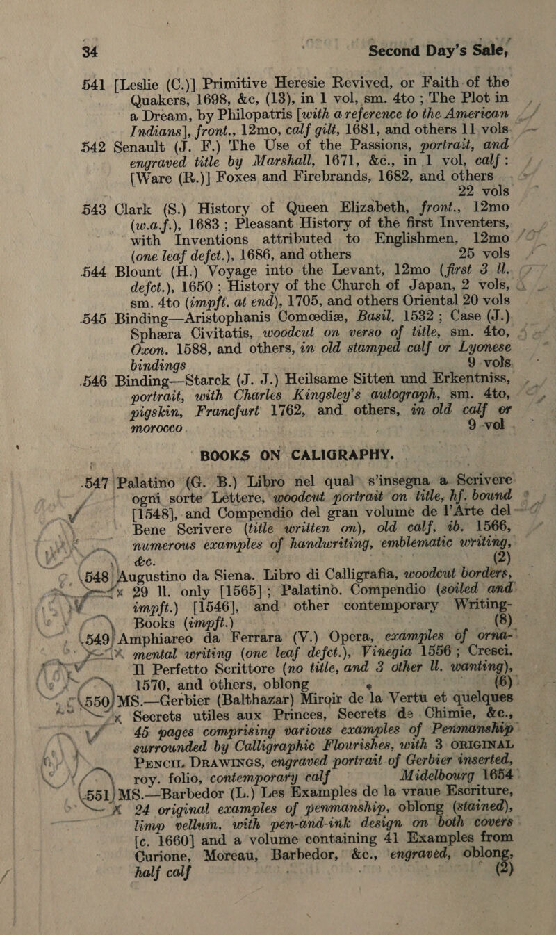 541 [Leslie (C.)] Primitive Heresie Revived, or Faith of the Quakers, 1698, &amp;c, (13), in 1 vol, sm. 4to; The Plotin ,_ a Dream, by Philopatris [with a reference to the American — / Indians}, front., 12mo, calf gilt, 1681, and others 11 vols. —~ 542 Senault (J. F.) The Use of the Passions, portrait, and engraved title by Marshall, 1671, &amp;c., in 1 vol, calf : [Ware (R.)] Foxes and Firebrands, 1682, and others 22 vols 543 Clark (S.) History of Queen Elizabeth, front., 12mo (w.a.f.), 1683 ; Pleasant History of the first Inventers, with Inventions attributed to Englishmen, 12mo ‘~~ (one leaf defct.), 1686, and others 25 vols. 544 Blount (H.) Voyage into the Levant, 12mo (first 3 Ul. 7 defct.), 1650 ; History of the Church of Japan, 2 vols, . sm. 4to (impft. at end), 1705, and others Oriental 20 vols 545 Binding—Aristophanis Comeedie#, Basil. 1532 ; Case (J.) Sphera Civitatis, woodcut on verso of title, sm. 4to, 4 Oxon. 1588, and others, in old stamped calf or Lyonese bindings : 9-vols. 546 Binding—Starck (J. J.) Heilsame Sitten und Erkentniss, portrait, with Charles Kingsley’s autograph, sm. 4to, pigskin, Francfurt 1762, and others, im old calf or morocco , 5 : 9 -vol . BOOKS ON CALIGRAPHY. | 547 Palatino (G. B.) Libro nel qual” s’insegna a Scrivere f ogni sorte Léttere, woodcut. portrait on title, hf. bound © ¥ [1548], and Compendio del gran volume de l’Arte del ~ 44 .} Bene Scrivere (title written on), old calf, 1b. 1566, numerous examples of handwriting, emblematic writing, &gt;, \548 Augustino da Siena. Libro di Calligrafia, woodcut borders, Ge. gene 29 MW. only [1565]; Palatino. Compendio (soiled and. Sle impft.) [1546], and’ other contemporary Writing- &gt;» Books (impft.) a agree. Be “, (549) Amphiareo da Ferrara (V.) Opera, examples of orna- wa PSA mental writing (one leaf defct.), Vinegia 1556 ; Cresei. Aa Tl Perfetto Scrittore (no title, and 3 other Ul. wanting), ““-™ 1570, and others, oblong 4 ee. |e \O5t MS.—Gerbier (Balthazar) Miroir de la Vertu et quelques “y Secrets utiles aux Princes, Secrets d= .Chimie, &amp;e., —~ 45 pages comprising various examples of Penmanship ‘eV uk surrounded by Calligraphic Flourishes, with 3 ORIGINAL — ‘ae Pencou Drawinas, engraved portrait of Gerbier inserted, NAL roy. folio, contemporary calf Midelbourg 1654» 551) MS8.—Barbedor (L.) Les Examples de la vraue Escriture, » M 24 original examples of penmanship, oblong (stained), limp vellum, with pen-and-ink design on both covers. [c. 1660] and a volume containing 41 Examples from Curione, Moreau, Barbedor, &amp;c., engraved, ips ff : Gg — we *) dn Pa