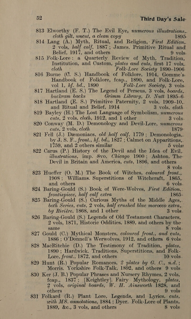 813 Elworthy (F. T.) The Evil Eye, numerous tllustrations.. cloth gilt, wneut, a clean copy 1895- 814 Lang (A.) Myth, Ritual, and Religion,’ First Edition, 2 vols, half calf, 1887;.James. Primitive Ritual and Belief, 1917, and others 9 vols. 815 Folk-Lore: a Quarterly Review of Myth, Tradition, Institution, and Custom, plates and cuts, first 17 vols,. cloth ° Folk-Lore Society 1890-1906. 816 Burne (GC. 8.) Handbook of Folklore, 1914, Gomme’s: Handbook of Folklore, feap., 1890, and Folk-Lore, vol 1, Af. bd., 1890 Folk-Lore Society, 3 vols. 817 Hartland (E. 8.) The Legend of Perseus, 3 vols, boards,. buckram backs Grimm Lobrary, D. Nutt 1895-6. 818 Hartland (E. 8.) Primitive Paternity, 2 vols, 1909-10.. and Ritual and Belief, 1914 3 vols, cloth.. 819 Bayley (H.) The Lost Language of Symbolism, numerous cuts, 2 vols, cloth, 1912, and 1 other 3 vols. 820 Conway (M. D.) Demonology and Devil-Lore, numerous cuts, 2 vols, cloth 1879: 821 Fell (J.) Demoniacs, old half calf, 1779 ; Demonologia,,. by J. S. F., front., hf. bd., 1827 ; Calmet on Apparitions,. 1759, and 2 others similar 5 vols: 822 Carus (P.) History of the Devil and the Idea of Evil.,. illustrations, imp. Svo, Chicago 1900; Ashton. The Devil in Britain and America, cuts, 1896, and others . 8 vols 823 Hueffer (O. M.) The Book of Witches, colowred front..,. 1908 ; Williams. Superstitions of Witchcraft, 1865.,. and others 6 vols. 824 Baring-Gould (S.) Book of Were-Wolves, First Hdition,. frontispiece, half calf extra 1865- 825 Baring-Gould (S.) Curious Myths of the Middle Ages,. both Series, cuts, 2 vols, half crushed blue morocco extra, by Riviére, 1868, and 1 other 3 vols. 826 Baring-Gould (8.) Legends of Old Testament Characters, 2 vols, 1871, Historic Oddities, 1889, and others by the- same - 8 vols. 827 Gould (C.) Mythical Monsters, coloured front., and cuts, 1886 ; O’Donnell’s Werwolves, 1912, and others 6 vols- 828 MacRitchie (D.) The Testimony of Tradition, plates, 1890 ; Hardwick. Traditions, Superstitions, and Folk- Lore, front., 1872, and others 10 vols. 829 Hunt (R.) Popular Romances, 2 plates by G. C., n.d. ; Morris. Yorkshire Folk-Talk, 1892, and others 9 vols. 830 Ker (J. B.) Popular Phrases and Nursery Rhymes, 2 vols, feap., 1837; [Keightley]. Fairy Mythology, plates, 2 vols, original boards, W. H. Ainsworth 1828, and others | 9 vols: 831 Folkard (R:) Plant Lore, Legends, and Lyrics, cuts, with MS. annotations, 1884 ; Dyer. Folk-Lore of Plants, 1889, &amp;c., 3 vols, and others 8 vols