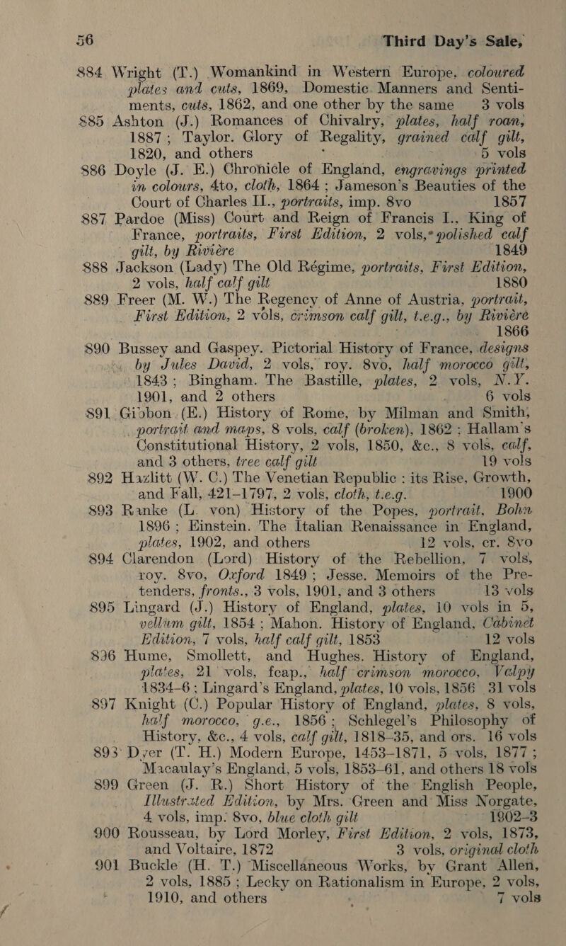 884 Wright (T.) Womankind in Western Europe. coloured plates and cuts, 1869, Domestic. Manners and Senti- ments, cuts, 1862, and one other by the same 3 vols $85 Ashton (J.) Romances of Chivalry, plates, half roan, 1887; Taylor. Glory of Regality, grained calf gilt, 1820, and others 5 vols $86 Doyle (J. E.) Chronicle of England, engravings printed in colours, 4to, cloth, 1864 ; Jameson’s Beauties of the Court of Charles II., portraits, imp. 8vo 1857 887 Pardoe (Miss) Court and Reign of Francis I.. King of France, portraits, First Edition, 2 vols,* polished ee gilt, by Raviere 1849 888 Jackson (Lady) The Old Régime, portraits, First Edition, 2 vols, half calf gilt 1880 889 Freer (M. W.) The Regency of Anne of Austria, portr ait, _ First Edition, 2 vols, crimson calf gilt, t.e.g., by Riviere _ 1866 890 Bussey and Gaspey. Pictorial History of France, designs by Jules David, 2 vols, roy. 8vo, half morocco gill, 1843; Bingham. The Bastille, plates, 2 vols, N.Y. 1901, and 2 others 6 vols 891 Giobon.(E.) History of Rome, by Milman ‘and Smith, portrait and maps, 8 vols, calf (broken), 1862 ; Hallam’s Constitutional History, 2 vols, 1850, &amp;c., 8 vols, calf, and 3 others, tree calf gilt 19 vols 892 Hazlitt (W. C.) The Venetian Republic : its Rise, Growth, and Fall, 421-1797, 2 vols, cloth, t.e.g. 1900 $93 Ranke (L. von) History of the Popes, portrait, Bohn 1896 ; Einstein. The Italian Renaissance in England, plates, 1902, and others 12 vols, cr. 8vo 894 cantatas (Lord) History of the Rebellion, 7. vols, roy. 8vo, Oxford 1849; Jesse. Memoirs of the Pre- _ tenders, fronts., 3 vols, 1901, and 3 others 13 vols 895 Lingard (J.) History of England, plates, 10 vols in 5, vellum gilt, 1854 ; Mahon. History of England, Cabinet Edition, 7 vols, half calf gilt, 1853 ~ 12 vols 836 Hume, Smollett, and Hughes. History of England, plates, 21 vols, feap., half crimson morocco, Valpy 1834-6 ; Lingard’s England, plates, 10 vols, 1856 31 vols 897 Knight (C.) Popular History of England, plates, 8 vols, half morocco, g.e., 1856; Schlegel’s Philosophy of History, &amp;c., 4 vols, ¢ calf gilt, 1818-35, and ors. 16 vols 893° Dyer (T. H.) Moterni Kurope, 1453-1871, 5 vols, 1877 ; “Macaulay’s England, 5 vols, 1853-61, and othe 18 vols 899 Green (J. R.) Short History of the English People, Illustrated Edition, by Mrs. Green and Miss Norgate, 4 vols, imp: 8vo, blue cloth gilt ~ 1802-3 900 Rousseau, by Lord Morley, First Hdition, 2 vols, 1873, and Voltaire, 1872 3 vols, original cloth 901 Buckle (H. T.) Miscellaneous Works, by Grant Allen, 2 vols, 1885 ; Lecky on Rationalism in Europe, 2 vols, 1910, and others 7 vols