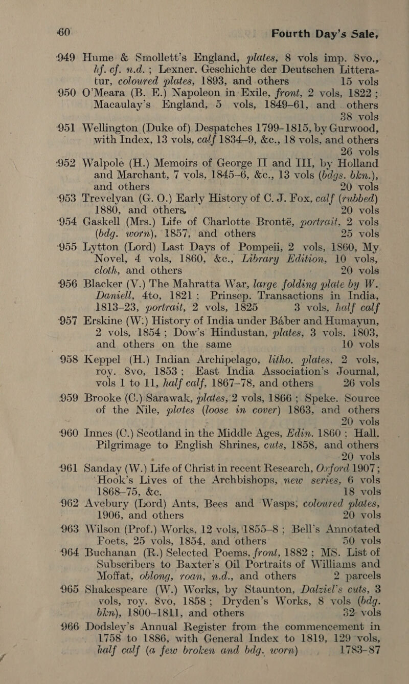 949 Hume &amp; Smollett’s England, plates, 8 vols imp. 8vo., hf. cf. n.d. ; Lexner. Geschichte der Deutschen Littera- tur, coloured plates, 1893, and others 15 vols ‘950 O'Meara (B. E.) Napoleon in Exile, front, 2 vols, 1822; Macaulay’s. England, 5 vols, 1849-61, and . others 38 vols 951 Wellington (Duke of) Despatches 1799-1815, by Gurwood, with Index, 13 vols, calf 1834-9, &amp;c., 18 vols, and others 26 vols ‘952 Walpole (H.) Memoirs of George IT and ITI, by Holland and Marchant, 7 vols, 1845-6, &amp;c., 13 vols (bdgs. bkn.), and others 20 vols ‘953 Trevelyan (G. O.) Early History of C. J. Fox, calf (rubbed) 1880, and others, 20 vols ‘954 Gaskell (Mrs.) Life of Charlotte Bronté, portrait, 2 vols (bdg. worn), 1857, and others 25 vols ‘955 Lytton (Lord) Last Days of Pompeii, 2 vols, 1860, My Novel, 4 vols, 1860, &amp;c., Library gee 10 vols, cloth, and others 20 vols 956 Blacker (V.) The Mahratta War, large folding plaie by W. Daniell, 4to, 1821; Prinsep. Transactions in India, 1813-23, portrait, 2 vols, 1825 3 vols, half calf 957 Erskine (W:) History of India under Baber and Humayun, 2 vols, 1854; Dow’s Hindustan, plates, 3 vols, 1803, and others on the same 10 vols 958 Keppel (H.) Indian Archipelago, litho. plates, 2 vols, roy. 8vo, 1853; East India Association’s Journal, vols 1 to 11, half calf, 1867-78, and others 26 vols 959 Brooke (C.) Sarawak, plates, 2 vols, 1866 ; Speke. Source of the Nile, plotes (loose in cover) 1863, and others 20 vols ‘960 Innes (C.) Scotland in the Middle Ages, Hdin. 1860 ; Hall. Pilgrimage to English Shrines, cuts, 1858, and others 20 vols 961 Sanday (W.) Life of Christ in recent Research, Ox ford 1907; “Hook’s Lives of the Archbishops, new series, 6 vols 1868-75, &amp;e. . 18 vols 962 Avebury (Lord) Ants, Bees and Wasps; coloured plates, 1906, and others 20 vols 963 Wilson (Prof.) Works, 12 vols, '1855-8 ; Bell’ s Annotated Poets, 25 vols, 1854, and others’ 50 vols 964 Buchanan (R.) Selected Poems, front, 1882; MS. List of Subscribers to Baxter’s Oil Portraits of Williams and Moffat, oblong, roan, n.d., and others 2 parcels 965 Shakespeare (W.) Works, by Staunton, Dalziel’s cuts, 3 vols, roy. 8vo, 1858; Dryden’s Works, 8 vols (bdg. bkn), 1800-1811, and others 32- vols 966 Dodsley’s Annual Register from the commencement in 1758 to 1886, with General Index to 1819, 129 vols, half calf (a few broken and bdg. worn) — , 1783-87