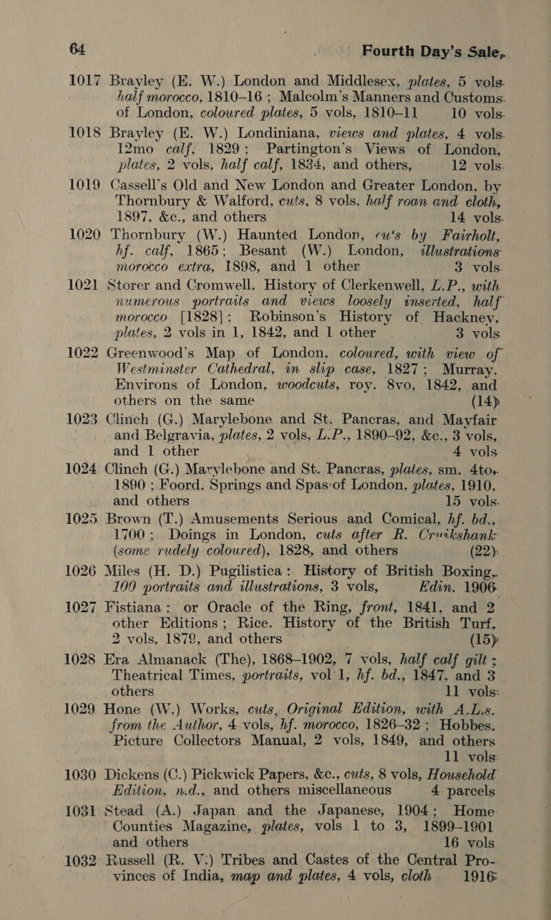 1030 1031 1032 Fourth Day’s Sale, Brayley (E. W.) London and Middlesex, plates, 5 vols. half morocco, 1810-16 ; Malcolm’s Manners and Customs. of London, coloured plates, 5 vols, 1810-11 10 vols. Brayley (E. W.) Londiniana, views and plates, 4 vols. 12mo calf, 1829; Partington’s’ Views of London, plates, 2 vols, half calf, 1834, and others, 12 vols. Cassell’s Old and New London and Greater London, by Thornbury &amp; Walford, cuts, 8 vols. half roan and cloth, 1897, &amp;c., and others 14 vols. Thornbury (W.) Haunted London, cu's by Fairholt, hf. calf, 1865; Besant (W.) London, dllustrations morocco extra, 1898, and 1 other 3 vols. Storer and Cromwell. History of Clerkenwell, L.P., with numerous portraits and views loosely inserted, half morocco [1828]; Robinson’s History of Hackney, plates, 2 vols in 1, 1842, and 1 other 3 vols. Westminster Cathedral, wn slip case, 1827; Murray. Environs of London, woodcuts, roy. 8vo, 1842, and others on the same (14) and Belgravia, plates, 2 vols, L.P., 1890-92, &amp;c., 3 vols, and 1 other oe Tae 4 vols. Clinch (G.) Marylebone and St. Pancras, plates, sm. 4tos. 1890 ; Foord. Springs and Spas-of London, plates, 1910, and others 15 vols. Brown (T.) Amusements Serious and Comical, hf. bd., 1700 ; Doings in London, cuts after R. Cruikshank (some rudely coloured), 1828, and others (22): Miles (H. D.) Pugilistica: History of British Boxing, Fistiana: or Oracle of the Ring, front, 1841, and 2 other Editions; Rice. History of the British Turf,. 2 vols, 1872, and others — (15) Era Almanack (The), 1868-1902, 7 vols, half calf gilt ; Theatrical Times, portraits, vol'1, hf. bd., 1847, and 3 others 11 vols: Hone (W.) Works, cuts, Original Edition, with A.L.s. from the Author, 4 vols, hf. morocco, 1826-32 ; Hobbes. Picture Collectors Manual, 2 vols, 1849, and others . 11 vols: Dickens (C.) Pickwick Papers, &amp;c., cuts, 8 vols, Household Edition, n.d., and others miscellaneous 4 parcels Stead (A.) Japan and the Japanese, 1904; Home Counties Magazine, plates, vols 1 to 3, 1899-1901 and others 16 vols Russell (R. V:) Tribes and Castes of the Central Pro-