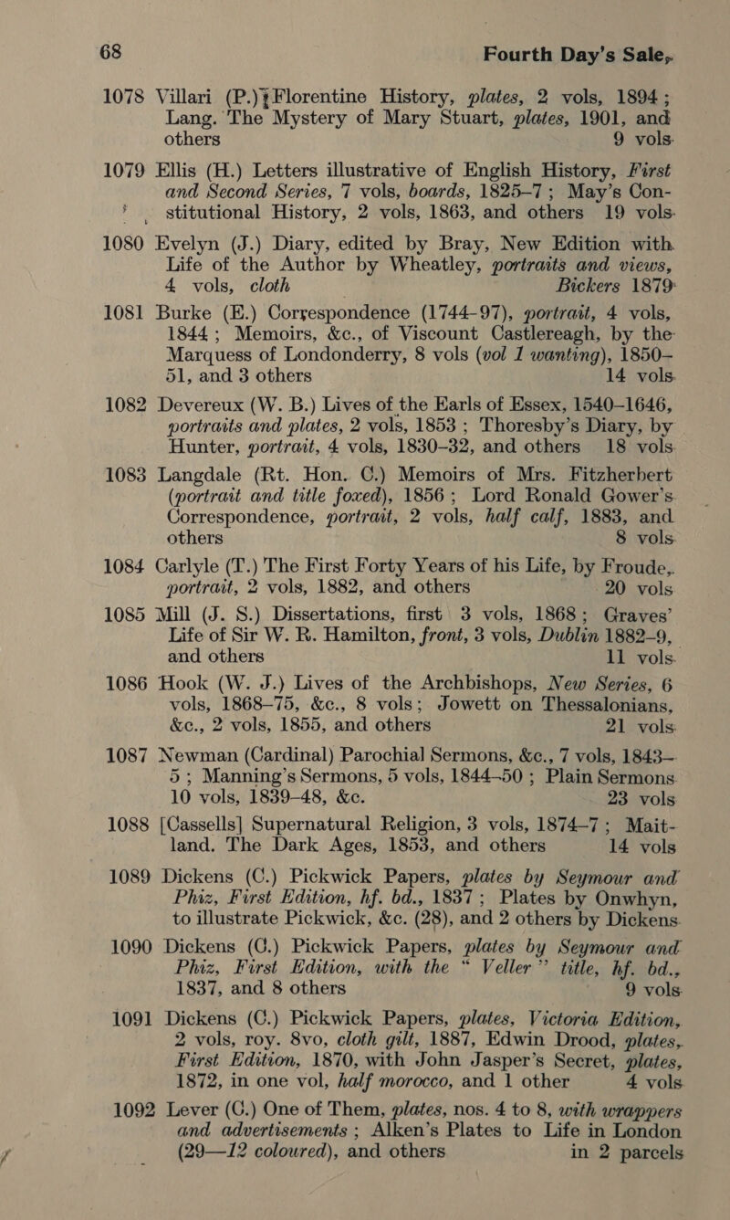 1078 Villari (P.)¥Florentine History, plates, 2 vols, 1894; Lang. The Mystery of Mary Stuart, plates, 1901, and others 9 vols. 1079 Ellis (H.) Letters illustrative of English History, Furst and Second Series, 7 vols, boards, 1825-7 ; May’s Con- stitutional History, 2 vols, 1863, and others 19 vols. 1080 Evelyn (J.) Diary, edited by Bray, New Edition with. Life of the Author by Wheatley, portraits and views, 4 vols, cloth | Bickers 1879: 1081 Burke (E.) Correspondence (1744-97), portrait, 4 vols, 1844; Memoirs, &amp;c., of Viscount Castlereagh, by the Marquess of Londonderry, 8 vols (vol 1 wanting), 1850— 51, and 3 others 14 vols 1082 Devereux (W. B.) Lives of the Earls of Essex, 1540-1646, portraits and plates, 2 vols, 1853 ; Thoresby’s Diary, by Hunter, portrait, 4 vols, 1830-32, and others 18 vols. 1083 Langdale (Rt. Hon. ©.) Memoirs of Mrs. Fitzherbert (portrait and title foxed), 1856; Lord Ronald Gower’s Correspondence, portrait, 2 vols, half calf, 1883, and others 8 vols. 1084 Carlyle (T.) The First Forty Years of his Life, by Froude,. portrait, 2 vols, 1882, and others 20 vols 1085 Mill (J. S.) Dissertations, first 3 vols, 1868; Graves’ Life of Sir W. R. Hamilton, front, 3 vols, Dublin 1882-9, and others 11 vols. 1086 Hook (W. J.) Lives of the Archbishops, New Series, 6 vols, 1868-75, &amp;c., 8 vols; Jowett on Thessalonians, &amp;e., 2 vols, 1855, and others 21 vols: 1087 Newman (Cardinal) Parochial Sermons, &amp;c., 7 vols, 1843— 5 ; Manning’s Sermons, 5 vols, 1844-50 ; Plain Sermons. 10 vols, 1839-48, &amp;c. 23 vols: 1088 [Cassells] Supernatural Religion, 3 vols, 1874-7; Mait- | land. The Dark Ages, 1853, and others 14 vols 1089 Dickens (C.) Pickwick Papers, plates by Seymour and Phiz, Furst Edition, hf. bd., 1837; Plates by Onwhyn, to illustrate Pickwick, &amp;c. (28), and 2 others by Dickens. 1090 Dickens (C.) Pickwick Papers, plates by Seymour and : Phiz, First Edition, with the “ Veller”’ title, hf. bd., 1837, and 8 others 9 vols. 1091 Dickens (C.) Pickwick Papers, plates, Victoria Edition, 2 vols, roy. 8vo, cloth gilt, 1887, Edwin Drood, plates, First Edition, 1870, with John Jasper’s Secret, plates, 1872, in one vol, half morocco, and 1 other 4 vols 1092 Lever (C.) One of Them, plates, nos. 4 to 8, with wrappers and advertisements ; Alken’s Plates to Life in London (29—I12 coloured), and others in 2 parcels