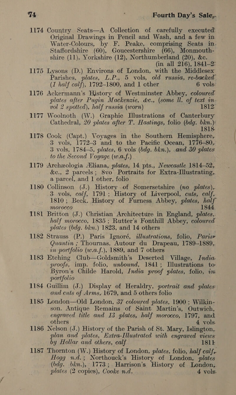 1174 Country Seats—A Collection of carefully executed Original Drawings in Pencil and Wash, and a few in _ Water-Colours, by F. Peake, comprising Seats in: Staffordshire (60), Goucestershire (66), Monmouth- shire (11), Yorkshire (12), Northumberland (20), &amp;c. (in all 216), 1841-2 1175 Lysons (D.) Environs of London, with the Middlesex ' Parishes, plates, L.P., 5 vols, old russia, re-backed (1 half calf), 1792-1800, and 1 other 6 vols: 1176 Ackermann’s History of Westminster Abbey, coloured plates after Pugin Mackenzie, &amp;c., (some ll. of teat in- vol 2 spotted), half russia (worn) 1812 1177 Woolnoth (W.) Graphic Illustrations of Canterbury Cathedral, 20 plates after T. Hastings, folio (bdg. bkn.)) 1818 1178 Cook (Capt.) Voyages in the Southern Hemisphere,. 3 vols, 1772-3 and to the Pacific Ocean, 1776-80.. 3 vols, 1784-5, plates, 6 vols (bdg. bkn.), .and 30 plates _ tothe Second Voyage (w.a.f.) 1179 Archeologia Atliana, plates, 14 pts., Newcastle 1814-52, &amp;c., 2 parcels; 8vo Portraits for Extra-Illustrating. a parcel, and | other, folio 1180 Collinson (J.) History of Somersetshire (no plates).. 3. vols, calf, 1791; History of Liverpool, cuts, calf, 1810; Beck. History of Furness Abbey,. plates, half morocco j 1844. 1181 Britton (J.) Christian Architecture in England, plates.. half morocco, 1835 ; Rutter’s Fonthill Abbey, coloured plates (bdg. bkn.) 1823, and 14 others 1182 Strauss (P.) Paris Ignoré, dlustrations, folio, Parise Quantin ; Thournas. Autour du Drapeau, 1789-1889. in portfolio (w.a.f.), 1889, and 7 others 1183 Etching Club—Goldsmith’s Deserted Village, India. proofs, imp. folio, unbound, 1841; Illustrations to Byron’s Childe Harold, India proof plates, folio, im portfolio 1184 Guillim (J.) Display of Heraldry, portrait and plates: and cuts of Arms, 1679, and 5 others folio 1185 London—Old London, 37 coloured plates, 1900 ; Wilkin- son. Antique Remains of Saint Martin’s, Outwich, engraved title and 13 plates, half morocco, 1797, and others 4 vols. 1186 Nelson (J.) History of the Parish of St. Mary, Islington.,, plan and plates, Extra-Illustrated with engraved views by Hollar and others, calf 181} 1187 Thornton (W.) History of London, plates, folio, half calf, Hogg n.d.; Northouck’s History of London, plates (bdg. bkn.), 1773; Harrison’s History of London, plates (2 copies), Cooke n.d. 4 vols.