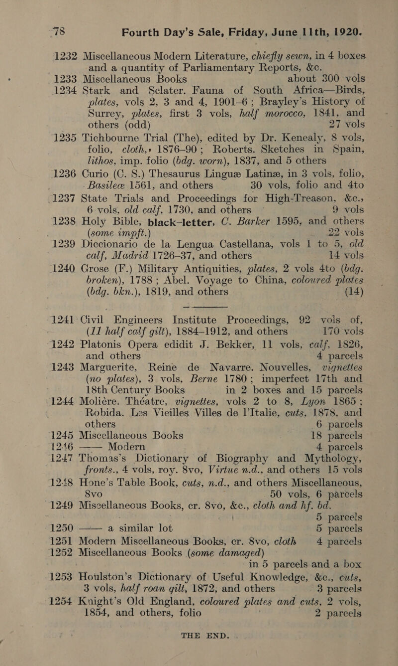 1232 Miscellaneous Modern Literature, chiefly sewn, in 4 boxes | and a quantity of Parliamentary Reports, &amp;c. _ 1233 Miscellaneous Books about 300 vols 1234 Stark and Sclater. Fauna of South Africa—Birds, plates, vols 2, 3 and 4, 1901-6; Brayley’s History of Surrey, plates, first 3 vols, half morocco, 1841, and others (odd) 27 vols 1235 Tichbourne Trial (The), edited by Dr. Kenealy, 8 vols, folio, cloth,» 1876-90; Roberts. Sketches in Spain, lithos, imp. folio (bdg. worn), 1837, and 5 others 1236 Curio (C. 8.) Thesaurus Lingue Latine, in 3 vols, folio, | -Basilee 1561, and others 30 vols, folio and 4to 1237 State Trials and Proceedings for High- eae &amp;e., 6 vols, old calf, 1730, and others ~ vols 1238 Holy Bible, black-letter, C. Barker 1595, and ei oe . (some imopft.) 22 vols 1239 Diccionario de la Lengua Castellana, vols 1 to 5, old calf, Madrid 1726-37, and others 14 vols 1240 Grose (F.) Military Antiquities, plates, 2 vols 4to (bdg. broken), 1788 ; Abel. Voyage to China, coloured plates  (bdg. bkn.), 1819, and others (14) 1241 Civil Engineers Institute Proceedings, 92 vols of, (11 half calf gilt), 1884-1912, and others 170 vols 1242 Platonis Opera edidit J. Bekker, 11 vols, calf, 1826, and others 4 parcels 1243 Marguerite, Reine de Navarre. Nouvelles, wiqnettes (no plates), 3 vols, Berne 1780; imperfect 17th and 18th Century Books in 2 boxes and 15 parcels 1244 Moliére. Théatre, vignettes, vols 2 to 8, Lyon 1865 ; Robida. Les Vieilles Villes de l’Italie, cuts, 1878, and others _6 parcels 1245 Miscellaneous Books | 18 parcels 12:46 —— Modern 4 parcels 1247 Thomas’s Dictionary of Biography and Mythology, fronts., 4 vols, roy. 8vo, Virtue n.d., and others 15 vols 12-48 Hone’s Table Book, cuts, n. d., and others Miscellaneous, Svo 50 vols, 6 parcels 1249 Miscellaneous Books, cr. 8vo, a cloth and hf. bd. 5 parcels 1250 a similar lot 5 parcels  1251 Modern Miscellaneous Books, cr. 8vo, cloth 4 parcels 1252 Miscellaneous Books (some damaged) in 5 parcels and a box 1253 Houlston’s Dictionary of Useful Knowledge, &amp;c., cuts, 3 vols, half roan gilt, 1872, and others 3 parcels 1254 Knight’s Old England, coloured plates and cuts, 2 vols, 1854, and others, folio 2 parcels THE END.