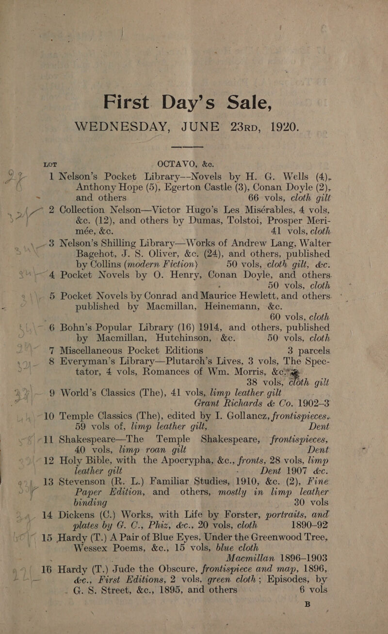 First. Day’s Sale, WEDNESDAY, JUNE 23rp, 1920. LOT OCTAVO, &amp;e. Y 3 1 Nelson’s Pocket Library--Novels by H. G. Wells (4). { Anthony Hope (5), Egerton Castle (3), Conan Doyle (2), ~ and others 66 vols, cloth gilt he 2 Collection Nelson—Victor Hugo’s Les Misérables, 4 vols, &amp;c. (12), and others by Dumas, Tolstoi, Prosper Meri- mee, &amp;c. : 41 vols, cloth ,_-38 Nelson’s Shilling Library—Works of Andrew Lang, Walter Bagehot, J. S. Oliver, &amp;c. (24), and others, published by Collins (modern Fiction) 50 vols, cloth gilt, kc. “4 Pocket Novels by O. Henry, Conan Doyle, and others. 50 vols, cloth 5 Pocket Novels by Conrad and Riaarice Hewlett, and others. ° published by Macmillan, Heinemann, &amp;c. | 60 vols, cloth ~ 6 Bohn’s Popular Library (16) 1914, and others, published by Macmillan, Hutchinson, &amp;c. 50: vols, cloth 7 Miscellaneous Pocket Editions 3 parcels 99, 8 Everyman’s Library—Plutarch’s Lives, 3 vols, The Spec- ail tator, 4 vols, Romances of Wm. Morris, &amp;¢%* 38 vols, Thin gilt % % ~ 9 World’s Classics (The), 41 vols, limp leather gilt es Grant Richards &amp; Co. 1902- 3 10 Temple Classics (The), edited by I. Gollancz, frontispieces, 59 vols of, limp leather gilt, Dent ‘11 Shakespeare—The Temple Shakespeare, frontispieces, 40 vols, lump roan gilt Dent 12 Holy Bible, with the Apocrypha, &amp;c., fronts, 28 vols, limp leather gilt : Dent 1907 cc. 9°; 13 Stevenson (R. L.) Familiar Studies, 1910, &amp;c. (2), Fine Jr Paper Edition, and others, mostly in limp leather | binding , . 80 vols 14 Dickens (C.) Works, with Life by Forster, portraits, and plates by G. C., Phiz, &amp;c., 20 vols, cloth 1890-92 ~ 15 Hardy (T.) A Pair of Blue Eyes, Under the Greenwood Tree,. Wessex Poems, &amp;c., 15 vols, blue cloth Macmillan 1896-1903 a ( 16 Hardy (T.) Jude the Obscure, frontispiece and map, 1896, # is\__ &amp;c., First Editions, 2 vols, green cloth; Episodes, by ._ G. S. Street, &amp;c., 1895, and others 6 vols B ¢ By