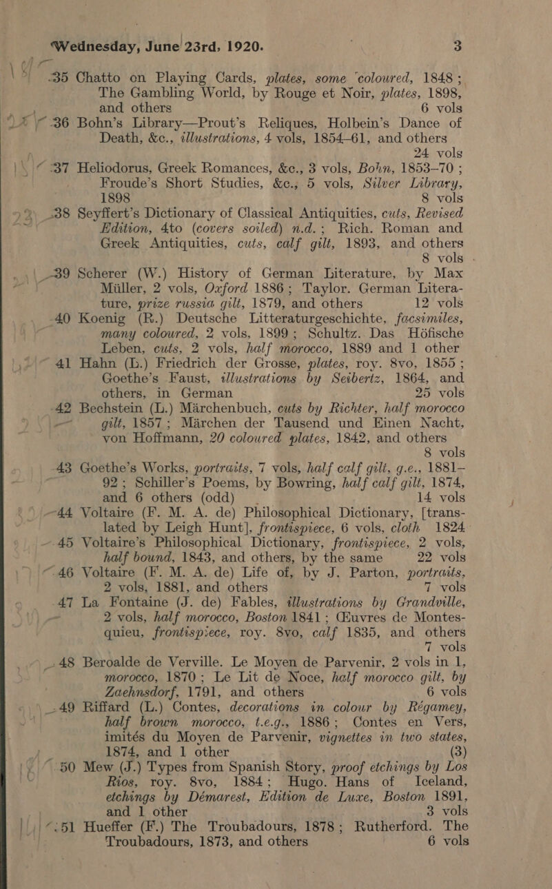 | Wednesday, June 23rd, 1920. . 3 The Gambling World, by Rouge et Noir, plates, 1898, and others 6 vols Death, &amp;c., tllustrations, 4 vols, 1854-61, and others 24 vols Froude’s Short Studies, &amp;c.,; 5 vols, Silver Labrary, 1898 8 vols Edition, 4to (covers soiled) n.d.; Rich. Roman and Greek Antiquities, cuts, calf gilt, 1893, and others 8 vols . _-39 Scherer (W.) History of German Literature, by Max Miller, 2 vols, Oxford 1886; Taylor. German ‘Litera- ture, prize russia gilt, 1879, ‘and others 12 vols -40 Koenig (R.) Deutsche Litteraturgeschichte, facsimiles, many coloured, 2 vols, 1899; Schultz. Das Ho6fische Leben, cuts, 2 vols, half morocco, 1889 and 1 other 41 Hahn (L.) Friedrich der Grosse, plates, roy. 8vo, 1855 ; Goethe’s Faust, illustrations by Seibertz, 1864, and others, in German 25 vols — gilt, 1857; Marchen der Tausend und Einen Nacht, von Hoffmann, 20 coloured plates, 1842, and others 8 vols 43 Goethe’s Works, portraits, 7 vols, half calf gilt, g.e., 1881— 92; Schiller’s Poems, by Bowring, half calf gilt, 1874, and 6 others (odd) .” 14 vols lated by Leigh Hunt], frontispiece, 6 vols, cloth 1824 half bound, 1843, and others, by the same 22 vols 2 vols, 1881, and others 7 vols ate La Fontaine (J. de) Fables, illustrations by Grandville, 2 vols, half morocco, Boston 1841 ; Giuvres de Montes- quieu, frontispiece, roy. 8vo, calf 1835, and others 7 vols -48 Beroalde de Verville. Le Moyen de Parvenir, 2 vols in 1, morocco, 1870: Le Lit de Noce, half morocco gilt, by Zaehnsdorf, 1791, and others 6 vols half brown morocco, t.e.g., 1886; Contes en Vers, imités du Moyen de Parvenir, vignettes in two states, 1874, and 1 other (3) Rios, roy. 8vo, 1884; Hugo. Hans of Iceland, etchings by Démarest, Edition de Luxe, Boston 1891, and 1 other 3 vols