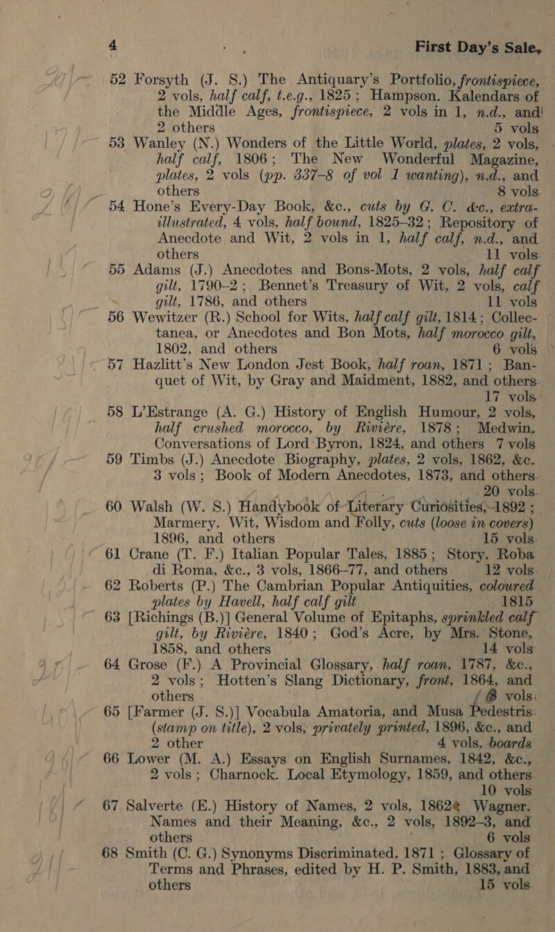 52 Forsyth (J. 8.) The Antiquary’s Portfolio, frontispiece, 2 vols, half calf, t.e.g., 1825 ; Hampson. Kalendars of the Middle Ages, frontispiece, 2 vols in 1, n.d., and! 2 others 5 vols 53 Wanley (N.) Wonders of the Little World, plates, 2 vols, half calf, 1806; The New Wonderful Magazine, plates, 2 vols (pp. 337-8 of vol I wanting), n.d., and others 8 vols. 54 Hone’s Every-Day Book, &amp;c., cuts by G. C. d&amp;c., extra- illustrated, 4 vols, half bound, 1825-32; Repository of Anecdote and Wit, 2 vols in 1, half calf, n.d., and others 11 vols. 55 Adams (J.) Anecdotes and Bons-Mots, 2 vols, half calf gilt, 1790-2; Bennet’s Treasury of Wit, 2 vols, calf gilt, 1786, and others 11 vols 56 Wewitzer (R.) School for Wits, half calf gilt, 1814; Collec- tanea, or Anecdotes and Bon Mots, half morocco gilt, — 1802, and others GO Avols..) ~ 57 Hazlitt’s New London Jest Book, half roan, 1871; Ban- quet of Wit, by Gray and Maidment, 1882, and others. 17 vols’ 58 L’Estrange (A. G.) History of English Humour, 2 vols, . half crushed morocco, by Riviere, 1878; Medwin. Conversations of Lord Byron, 1824, and others 7 vols 59 Timbs (J.) Anecdote Biography, plates, 2 vols, 1862, &amp;c. 3 vols; Book of Modern Anecdotes, 1873, and others. , .  Ss ee ; Pi 20 vols. 60 Walsh (W. 8.) Handybook of-Literary Curidsities,-1892 ;_ Marmery. Wit, Wisdom and Folly, cuts (loose in covers) 1896, and others 15 vols. 61 Crane (T. F.) Italian Popular Tales, 1885; Story. Roba di Roma, &amp;c., 3 vols, 1866—77, and others . 12 vols. | 62 Roberts (P.) The Cambrian Popular Antiquities, coloured plates by Havell, half calf gilt 1815 63 [Richings (B.)] General Volume of Epitaphs, sprinkled calf” gilt, by Riviere, 1840; God’s Acre, by Mrs. Stone, 1858, and others — 14 vols 64 Grose (F.) A Provincial Glossary, half roan, 1787, &amp;c., 2 vols; Hotten’s Slang Dictionary, front, 1864, and others / &amp; vols: 65 [Farmer (J. S.)] Vocabula Amatoria, and Musa Pedestris: (stamp on title), 2 vols, privately printed, 1896, &amp;c., and 2 other 4 vols, boards: 66 Lower (M. A.) Essays on English Surnames, 1842, &amp;c.,. 2 vols; Charnock. Local Etymology, 1859, and others. 10 vols 67 Salverte (E.) History of Names, 2 vols, 1862¢ Wagner. Names and their Meaning, &amp;c., 2 vols, 1892-3, and others | 6 vols 68 Smith (C. G.) Synonyms Discriminated, 1871 ; Glossary of Terms and Phrases, edited by H. P. Smith, 1883, and’ _ others 15 vols.