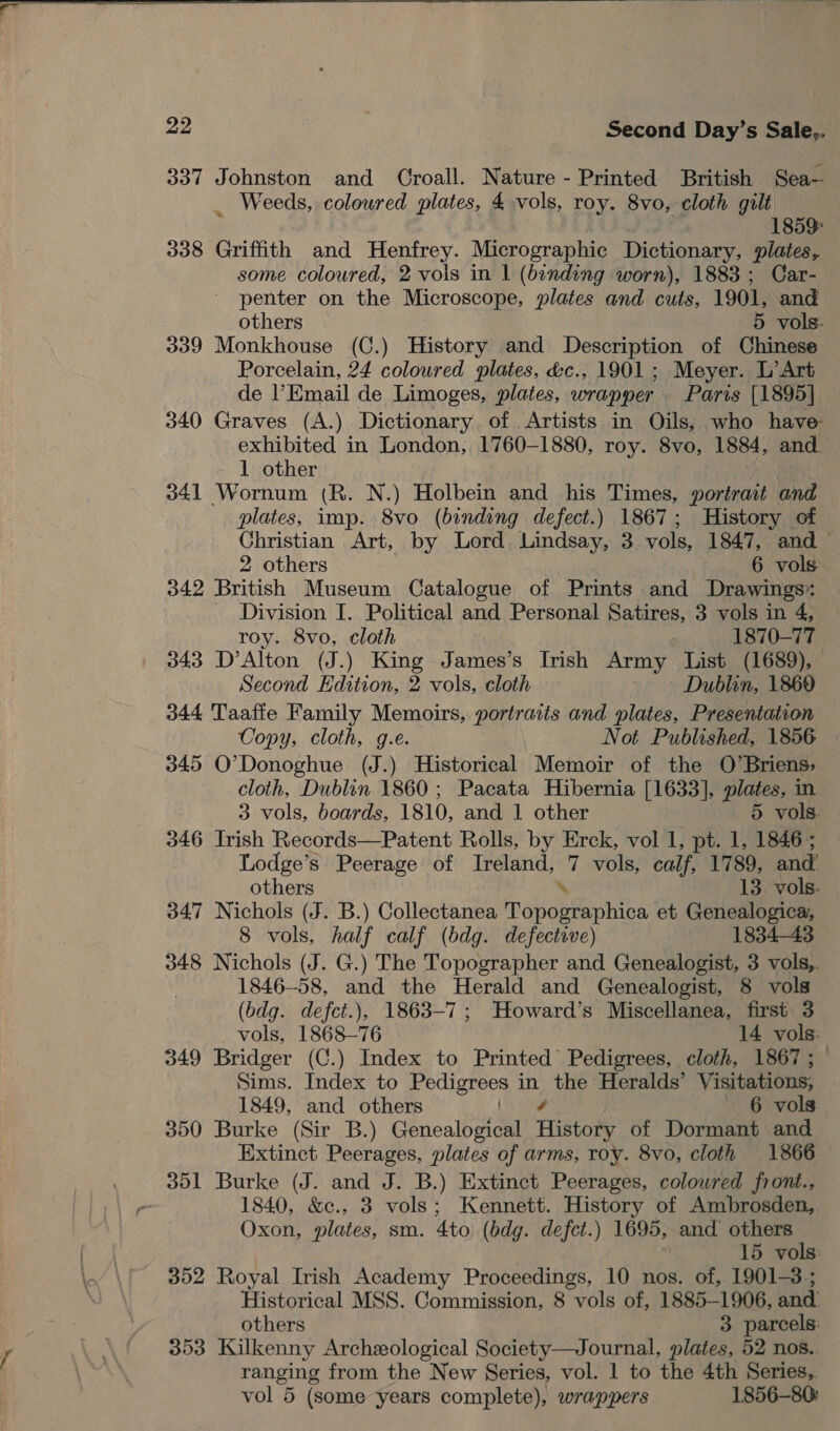  ae Second Day’s Sale,. 337 Johnston and Croall. Nature - Printed British Sea— _ Weeds, coloured plates, 4 vols, roy. 8vo, cloth gilt 1859: 338 Griffith and Henfrey. Micrographic Dictionary, plates, some coloured, 2 vols in | (binding worn), 1883 ; Car- penter on the Microscope, plates and cuts, 1901, and others 5 vols. 339 Monkhouse (C.) History and Description of Chinese Porcelain, 24 coloured plates, &amp;c., 1901; Meyer. L’Art de Email de Limoges, plates, wrapper . Paris [1895] 340 Graves (A.) Dictionary. of Artists in Oils, who have- exhibited in London, 1760-1880, roy. 8vo, 1884, and. 1 other 341 Wornum (R. N.) Holbein and his Times, portrait and plates, imp. 8vo (binding defect.) 1867; History of Christian Art, by Lord. Lindsay, 3 vols, 1847, and — 2 others 6 vols 342 British Museum Catalogue of Prints and Drawings - Division I. Political and Personal Satires, 3 vols in 4, roy. 8vo, cloth | 1870-77 343 D’Alton (J.) King James’s Irish Army List (1689), Second Edition, 2 vols, cloth - » Dublin, 1869 344 Taaffe Family Memoirs, portraits and plates, Presentation Copy, cloth, g.e. Not Published, 1856 345 O’Donoghue (J.) Historical Memoir of the O’Briens;, cloth, Dublin 1860 ; Pacata Hibernia [1633], plates, in 3 vols, boards, 1810, and 1 other 5 vols. 346 Irish Records—Patent Rolls, by Erck, vol 1, pt. 1, 1846; Lodge’s Peerage of Ireland, we vols, calf, 1789, and others 13. vols. 347 Nichols (J. B.) Collectanea Topobfaphibe et Genealogica, 8 vols, half calf (bdg. defective) 1834-43 348 Nichols (J. G.) The Topographer and Genealogist, 3 vols,. 1846-58, and the Herald and Genealogist, 8 vols (bdg. defct.), 1863-7; Howard’s Miscellanea, first 3 vols, 1868-76 14 vols: 349 Bridger (C.) Index to Printed’ Pedigrees, cloth, 1867 ; Sims. Index to Pedigrees ie the Heralds’ Visitations, 1849, and others ) 6 vols 350 Burke (Sir B.) Genealogical History of Dormant and Extinct Peerages, plates of arms, roy. 8vo, cloth 1866 351 Burke (J. and J. B.) Extinct Peerages, colowred front., 1840, &amp;c., 3 vols; Kennett. History of Ambrosden, Oxon, plates, sm. 4to (bdg. defct.) 1695, and others 15 vols: 352 Royal Irish Academy Proceedings, 10 nos. of, 1901-3; Historical MSS. Commission, 8 vols of, 1885-1906, and. others 3 parcels: 353 Kilkenny Archeological Society—Journal, plates, 52 nos.. ranging from the New Series, vol. 1 to the 4th Series,.