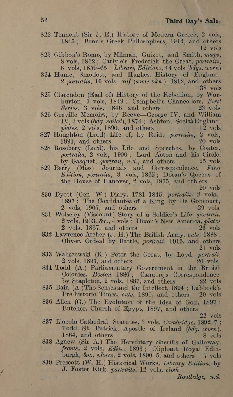 822 Tennent (Sir J. E.) History of Modern Greece, 2 vols, 1845; Benn’s Greek Philosophers, 1914, and others 12 vols 823 Gibbon’s. Rome, by Milman, Guizot, and Smith, maps, 8 vols, 1862; Carlyle’s Frederick the Great, portraits, 6 vols, 1859-65 Library Editions, 14 vols (bdgs. worn) 824 Hume, Smollett, and Hughes. History of ' England, 2 portraits, 16 vols, calf (some bkn.), 1812, and others 38 vols 825 Clarendon (Earl of) History of the Rebellion, by War- burton, 7 vols, 1849; Campbell’s Chancellors, Frst Series, 3 vols, 1846, and others 23 vols 826 Greville Memoirs, by Reeve—George IV. and William IV, 3 vols (bdg. sozled), 1874 ; Ashton. Sociak England, plates, 2 vols, 1890, and others 12 vols 827 Houghton (Lord) Life of, by Reid, portrasts, 2 vols, 1891, and others 20 vols 828 Rosebery (Lord), his Life and Speeches, by Coates, portraits, 2 vols, 1900; Lord Acton and his Circle, by Gasquet, portrait, n.d., and others 25 vols. 829 Berry (Miss) Journals and Correspondence, first Edition, portraits, 3 vols, 1865; Doran’s Queens of the House of Hanover, 2 vols, 1875, and oth ers 20 vols 830 Dyott (Gen. W.) Diary, 1781-1845, portraits, 2 vols, 1897 ; The Confidantes of a King, by De Goncourt, 2 vols, 1907, and others 29 vols 831 Wolseley (Viscount) Story of a Soldier’s Life, portrait, 2 vols, 1903, &amp;c., 4 vols; Dixon’s New America, plates 2 vols, 1867, and others 26 vols 832 Lawrence-Archer (J. H.) The British Army, cuts, 1888 ; Oliver. Ordeal by Battle, portrait, 1915, and others 21 vols 833 Waliszewski (K.) Peter the Great, by Loyd, portrait, 2 vols, 1897, and others ; 20 vols 834: Todd (A.) Parliamentary Government in the British Colonies, Boston 1880; Canning’s Correspondence by Stapleton, 2 vols, 1887, and others _ 22 vols 835 Bain (A.)The Senses and the Intellect, 1894 ; Lubbock’s Pre-historic Times, cuts, 1890, and others 20 vols 836 Allen (G.) The Evolution of the Idea of God, 1897 ; Butcher. Church of Egypt, 1897, and others 22 vols 837 Lincoln Cathedral Statutes, 3 vols, Cambridge, 1892-7 ; Todd. St. Patrick, Apostle of Ireland (bdg. worn), 1864, and others 8 vols 838 Agnew (Sir A.) The Hereditary Sherifis of Galloway, fronts, 2 vols, Hdin., 1893; Oliphant. Royal Edin- burgh, &amp;c., plates, 2 vols, 1890-5, and others 7 vols . 839 Prescott (W. H.) Historical Works, Library Edition, by J. Foster Kirk, portraits, 12 vols, cloth Routledge, n.d.