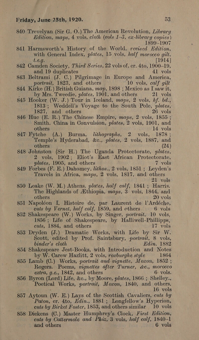 840 Trevelyan (Sir G. O.) The American Revolution, Library Edition, maps, 4 vols, cloth (vols 1-3, ex-lebrary copies ) 1899-1907 841 Harmsworth’s History of the World, revised Kdition, with General Index, plates, 15 vols, half morocco gilt, 1.6.9 [1914] 842 Cannten Society, Third Series, 22 vols of, cr. 4to, 1900-19, and 19 duplicates 41 vols 843 Beltrami (J. C.) Pilgrimage in Europe and America, portrait, 1823, and others 10 vols, calf gilt 844 Kirke (H.) British Guiana, map, 1898 ; Mexico as I saw it, by Mrs. Tweedie, plates, 1901, and others 21 vols 845 Hooker (W. J.) Tour in Iceland, maps, 2 vols, hf. bd., 1813 ; Weddell’s Voyage to the South Pole, plates, 1827, and others 26 vols 846 Huc (EK. R.) The Chinese Empire, maps, 2 vols, 1855 ; Smith. China in Convulsion, plates, 2 vols, 1901, and others 14 vols 847 Fytche (A.) Burma, lithographs, 2 vols, 1878; Temple’s Hyderabad, &amp;c., plates, 2 vols, 1887, and others (24) 848 Johnston (Sir H.) The Uganda Protectorate, plates, 2 vols, 1902; Eliot’s East African Protectorate, plates, 1905, and others 7 vols 849 Forbes (F. E.) Dahomey, lithos., 2 vols, 1851 ; Leyden’s Travels in Africa, maps, 2 vols, 1817, and others : 21 vols 850 Leake (W. M.) Athens, plates, half calf, 1841; Harris. The Highlands of Atthiopia, maps, 3 vols, 1844, and others 20 vols 851 Napoléon I, Histoire de, par Laurent de 1’Ardéche, cuts by Vernet, half calf, 1859, and cthers 6 vols 852 Shakespeare (W.) Works, by Singer, portrait, 10 vols, 1856 ; Life of Shakespeare, by Halliwell-Phillipps, cuts, 1884, and others 17 vols 853 Dryden (J.) Dramatic Works, with Life by Sir W. Scott, edited by Prof. Saintsbury, portrait, 8 vols, binder’s cloth Edin. 1882 854 Shakespeare Jest-Books, with Introduction and Notes by W. Carew Hazlitt, 2 vols, roxburghe style 1864 855 Lamb (C.) Works, portrait and vignette, Moxon, 1852 ; Rogers. Poems, vigneites after Turton, &amp;c., mor occo extra, g.e., 1842, and others 6- vols. 856 Byron (Lord) Life, &amp;c., by Moore, plates, 1866 ; Shelley.. Poetical Works, portrait, Moxon, 1840, and others. 16 vols 857 Aytoun (Ww. E.) Lays of the Scottish Cavaliers, cuts by Paton, cr. 4to, Hdin., 1881 ; Longfellow’s Hyperion, cuts by Birket Foster, 1853, and others similar 10 vols 858 Dickens (C.) Master Humphrey’s Clock, First Hdztion, cuts by Cattermole and Phiz, 3 vols, half calf, 1840-1 and. others . | 6 vols