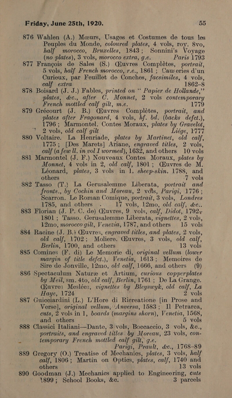 876 Wahlen (A.) Mceurs, Usages et Costumes de tous les Peuples du Monde, coloured plates, 4 vols, roy. 8vo, half morocco, Bruxelles, 1843 ; Sonnini’s Voyage (no plates), 3 vols, morocco extra, g.e. Paris 1793 877 Francois de Sales (S.) Ciuvres Completes, portrait, 5 vols, half French morocco, r.e., 1861 ; Causeries d’un Curieux, par Feuillet de Conches, facsimiles, 4 vols, calf extra 1862-8 878 Boisard (J. J.) Fables, printed on ** Papier de Hollande,”’ plates, &amp;c., after C. Monnet, 2 vols contemporary French mottled calf gilt, m.e. 1779 879 Grécourt (J. B.) Qiuvres Completes, portrait, and plates after Fragonard, 4 vols, hf. bd. (backs defet.), 1796; Marmontel. Contes Moraux, plates by Gravelot, 2 vols, old calf gilt Inége, 17177 880 Voltaire. La Henriade, plates by Martinet, old calf, 1775 ; [Des Marets] Ariane, engraved titles, 2 vols, calf (a few ll. in vol 1 wormed), 1632, and others 10 vols 881 Marmontel (J. F.) Nouveaux Contes Moraux, plates by Monnet, 4 vols in 2, old calf, 1801; Qiuvres de M. Léonard, plates, 3 vols in 1, sheep-skin, 1788, and others | ‘7 vols 882 Tasso (T.) La Gerusalemme Liberata, portrait and fronts., by Cochin and Moreau, 2 vols, Parigi, 1776 ; Scarron. Le Roman Comique, portrait, 3 vols, Londres 1785, and others . 17 vols, 12mo, old calf, &amp;c.. 883 Florian (J. P. C. de) Giuvres, 9 vols, calf, Didot, 1792+ 1801 ; Tasso. Gerusalomme Liberata, vignettes, 2 vols, 12mo, morocco gilt, Venezia, 1787, and others 15 vols 884 Racine (J. B.¥ Giuvres, engraved tiles, and plates, 2 vols, old calf, 1702; Moliere. Giuvres, 3 vols, old calf, Berlin, 1700, and others 13 vols 885 Comines (F. di) Le Memorie di, original vellum (lower margin of title defct.), Venetza, 1613; Memoires de Sire de Jonville, 12mo, old calf, 1666, and others (9) 886 Spectaculum Nature et Artium, curious copperplates by Meil, sm. 4to, old calf, Berlin, 1761 ; De La Grange. (iuvres Meslées, vignettes by Ble yswyk, old calf, La Haye, 1724 2 vols 887 Guicciardini (L.) L’Hore di Ricreatione [in Prose and Verse], original vellum, Anversa, 1583; Il Petrarca, cuts, 2 vols in 1, boards (margins shorn), Venetia, 1568, and others 5 vols 888 Classici Italiani—Dante, 3 vols, Boccaccio, 3 vols, &amp;c., portraits, and engraved titles by Moreau, 23 vols, con- ¥ temporary French mottled calf gilt, g.e. Parigi, Prault, &amp;c., 1768-89 889 Gregory (O.) Treatise of Mechanics, plates, 3 vols, half calf, 1806; Martin on Optics, plates, calf, 1740 and others 13 vols 890 Goodman (J.) Mechanics applied to Engineering, cuts 1899; School Books, &amp;c. 3 parcels