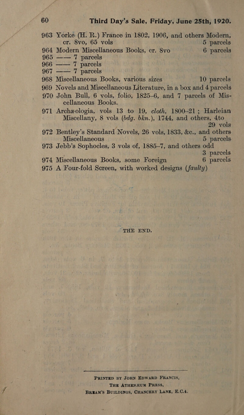 963 Yorke (H. R.) France in 1802, 1906, and others Modern, cr. 8vo, 65 vols 5 parcels 964 Modern Miscellaneous Books, cr. 8vo 6 parcels 965 —— 7 parcels | 966 —— 7 parcels 967 —— 7 parcels 968 Miscellaneous Books, various sizes 10 parcels 969 Novels and Miscellaneous Literature, in a box and 4 parcels 970 John Bull, 6 vols, folio, 1825-6, and 7 parcels of Mis- cellaneous Books. 971 Archexologia, vols 13 to 19, cloth, 1800-21; Harleian Miscellany, 8 vols (bdg. bkn.), 1744, and others, 4to 29 vols 972 Bentley’s Standard Novels, 26 vols, 1833, &amp;c., and others Miscellaneous 5 parcels 973. Jebb’s Sophocles, 3 vols of, 1885-7, and others odd 3 parcels 974 Miscellaneous Books, some Foreign 6 parcels 975 A Four-fold Screen, with worked designs (faulty) THE END.  PRINTED BY JOHN EDWARD FRANCIS, THE ATHENZUM PRESS, - BREAM’S BUILDINGS, CHANCERY LANE, E.C.4.