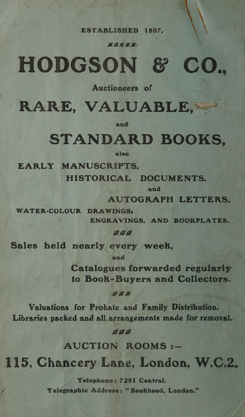 ESTABLISHED 1807.  SE 38 8 Be M- HODGSON &amp; CO. Auctioneers of RARE, VALUABLE, — STANDARD BOOKS, EARLY SS ANUGEE RE | HISTORICAL DOCUMENTS, and AUTOGRAPH ner ae WATER-COLOUR DRAWINGS, — ENGRAVINGS, AND BOOKPLATES. Daw Sales held nearly every week, p and Mi pete Catalogues forwarded regularly to Book-Buyers and Collectors. gan oe we Valuations for Probate and Family Distribution. — Libraries packed and all.arrangeméents made for removal. | ada | AUCTION ROOMS :— 115, Chancery Lane, London, W.C.2. Telephone: 7291 Central. - Telegraphic Aédress: “‘ Bookhood, London.”