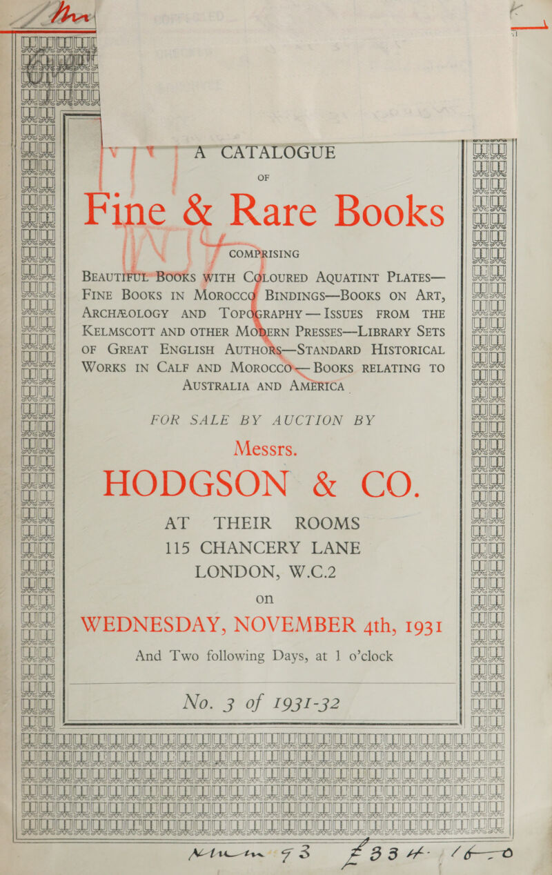  v t ] “A” CATALOGUE eal                   to | ee &amp; Rare Books | eo | | aaa | EI COMPRISING ial | BEAUT S WITH CQLOURED AQUATINT PLATES— aula | Fine Books IN Moroccd BinpINGS—BOoKS oN ART, aoe || ARCHEOLOGY AND ‘TOPOGRAPHY — ISSUES FROM THE aii | KELMSCOTT AND OTHER MODERN PRESSES—LIBRARY SETS BO OF GREAT ENGLISH AUTHORS—STANDARD HISTORICAL ica _ WorkKs IN CALF AND ee pc RELATING TO © aaeay AUSTRALIA AND AMERICA - | POR SAL? BY AUCTION BY ai | Messe. |2#2| HODGSON &amp; CO. fa AT THEIR ROOMS eae 115 CHANCERY LANE ia LONDON, W.C.2 Le) on att WEDNESDAY, NOVEMBER ath, 1931 maa) And Two following Days, at 1 o’clock F No. 3 of 1931-32 eee ae LE ILE eM AL A LL ‘JUG ua unnsuau ua MEmt GMM La I ae Am a a Ne ea         ea Yl a ; a—iat a, CIglqiamaee®ga i fetter : PoCeereresec Heceoe deeeeeeeeeecceese: CL§ Gy cB a Ry   as cts e,     [ az Fash est estat ost ast estat mee cho Citi tila G  SY 1 Serre) tc mal 