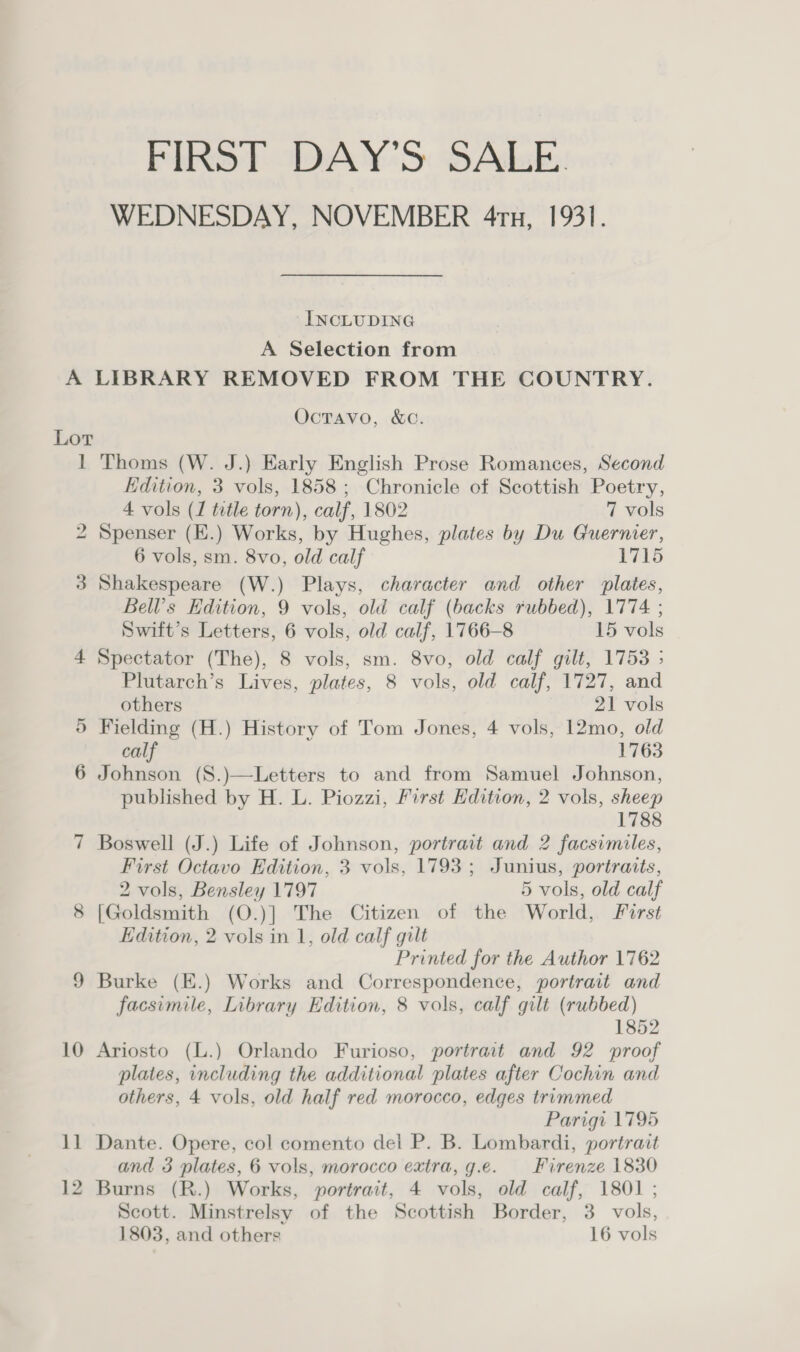 FIRST DAY’S SALE. WEDNESDAY, NOVEMBER 4ru, 1931. ‘INCLUDING A Selection from Lot 1 hwo 10 11 OcTavo, &amp;C. Thoms (W. J.) Early English Prose Romances, Second Edition, 3 vols, 1858; Chronicle of Scottish Poetry, 4 vols (1 title torn), calf, 1802 7 vols Spenser (E.) Works, by Hughes, plates by Du Guernier, 6 vols, sm. 8vo, old calf 1715 Shakespeare (W.) Plays, character and other plates, Bell’s Edition, 9 vols, old calf (backs rubbed), 1774. ; Swift’s Letters, 6 vols, old calf, 1766-8 15 vols Spectator (The), 8 vols, sm. 8vo, old calf gilt, 1753 ; Plutarch’s Lives, plates, 8 vols, old calf, 1727, and others 21 vols Fielding (H.) History of Tom Jones, 4 vols, 12mo, old calf 1763 Johnson (S8.)—Letters to and from Samuel Johnson, published by H. L. Piozzi, First Edition, 2 vols, sheep 1788 Boswell (J.) Life of Johnson, portrait and 2 facsimiles, First Octavo Edition, 3 vols, 1793; Junius, portraits, 2 vols, Bensley 1797 5 vols, old calf [Goldsmith (O.)] The Citizen of the World, First Edition, 2 vols in 1, old calf gilt Printed for the Author 1762 Burke (E.) Works and Correspondence, portrait and facsimile, Library Edition, 8 vols, calf gilt (rubbed) 1852 Ariosto (L.) Orlando Furioso, portrait and 92 proof plates, including the additional plates after Cochin and others, 4 vols, old half red morocco, edges trimmed Parigi 1795 Dante. Opere, col comento del P. B. Lombardi, portrait and 3 plates, 6 vols, morocco extra, g.e. Firenze 1830 Burns (R.) Works, portrait, 4 vols, old calf, 1801 ; Scott. Minstrelsy of the Scottish Border, 3. vols, 1803, and others 16 vols