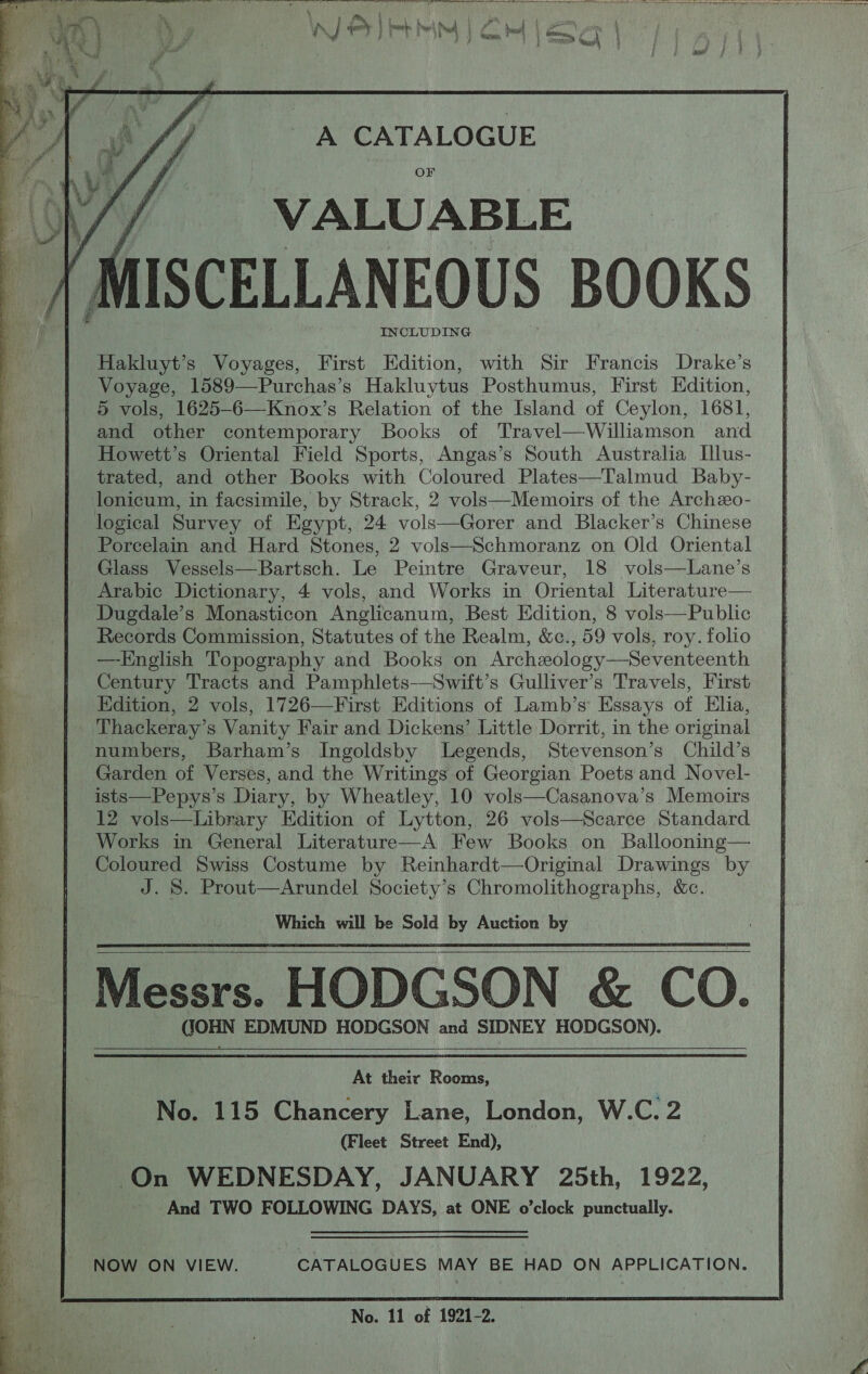   A CATALOGUE VALUABLE ISCELLANEOUS BOOKS INCLUDING Hakluyt’s Voyages, First Edition, with Sir Francis Drake’s Voyage, 1589—Purchas’s Hakluytus Posthumus, First Edition, 5 vols, 1625-6—Knox’s Relation of the Island of Ceylon, 1681, and other contemporary Books of Travel—Williamson and Howett’s Oriental Field Sports, Angas’s South Australia Illus- trated, and other Books with Coloured Plates—Talmud Baby- lonicum, in facsimile, by Strack, 2 vols—Memoirs of the Archzo- logical Survey of Egypt, 24 vols—Gorer and Blacker’s Chinese Porcelain and Hard Stones, 2 vols—Schmoranz on Old Oriental Glass Vessels—Bartsch. Le Peintre Graveur, 18 vols—Lane’s Arabic Dictionary, 4 vols, and Works in Oriental Literature— Dugdale’s Monasticon Anglicanum, Best Edition, 8 vols—Public Records Commission, Statutes of the Realm, &amp;c., 59 vols, roy. folio —-English Topography and Books on Archzology—Seventeenth Century Tracts and Pamphlets—Swift’s Gulliver’s Travels, First Edition, 2 vols, 1726—First Editions of Lamb’s’ Essays of Elia, ‘Thackeray’s Vanity Fair and Dickens’ Little Dorrit, in the original numbers, Barham’s Ingoldsby Legends, Stevenson’s Child’s Garden of Verses, and the Writings of Georgian Poets and Novel- ists—Pepys’s Diary, by Wheatley, 10 vols—Casanova’s Memoirs 12 vols—Library Edition of Lytton, 26 vols—Scarce Standard Works in General Literature—A Few Books on Ballooning— Coloured Swiss Costume by Reinhardt—Original Drawings by J. S. Prout—Arundel Society’s Chromolithographs, &amp;c. Which will be Sold by Auction by Messrs. HODGSON &amp; CO. CORN EDMUND HODGSON and SIDNEY HODGSON).   At their Rooms, No. 115 Chancery Lane, London, W.C. 2 (Fleet Street End), On WEDNESDAY, JANUARY 25th, 1922, And TWO FOLLOWING DAYS, at ONE o’clock punctually. 