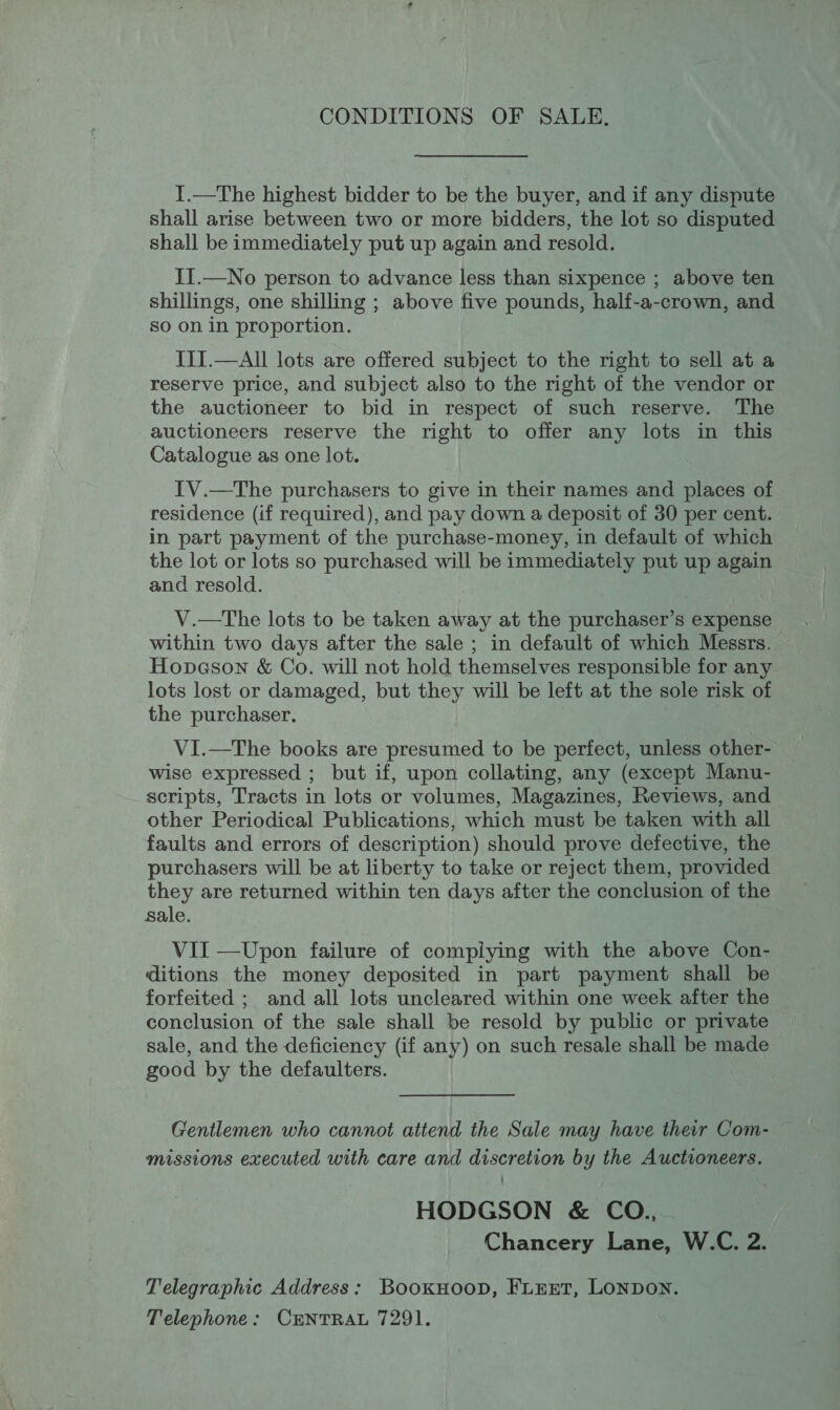 CONDITIONS OF SALE. I.—The highest bidder to be the buyer, and if any dispute shall arise between two or more bidders, the lot so disputed shall be immediately put up again and resold. II.—No person to advance less than sixpence ; above ten shillings, one shilling ; above five pounds, half-a-crown, and so on in proportion. III.—All lots are offered subject to the right to sell at a reserve price, and subject also to the right of the vendor or the auctioneer to bid in respect of such reserve. The auctioneers reserve the right to offer any lots in this Catalogue as one lot. IV.—tThe purchasers to give in their names and places of residence (if required), and pay down a deposit of 30 per cent. in part payment of the purchase-money, in default of which the lot or lots so purchased will be immediately put up again and resold. V.—The lots to be taken away at the purchaser’s expense within two days after the sale ; in default of which Messrs. Hopeson &amp; Co. will not hold themselves responsible for any lots lost or damaged, but they will be left at the sole risk of the purchaser. VI.—The books are presumed to be perfect, unless other- wise expressed ; but if, upon collating, any (except Manu- scripts, Tracts in lots or volumes, Magazines, Reviews, and other Periodical Publications, which must be taken with all faults and errors of description) should prove defective, the purchasers will be at liberty to take or reject them, provided they are returned within ten days after the conclusion of the sale. VII —Upon failure of complying with the above Con- ditions the money deposited in part payment shall be forfeited ; and all lots uncleared within one week after the conclusion of the sale shall be resold by public or private sale, and the deficiency (if any) on such resale shall be made good by the defaulters. Gentlemen who cannot attend the Sale may have their Com- missions executed with care and discretion by the Auctioneers. HODGSON &amp; CO., Chancery Lane, W.C. 2. Telegraphic Address: Bookuoop, FiEnt, LONDON. Telephone: CENTRAL 7291.