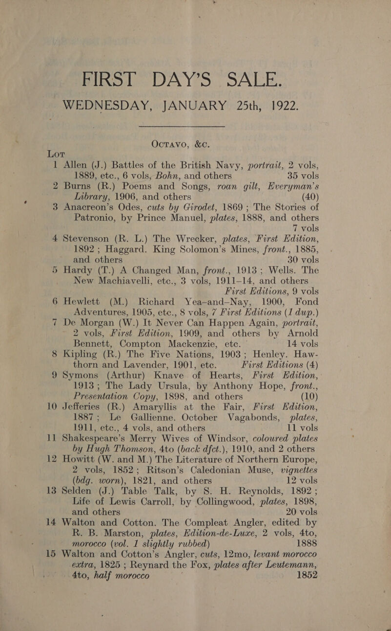 FIRST DAY’S SALE. WEDNESDAY, JANUARY 25th, 1922. Octavo, &amp;C. Lot 1 Allen (J.) Battles of the British Navy, portrait, 2 vols, 1889, etc., 6 vols, Bohn, and others 35 vols 2 Burns (R.) Poems and Songs, roan gilt, EHveryman’s Inbrary, 1906, and others (40) 3 Anacreon’s Odes, cuts by Girodet, 1869 ; The Stories of Patronio, by Prince Manuel, plates, 1888, and others 7 vols 4 Stevenson (R. L.) The Wrecker, plates, First Edition, 1892 ; Haggard. King Solomon’s Mines, front., 1885, and others 30 vols Hardy (T.) A Changed Man, front., 1913; Wells. The _ New Machiavelli, etc., 3 vols, 1911-14, and others ! First Editions, 9 vols 6 Hewlett (M.) Richard Yea-and—Nay, 1900, Fond Adventures, 1905, etc., 8 vols, 7 First Editions (1 dup.) 7 De Morgan (W.) It Never Can Happen Again, portrait, 2 vols, Lirst Edition, 1909, and others by Arnold Cr Bennett, Compton Mackenzie, ete. 14 vols 8 Kipling (R.) The Five Nations, 1903; Henley. Haw- thorn and Lavender, 1901, etc. First Editions (4) 9 Symons (Arthur) Knave of Hearts, First Hdition, 1913; The Lady Ursula, by Anthony Hope, front., Presentation Copy, 1898, and others (10) 10 Jefferies (R.) Amaryllis at the Fair, First Edition, 1887; Le Gallienne. October Vagabonds, plates, 1911, ‘ete., 4 vols, and others 11 vols 1] Shakespeare’ s Merry Wives of Windsor, coloured plates by Hugh Thomson, 4to (back dfct.), 1910, and 2 others 12 Howitt (W. and M.) The Literature of Northern Europe, 2 vols, 1852; Ritson’s Caledonian Muse, vignettes (bdg. worn), 1821, and others - 12 vols 13 Selden (J.) Table Talk, by S. H. Reynolds, 1892 ; Life of Lewis Carroll, by Collingwood, plates, 1898, and others 20 vols 14 Walton and Cotton. The Compleat Angler, edited by R. B. Marston, plates, Edition-de-Luxe, 2 vols, 4to, morocco (vol. 1 slightly rubbed) 1888 15 Walton and Cotton’s Angler, cuts, 12mo, levant morocco extra, 1825 ; Reynard the Fox, plates after Leutemann, 4to, half morocco 1852