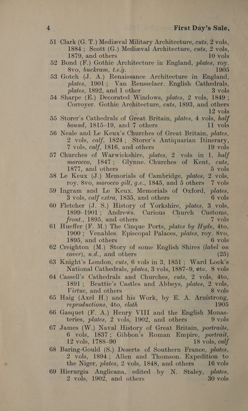 69 Clark (G. T.) Medizeval Military Architecture, cuts, 2 vols, 1884 ; Scott (G.) Medizval Architecture, cuts, 2 vols, Bond (F.) Gothic Architecture in’ England, plates, roy. 8vo, buckram, t.e.g. 1905 Gotch (J. A.) Renaissance Architecture in England, plates, 1901; Van Rensselaer. English Cathedrals, Sharpe (E.) Decorated Windows, plates, 2 vols, 1849 ; Corroyer. Gothic Architecture, cuts, 1893, and others Storer’s Cathedrals of Great Britain, plates, 4 vols, half Neale and Le Keux’s Churches of Great Britain, plates, 2 vols, calf, 1824; Storer’s Antiquarian Itinerary, Churches of Warwickshire, plates, 2 vols in 1, half morocco, 1847; Glynne. Churches of Kent, cuts, Le Keux (J.) Memorials of Cambridge, plates, 2 vols, roy. 8vo, morocco gilt, g.e., 1845, and 5 others 7 vols Ingram and Le Keux. Memorials of Oxford, plates, Fletcher (J. 8.) History of Yorkshire, plates, 3 vols, 1899-1901 ; Andrews. Curious Church Customs, front., 1895, and others 7 vols Hueffer (F. M.) The Cinque Ports, plates by Hyde, 4to, 1900; Venables. Episcopal Palaces, plates, roy. 8vo, 1895, and others 6 vols Creighton (M.) Story of some English Shires (label on cover), n.d., and others (25) Knight’s London, cuts, 6 vols in 3, 1851 ; Ward Lock’s National Cathedrals, plates, 3 vols, 1887-9, etc. 8 vols Cassell’s Cathedrals and Churches, cuts, 2 vols, 4to, 1891; Beattie’s Castles and Abbeys, plates, 2 vols, Virtue, and others 8 vols Haig (Axel H.) and his Work, by E. A. Armstrong, reproductions, 4to, cloth 1905 Gasquet (F. A.) Henry VIII and the English -Monas- teries, plates, 2 vols, 1902, and others 9 vols James (W.) Naval History of Great Britain, portraits, 6 vols, 1837; Gibbon’s Roman Empire, portrait, 12 vols, 1788-90 . 18 vols, calf Baring-Gould (8.) Deserts of Southern France, plates, 2 vols, 1894; Allen and Thomson. Expedition to the Niger, plates, 2 vols, 1848, and others 16 vols Hierurgia Anglicana, edited by N. Staley, plates, 2 vols, 1902, and others 30 vols