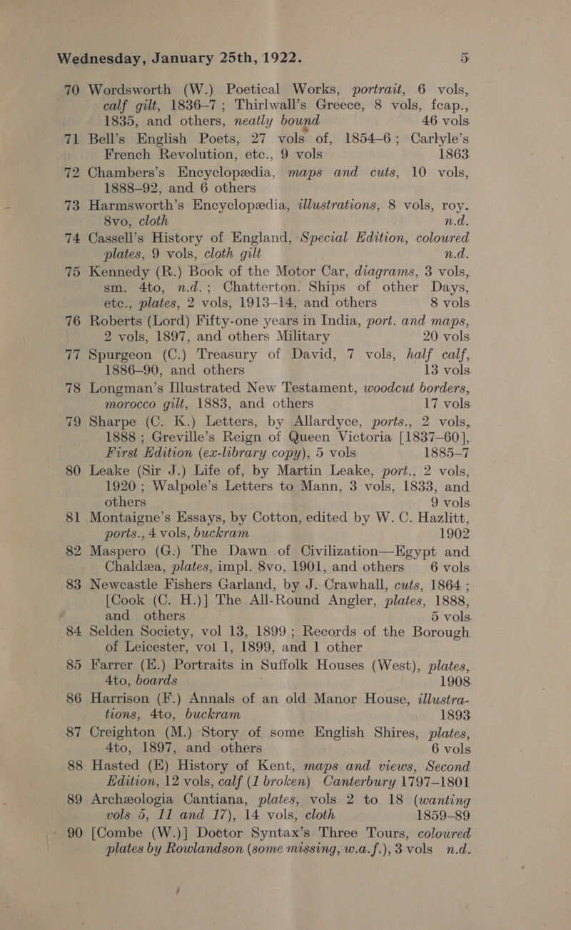 70 71 72 73 74. 75 76 77 78 79 80 81 82 83 84 85 86 87 89 Wordsworth (W.) Poetical Works, portrait, 6 vols, calf gilt, 1836-7; Thirlwall’s Greece, 8 vols, fcap., 1835, and others, neatly bound 46 vols Bell’s English Poets, 27 vols of, 1854-6; Carlyle’s French Revolution, etc., 9 vols 1863. Chambers’s Encyclopedia, maps and cuts, 10 vols, 1888-92, and 6 others Harmsworth’s Encyclopedia, wdlustrations, 8 vols, roy. 8vo, cloth n.d. Cassell’s History of England, Special Hdition, coloured plates, 9 vols, cloth gilt n.d. Kennedy (R.) Book of the Motor Car, diagrams, 3 vols, sm. 4to, n.d.; Chatterton. Ships of other Days, etc., plates, 2 vols, 1913-14, and others 8 vols Roberts (Lord) Fifty-one years in India, port. and maps, 2 vols, 1897, and others Military 20 vols. Spurgeon (C.) Treasury of David, 7 vols, half calf, 1886-90, and others 13 vols Longman’s Illustrated New Testament, woodcut borders, morocco gilt, 1883, and. others 17 vols Sharpe (C. K.) Letters, by Allardyce, ports., 2 vols, 1888 ; Greville’s Reign of Queen Victoria [1837-60], First Edition (ex-library copy), 5 vols 1885-7 Leake (Sir J.) Life of, by Martin Leake, port., 2 vols, 1920 ; Walpole’s Letters to Mann, 3 vols, 1833, and others 9 vols Montaigne’s Essays, by Cotton, edited by W. C. Hazlitt, ports., 4 vols, buckram 1902 Maspero (G.) The Dawn of Civilization—Egypt and Chaldza, plates, impl. 8vo, 1901, and others 6 vols Newcastle Fishers Garland, by J. Crawhall, cuts, 1864 ; [Cook (C. H.)] The All- Round Angler, plates, 1888, and others | 5 vols Selden Society, vol 13, 1899 ; Records of the Borough of Leicester, vol 1, 1899, and 1 other Farrer (E.) Portraits in Suffolk Houses (West), plates, 4to, boards 1908. Harrison (F.) Annals of an old Manor House, illustra- tions, 4to, buckram ~ 1893. Creighton (M.) Story of some English Shires, plates, 4to, 1897, and others 6 vols. Hasted (E) History of Kent, maps and views, Second Edition, 12 vols, calf (1 broken) Canterbury 1797-1801 Archeologia Cantiana, plates, vols 2 to 18 (wanting vols 5, 11 and 17), 14 vols, cloth 1859-89 [Combe (W.)] Doctor Syntax’s Three Tours, colowred