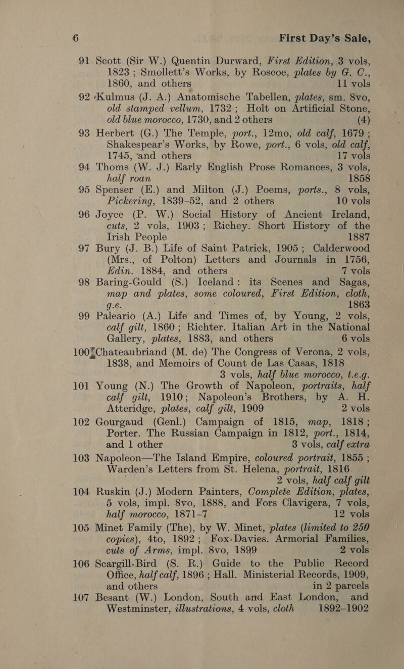 91 Scott (Sir W.) Quentin Durward, First Hdition, 3 vols, 1823 ; Smollett’s Works, by Roscoe, plates by G. C., 1860, and others 11 vols 92 ‘Kulmus (J. A.) Anatomische Tabellen, plates, sm. 8vo, old stamped vellum, 1732; Holt on Artificial Stone, old blue morocco, 1730, and 2 others (4) 93 Herbert (G.) The Temple, port., 12mo, old calf, 1679 ; Shakespear’s Works, by Rowe, port., 6 vols, old calf, 1745, ‘and others 17 vols 94 Thoms (W. J.) Early English Prose Romances, 3 vols, half roan | 1858 95 Spenser (E.) and Milton (J.) Poems, ports., 8 vols, Pickering, 1839-52, and 2 others 10 vols 96 Joyce (P. W.) Social History of Ancient Ireland, cuts, 2 vols, 1903; Richey. Short History of the Irish People 1887 97 Bury (J. B.) Life of Saint Patrick, 1905; Calderwood (Mrs., of Polton) Letters and Journals in 1756, Edin. 1884, and others 7 vols 98 Baring-Gould (S.) Iceland: its Scenes and Sagas, map and plates, some coloured, First Edition, cloth, g.€. 1863 99 Paleario (A.) Life and Times of, by Young, 2 vols, calf gilt, 1860; Richter. Italian Art in the National Gallery, plates, 1883, and others 6 vols 100{Chateaubriand (M. de) The Congress of Verona, 2 vols, 1838, and Memoirs of Count de Las Casas, 1818 3 vols, half blue morocco, t.e.g. 101 Young (N.) The Growth of Napoleon, portraits, half calf gilt, 1910; Napoleon’s Brothers, by A. H. Atteridge, plates, calf gilt, 1909 — 2 vols 102 Gourgaud (Genl.) Campaign of 1815, map, 1818; Porter. The Russian Campaign in 1812, port., 1814, and 1 other 3 vols, calf extra 103 Napoleon—The Island Empire, coloured portrait, 1855 ; Warden’s Letters from St. Helena, portrait, 1816. sh 2 vols, half calf gilt 104 Ruskin (J.) Modern Painters, Complete Edition, plates, 5 vols, impl. 8vo, 1888, and Fors Clavigera, 7 vols, half morocco, 1871-7 12 vols 105 Minet Family (The), by W. Minet, plates (lumited to 250 copies), 4to, 1892; Fox-Davies. Armorial Families, cuts of Arms, impl. 8vo, 1899 2 vols 106 Scargill-Bird (S. R.) Guide to the Public Record Office, half calf, 1896 ; Hall. Ministerial Records, 1909, and others in 2 parcels 107 Besant (W.) London, South and East London, and