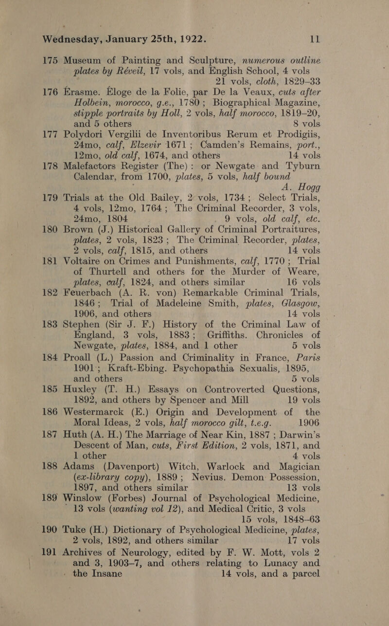 175 Museum of Painting and Sculpture, numerous outline plates by Réveil, 17 vols, and English School, 4 vols ; : 21 vols, cloth, 1829-33 176 Erasme. Eloge de la Folie, par De la Veaux, cuts after Holbein, morocco, g.e., 1780; Biographical Magazine, stipple portraits by Holl, 2 vols, half morocco, 1819-20, and 5 others 8 vols 177 Polydori Vergilii de Inventoribus Rerum et Prodigiis, 24mo, calf, Hlzevir 1671 ; Camden’s Remains, port., 12mo, old calf, 1674, and others 14 vols 178 Malefactors Register (The): or Newgate and Tyburn Calendar, from 1700, plates, 5 vols, half bound A. Hogg 179 Trials at the Old Bailey, 2 vols, 1734 ;. Select Trials, 4 vols, 12mo, 1764; The Criminal Recorder, 3 vols, 24mo, 1804 9 vols, old calf, etc. 180 Brown (J.) Historical Gallery of Criminal Portraitures, plates, 2 vols, 1823; The Criminal Recorder, plates, 2 vols, calf, 1815, and others 14 vols 181 Voltaire on Crimes and Punishments, calf, 1770; Trial of Thurtell and others for the Murder of Weare, plates, calf, 1824, and others similar 16 vols 182 Feuerbach (A. R. von) Remarkable Criminal Trials, 1846; Trial of Madeleine Smith, plates, Glasgow, 1906, and others 14 vols 183 Stephen (Sir J. F.) History of the Criminal Law of England, 3 vols, 1883; Griffiths. Chronicles of Newgate,. plates, 1884, and 1 other 5 vols 184 Proall (L.) Passion and Criminality in France, Paris 1901; Kraft-Ebing. Psychopathia Sexualis, 1895, and others | 5 vols 185 Huxley (T. H.) Essays on Controverted Questions, 1892, and others by Spencer and Mill 19 vols 186 Westermarck (E.) Origin and Development of the Moral Ideas, 2 vols, half morocco gilt, t.e.g. 1906 187 Huth (A. H.) The Marriage of Near Kin, 1887 ; Darwin’s Descent of Man, cuts, First Edition, 2 vols, 1871, and 1 other 4 vols 188 Adams (Davenport) Witch, Warlock and Magician (ex-library copy), 1889; Nevius. Demon: Possession, 1897, and others similar 13 vols 189 Winslow (Forbes) Journal of Psychological Medicine, 13 vols (wanting vol 12), and Medical Critic, 3 vols 15 vols, 1848-63 190 Tuke (H.) Dictionary of Psychological Medicine, plates, . 2 vols, 1892, and others similar 17 vols 191 Archives of Neurology, edited by F. W. Mott, vols 2 and 3, 1903-7, and others relating to Lunacy and - the Insane 14 vols, and a parcel