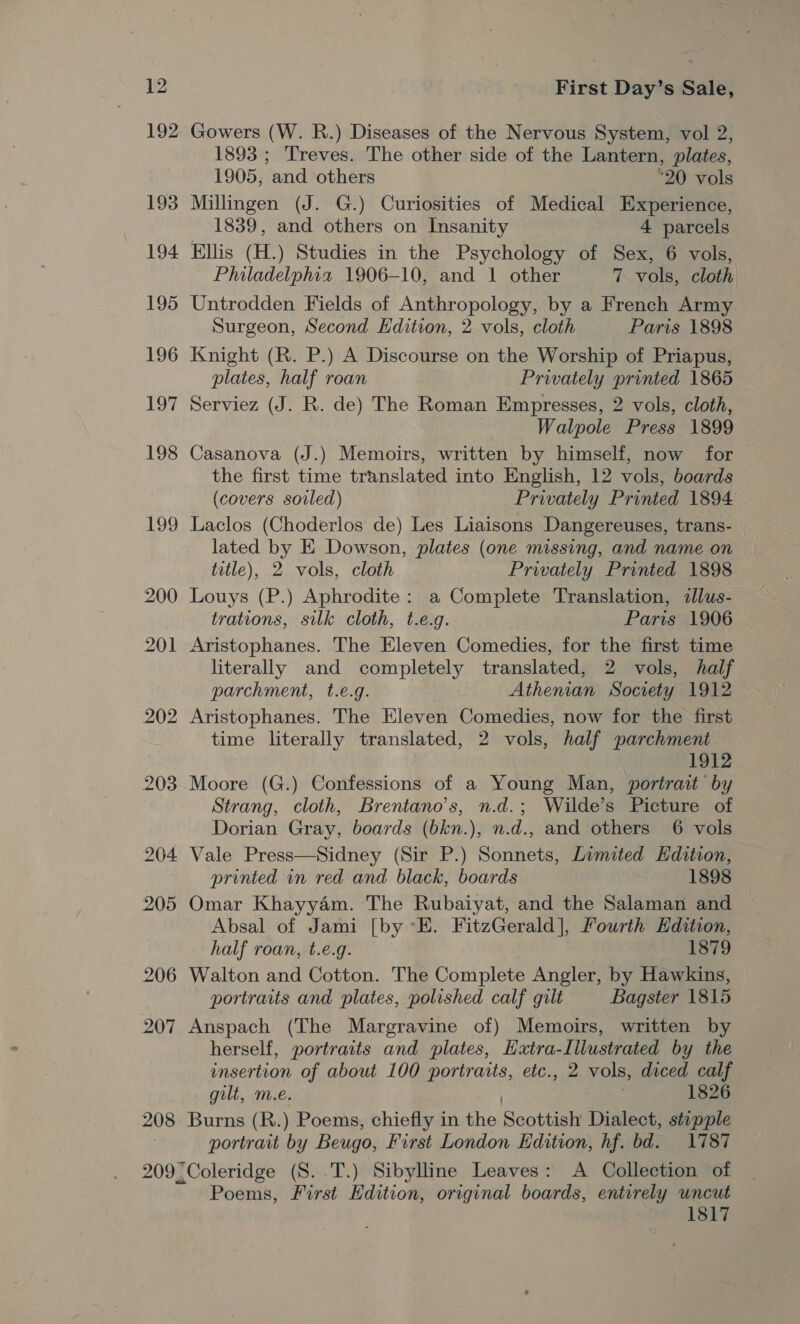 192 193 194 195 196 197 198 199 208 Gowers (W. R.) Diseases of the Nervous System, vol 2, 1893 ; Treves. The other side of the Lantern, plates, 1905, and others *20 vols Millingen (J. G.) Curiosities of Medical Experience, 1839, and others on Insanity 4 parcels Ellis (H.) Studies in the Psychology of Sex, 6 vols, Philadelphia 1906-10, and 1 other 7. vols, cloth Untrodden Fields of Anthropology, by a French Army Surgeon, Second Hdition, 2 vols, cloth Paris 1898 Knight (R. P.) A Discourse on the Worship of Priapus, plates, half roan Privately printed 1865 Serviez (J. R. de) The Roman Empresses, 2 vols, cloth, Walpole Press 1899 Casanova (J.) Memoirs, written by himself, now for the first time translated into English, 12 vols, boards (covers soiled) Privately Printed 1894 Laclos (Choderlos de) Les Liaisons Dangereuses, trans- lated by E Dowson, plates (one missing, and name on title), 2 vols, cloth Privately Printed 1898 Louys (P.) Aphrodite: a Complete Translation, illus- trations, silk cloth, t.e.g. Paris 1906 Aristophanes. The Eleven Comedies, for the first time literally and completely translated, 2 vols, half parchment, t.e.g. Athenian Society 1912 Aristophanes. The Eleven Comedies, now for the first time literally translated, 2 vols, half parchment 1912 Moore (G.) Confessions of a Young Man, portrait by Strang, cloth, Brentano's, n.d.; Wilde’s Picture of Dorian Gray, boards (bkn.), n.d., and others 6 vols Vale Press—Sidney (Sir P.) Sonnets, Limited Hdition, printed in red and black, boards 1898 Omar Khayyam. The Rubaiyat, and the Salaman and Absal of Jami [by °E. FitzGerald], Fourth Edition, half roan, t.e.g. 1879 Walton and Cotton. The Complete Angler, by Hawkins, portraits and plates, polished calf gilt Bagster 1815 Anspach (The Margravine of) Memoirs, written by herself, portraits and plates, Hatra-Illustrated by the insertion of about 100 portraits, etc., 2 vols, diced calf gilt, m.e. | 1826 Burns (R.) Poems, chiefly in the Scottish Dialect, stepple portrait by Beugo, First London Edition, hf. bd. 1787 Poems, First Edition, original boards, entirely uncut 1817