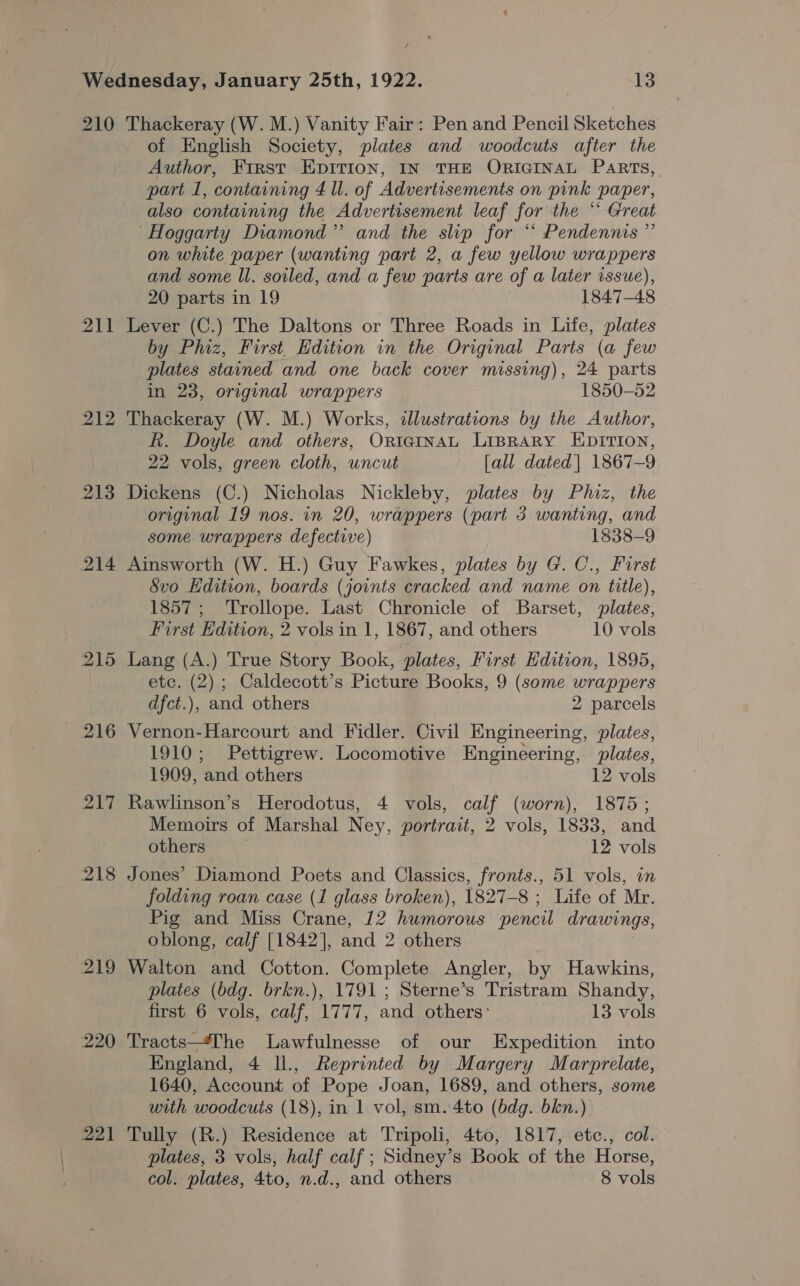 / 210 211 212 213 214 215 216 217 218 219 220 221 Thackeray (W. M.) Vanity Fair: Pen and Pencil Sketches of English Society, plates and woodcuts after the Author, First EpItion, IN THE ORIGINAL PaRts, part 1, containing 4 ll. of Advertisements on pink paper, also containing the Advertisement leaf for the “ Great ‘Hoggarty Diamond” and the slip for “ Pendennis ” on white paper (wanting part 2, a few yellow wrappers and some ll. soiled, and a few parts are of a later issue), 20 parts in 19 1847-48 Lever (C.) The Daltons or Three Roads in Life, plates by Phiz, First Edition in the Original Parts (a few plates stained and one back cover missing), 24 parts in 23, original wrappers 1850-52 Thackeray (W. M.) Works, illustrations by the Author, R. Doyle and others, OrntcgInaL LiprarRy EDITION, 22 vols, green cloth, uncut [all dated| 1867-9 Dickens (C.) Nicholas Nickleby, plates by Phiz, the original 19 nos. in 20, wrappers (part 3 wanting, and some wrappers defective) 1838-9 Ainsworth (W. H.) Guy Fawkes, plates by G. C., First 8vo Edition, boards (joints cracked and name on title), 1857; Trollope. Last Chronicle of Barset, plates, First Edition, 2 vols in 1, 1867, and others 10 vols Lang (A.) True Story Book, plates, First Edition, 1895, etc. (2) ; Caldecott’s Picture Books, 9 (some wrappers dfct.), and others 2 parcels Vernon-Harcourt and Fidler. Civil Engineering, plates, 1910; Pettigrew. Locomotive Engineering, plates, 1909, ‘and others 12 vols Rawlinson’s Herodotus, 4 vols, calf (worn), 1875; Memoirs of Marshal Ney, portrait, 2 vols, 1833, and others 12 vols Jones’ Diamond Poets and Classics, fronts., 51 vols, in folding roan case (1 glass broken), 1827-8 ; Life of Mr. Pig and Miss Crane, 12 humorous pencil drawings, oblong, calf [1842], and 2 others Walton and Cotton. Complete Angler, by Hawkins, plates (bdg. brkn.), 1791 ; Sterne’s Tristram Shandy, first 6 vols, calf, 1777, and others: 13 vols Tracts—The Lawfulnesse of our Expedition into England, 4 Il., Reprinted by Margery Marprelate, 1640, Account of Pope Joan, 1689, and others, some with woodcuts (18), in 1 vol, sm. 4to (bdg. bkn.) Tully (R.) Residence at Tripoli, 4to, 1817, etc., col. plates, 3 vols, half calf; Sidney’s Book of the Horse, col. plates, 4to, n.d., and others 8 vols