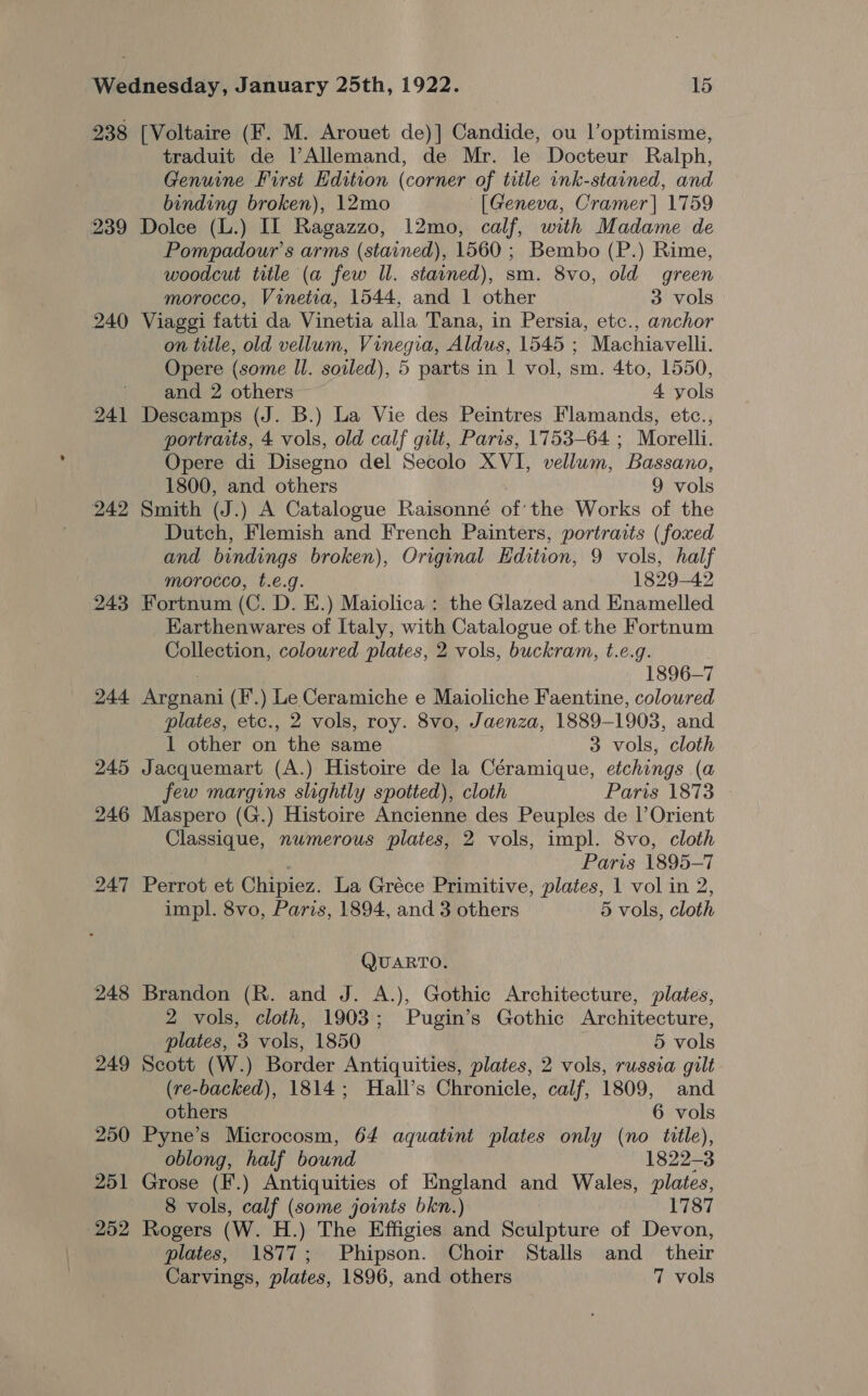 238 [Voltaire (F. M. Arouet de)] Candide, ou Voptimisme, traduit de VAllemand, de Mr. le Docteur Ralph, Genuine First Edition (corner of title ink-stained, and binding broken), 12mo [Geneva, Cramer] 1759 239 Dolce (L.) IL Ragazzo, 12mo, calf, with Madame de Pompadour’s arms (stained), 1560 ; Bembo (P.) Rime, woodcut title (a few ll. stained), sm. 8vo, old green morocco, Vinetia, 1544, and 1 other 3 vols 240 Viaggi fatti da Vinetia alla Tana, in Persia, etc., anchor on title, old vellum, Vinegia, Aldus, 1545 ; Machiavelli. Opere (some Il. soiled), 5 parts in 1 vol, sm. 4to, 1550, ‘ and 2 others-- 4 yols 241 Descamps (J. B.) La Vie des Peintres Flamands, etc., portraits, 4 vols, old calf gilt, Paris, 1753-64 ; Morelli. Opere di Disegno del Secolo XVI, vellum, Bassano, 1800, and others 9 vols 242 Smith (J.) A Catalogue Raisonné of’ the Works of the Dutch, Flemish and French Painters, portraits (foxed and bindings broken), Original Edition, 9 vols, half morocco, t.e.g. 1829-42 243 Fortnum (C. D. E.) Maiolica: the Glazed and Enamelled Earthenwares of Italy, with Catalogue of the Fortnum Collection, coloured plates, 2 vols, buckram, t.e.g. , 1896-7 244 Argnani (F.) Le Ceramiche e Maioliche Faentine, coloured plates, etc., 2 vols, roy. 8vo, Jaenza, 1889-1903, and 1 other on the same 3 vols, cloth 245 Jacquemart (A.) Histoire de la Céramique, etchings (a few margins slightly spotted), cloth Paris 1873 © 246 Maspero (G.) Histoire Ancienne des Peuples de |’Orient Classique, numerous plates, 2 vols, impl. 8vo, cloth 3 Paris 1895-7 247 Perrot et Chipiez. La Gréce Primitive, plates, 1 vol in 2, impl. 8vo, Paris, 1894, and 3 others 5 vols, cloth QUARTO. 248 Brandon (R. and J. A.), Gothic Architecture, plates, 2 vols, cloth, 1903; Pugin’s Gothic Architecture, plates, 3 vols, 1850 5 vols 249 Scott (W.) Border Antiquities, plates, 2 vols, russia gilt (re-backed), 1814; Hall’s Chronicle, calf, 1809, and others 6 vols 250 Pyne’s Microcosm, 64 aquatint plates only (no title), oblong, half bound 1822-3 251 Grose (F.) Antiquities of England and Wales, plates, 8 vols, calf (some joints bkn.) 1787 252 Rogers (W. H.) The Effigies and Sculpture of Devon, plates, 1877; Phipson. Choir Stalls and_ their Carvings, plates, 1896, and others 7 vols