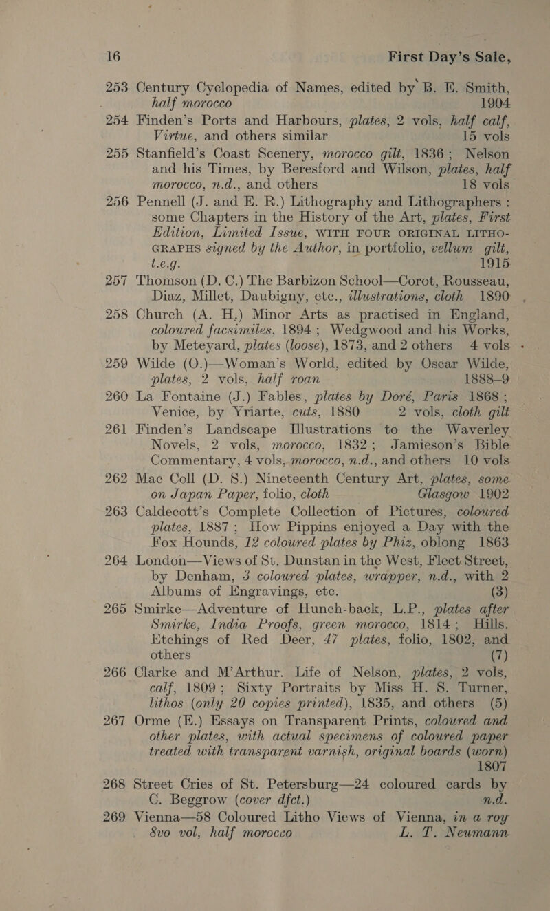 253 254 255 256 257 268 269 Century Cyclopedia of Names, edited by B. E. Smith, half morocco 7 1904 Finden’s Ports and Harbours, plates, 2 vols, half calf, Virtue, and others similar 15 vols Stanfield’s Coast Scenery, morocco gilt, 1836; Nelson and his Times, by Beresford and Wilson, plates, half morocco, n.d., and others 18 vols Pennell (J. and E. R.) Lithography and Lithographers : some Chapters in the History of the Art, plates, First Edition, Limited Issue, WITH FOUR ORIGINAL LITHO- GRAPHS signed by the Author, in portfolio, vellum gilt, t.€.g. cae Lol Thomson (D. C.) The Barbizon School—Corot, Rousseau, Diaz, Millet, Daubigny, etc., illustrations, cloth 1890 Church (A. H,) Minor Arts as practised in England, coloured facsimiles, 1894 ; Wedgwood and his Works, by Meteyard, plates (loose), 1873, and 2 others 4 vols - Wilde (O.)—Woman’s World, edited by Oscar Wilde, plates, 2 vols, half roan 1888-9 La Fontaine (J.) Fables, plates by Doré, Paris 1868 ; Venice, by Yriarte, cuts, 1880 2 vols, cloth gilt Finden’s Landscape [Illustrations to the Waverley Novels, 2 vols, morocco, 1832; Jamieson’s Bible Commentary, 4 vols,.morocco, n.d., and others 10 vols. Mac Coll (D. 8.) Nineteenth Century Art, plates, some on Japan Paper, folio, cloth Glasgow 1902 Caldecott’s Complete Collection of Pictures, colowred plates, 1887; How Pippins enjoyed a Day with the Fox Hounds, 12 coloured plates by Phiz, oblong 1863 London— Views of St. Dunstan in the West, Fleet Street, by Denham, 5 coloured plates, wrapper, n.d., with 2 Albums of Engravings, etc. (3) Smirke—Adventure of Hunch-back, L.P., plates after Smirke, India Proofs, green morocco, 1814; Hills. Etchings of Red Deer, 47 plates, folio, 1802, and others (7) Clarke and M’Arthur. Life of Nelson, plates, 2 vols, calf, 1809; Sixty Portraits by Miss H. 8. Turner, lithos (only 20 copies printed), 1835, and others (5) Orme (E.) Essays on Transparent Prints, colowred and other plates, with actual specumens of coloured paper treated with transparent varnish, original boards (worn) 1807 Street Cries of St. Petersburg—24 coloured cards by C. Beggrow (cover dfct.) n.d. Vienna—58 Coloured Litho Views of Vienna, in a roy 8vo vol, half morocco L. T. Neumann