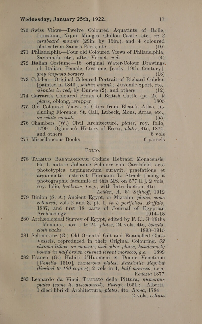 270 Swiss Views—Twelve Coloured Aquatints of Rolle, Lausanne, Nijon, Mouges, Chillon Castle, etc., in 2 cardboard mounts (29in. by 15in.), and 4 coloured plates from Sams’s Paris, etc. (10) 271 Philadelphia—Four old Coloured Views of Philadelphia, Savannah, etc., after Vernet, n.d. (4) 272 Italian Costume—18 original Water-Colour Drawings, of Italian Female Costume [early 19th Century ], grey impasto borders (18) 273 Cobden—Original Coloured Portrait of Richard Cobden . [painted in 1840], within mount ; Juvenile Sport, etc., stipples in red, by Dumeée (2), and others (12) 274 Garrard’s Coloured Prints of British Cattle (pt. 2), 9 plates, oblong, wrapper 1805 275 Old Coloured Views of Cities from Bleau’s Atlas, in- cluding Florence, St. Gall, Lubeck, Mons, Arras, etc., on white mounts (55) 276 Chambers (W.) Civil Archifemenre: plates, roy. folio, 1799 ; Ogburne’s History of Essex, plates, 4to, 1874, and others 6 vols 277 Miscellaneous Books 6 parcels Fouio. 278 TaLMuD BaBYLONiIcuM Codicis Hebraici Monacensis, 95, f. autore Johanne Schnorr von Carolsfeld, arte phototypica depingendum curavit, praefatione et argumentis instruxit Hermann L. Strack [being a photographic facsimile of this MS. on 577 Il.], 2 vols, roy. folio, buckram, t.e.g., with Introduction, 4to Leiden, A. W. Sijthoff, 1912 279 Binion (S. A.) Ancient Egypt, or Mizraim, plates, some coloured, vols 2 and 3, pt. 1, in 5 portfolios, Buffalo, 1887, and first 18 parts of “ ournal of Egyptian Archaeology 1914-18 280 Archeological Survey of Egypt, edited by F. Ll. Griffiths —Memoirs, nos. 1 to 24, plates, 24 vols, 4to, boards, cloth backs 1893-1915 281 Schmoranz (G.) Old Oriental Gilt and Enamelled Glass Vessels, reproduced in their Original Colouring, 32 chromo lithos, on mounts, and other plates, handsomely bound in half brown crushed levant morocco, g.e. 1899 282 Franco (G.) Habiti d’Huomeni et Donne Venetiane [Venetia 1610], numerous plates, Facsimile Reprint (limited to 100 copies), 2 vols in 1, half morocco, t.e.g. Venezia 1877 283 Leonardo da Vinci. Trattato della Pittura, numerous plates (some ll. discoloured), Parigi, 1651; Alberti, I dieci libri di Architettura, plates, 4to, Roma, 1784 2 vols, vellum