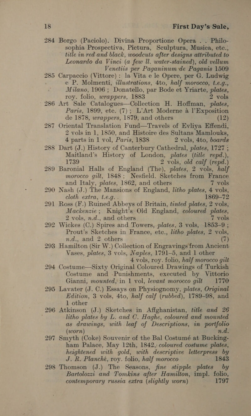 First Day’s Sale, Borgo (Paciolo). Divina Proportione Opera . . Philo- sophia Prospectiva, Pictura, Sculptura, Musica, etc., title in red and black, woodcuts after designs attributed to Leonardo da Vinci (a few Il. water-stained), old vellum Venetiis per Paganinum:de Paganis 1509 Carpaccio (Vittore) : la Vita e le Opere, per G. Ludwig e P. Molmenti, illustrations, 4to, half morocco, t.e.g., Milano, 1906 ; Donatello, par Bode et Yriarte, plates, roy. folio, wrappers, 1883 2 vols Art Sale Catalogues—Collection H. Hoffman, plates, Paris, 1899, etc. (7); L’Art Moderne a l’Exposition de 1878, wrappers, 1879, and others (12) Oriental Translation Fund—tTravels of Evliya Effendi, 2 vols in 1, 1850, and Histoire des Sultans Mamlouks, 4 parts in | vol, Paris, 1838 2 vols, 4to, boards Dart (J.) History of Canterbury Cathedral, plates, 1727 ; Maitland’s History of London, plates (title repd.), 1739 2 vols, old calf (repd.) Baronial Halls of England (The), plates, 2 vols, half morocco gilt, 1848; Nesfield. Sketches from France and Italy, plates, 1862, and others 7 vols Nash (J.) The Mansions of England, litho plates, 4 vols, cloth extra, t.e.g.. 1869-72 Ross (F.) Ruined Abbeys of Britain, tinted plates, 2 vols, Mackenzie; Knight’s Old England, coloured plates, 2 vols, n.d., and others 7 vols Wickes (C.) Spires and Towers, plates, 3 vols, 1853-9 ; Prout’s Sketches in France, ete., litho plates, 2 vols, n.d., and 2 others (7) Hamilton (Sir W.) Collection of Engravings from Ancient Vases, plates, 3 vols, Naples, 1791-5, and 1 other 4 vols, roy. folio, half morocco gilt Costume—Sixty Original Coloured Drawings of Turkish Costume and .Punishments, executed by Vittorio Gianni, mounted, in 1 vol, levant morocco gilt 1770 Lavater (J. C.) Essays on Physiognomy, plates, Original Edition, 3 vols, 4to, half calf (rubbed), 1789-98, and 1 other Atkinson (J.) Sketches in Affghanistan, title and 26 litho plates by L. and C. Haghe, coloured and mounted as drawings, with leaf of Descriptions, in portfolio (worn) n.d. Smyth (Coke) Souvenir of the Bal Costumé at Bucking- ham Palace, May 12th, 1842, coloured costume plates, heightened with gold, with descriptive lester iy J. R. Planché, roy. folio, half morocco 184 Thomson (J.) The Seasons, fine stipple plates * Bartolozzi and Tomkins after Hamilton, impl. folio, contemporary russia extra (slightly worn) 1797