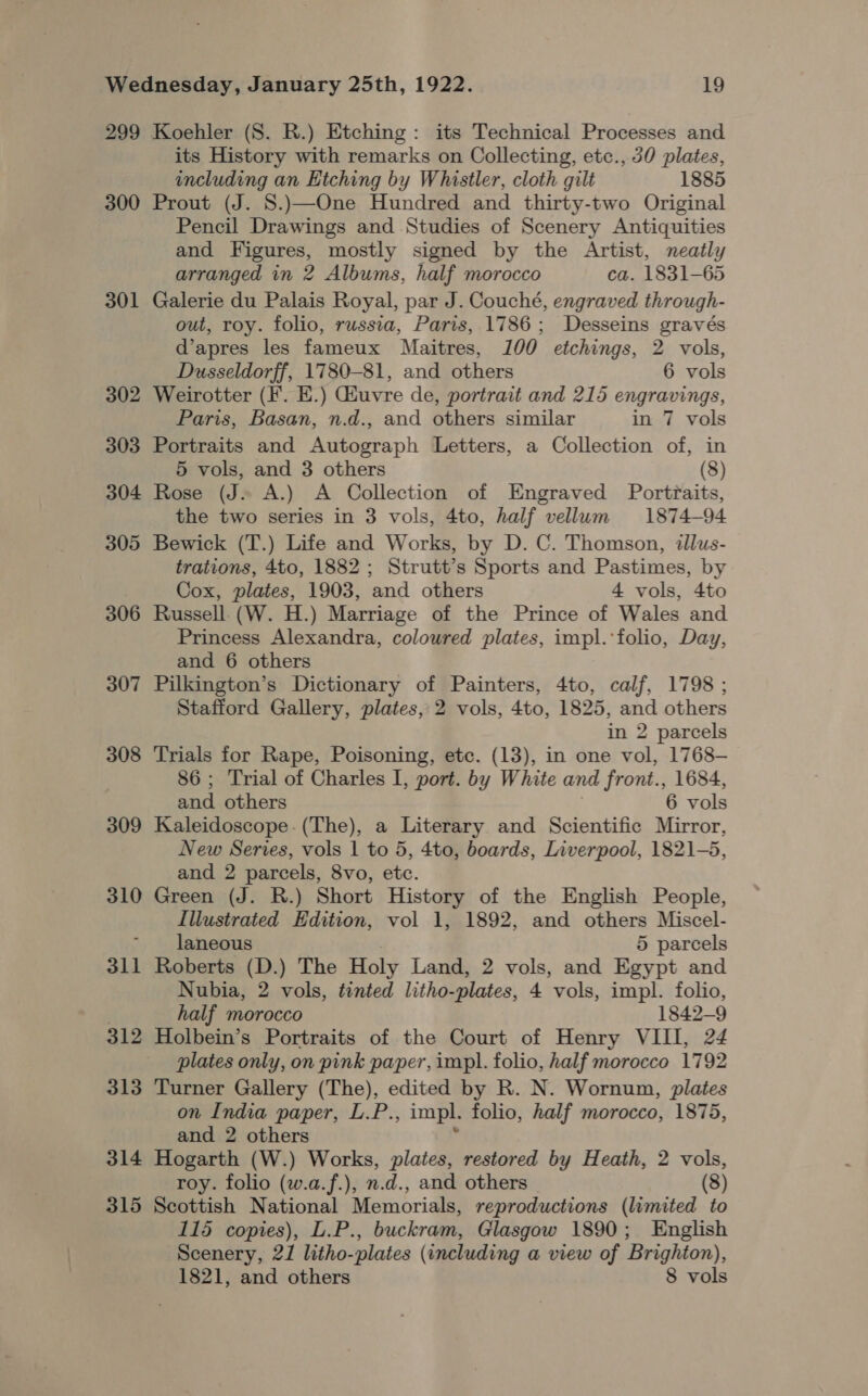 299 300 301 302 303 304 305 306 307 308 309 310 311 312 313 314 315 its History with remarks on Collecting, etc., 30 plates, including an Etching by Whistler, cloth gilt 1885 Prout (J. 8.)—One Hundred and thirty-two Original Pencil Drawings and Studies of Scenery Antiquities and Figures, mostly signed by the Artist, neatly arranged in 2 Albums, half morocco ca. 1831-65 Galerie du Palais Royal, par J. Couché, engraved through- out, roy. folio, russia, Paris, 1786; Desseins gravés d’apres les fameux Maitres, 100 etchings, 2 vols, Dusseldorff, 1780-81, and others 6 vols Weirotter (F. E.) Giuvre de, portrait and 215 engravings, Paris, Basan, n.d., and others similar in 7 vols Portraits and Autograph Letters, a Collection of, in 5 vols, and 3 others (8) Rose (J. A.) A Collection of Engraved Portraits, the two series in 3 vols, 4to, half vellum 1874-94 Bewick (T.) Life and Works, by D. C. Thomson, illus- trations, 4to, 1882; Strutt’s Sports and Pastimes, by Cox, plates, 1903, and others 4 vols, 4to Russell. (W. H.) Marriage of the Prince of Wales and Princess Alexandra, coloured plates, impl.‘folio, Day, and 6 others Pilkington’s Dictionary of Painters, 4to, calf, 1798 ; Stafford Gallery, plates, 2 vols, 4to, 1825, and others in 2 parcels Trials for Rape, Poisoning, etc. (13), in one vol, 1768— 86; Trial of Charles I, port. by White and front., 1684, and others . 6 vols Kaleidoscope. (The), a Literary and Scientific Mirror, New Series, vols 1 to 5, 4to, boards, Liverpool, 1821-5, and 2 parcels, 8vo, etc. Green (J. R.) Short History of the English People, Illustrated Edition, vol 1, 1892, and others Miscel- laneous 5 parcels Roberts (D.) The Holy Land, 2 vols, and Egypt and Nubia, 2 vols, tented litho-plates, 4 vols, impl. folio, half morocco 1842-9 Holbein’s Portraits of the Court of Henry VIII, 24 plates only, on pink paper, impl. folio, half morocco 1792 Turner Gallery (The), edited by R. N. Wornum, plates on India paper, L.P., impl. folio, half morocco, 1875, and 2 others \ Hogarth (W.) Works, plates, restored by Heath, 2 vols, roy. folio (w.a.f.), n.d., and others (8) Scottish National Memorials, reproductions (limited to 115 copies), L.P., buckram, Glasgow 1890; English Scenery, 21 litho-plates (including a view of Brighton),
